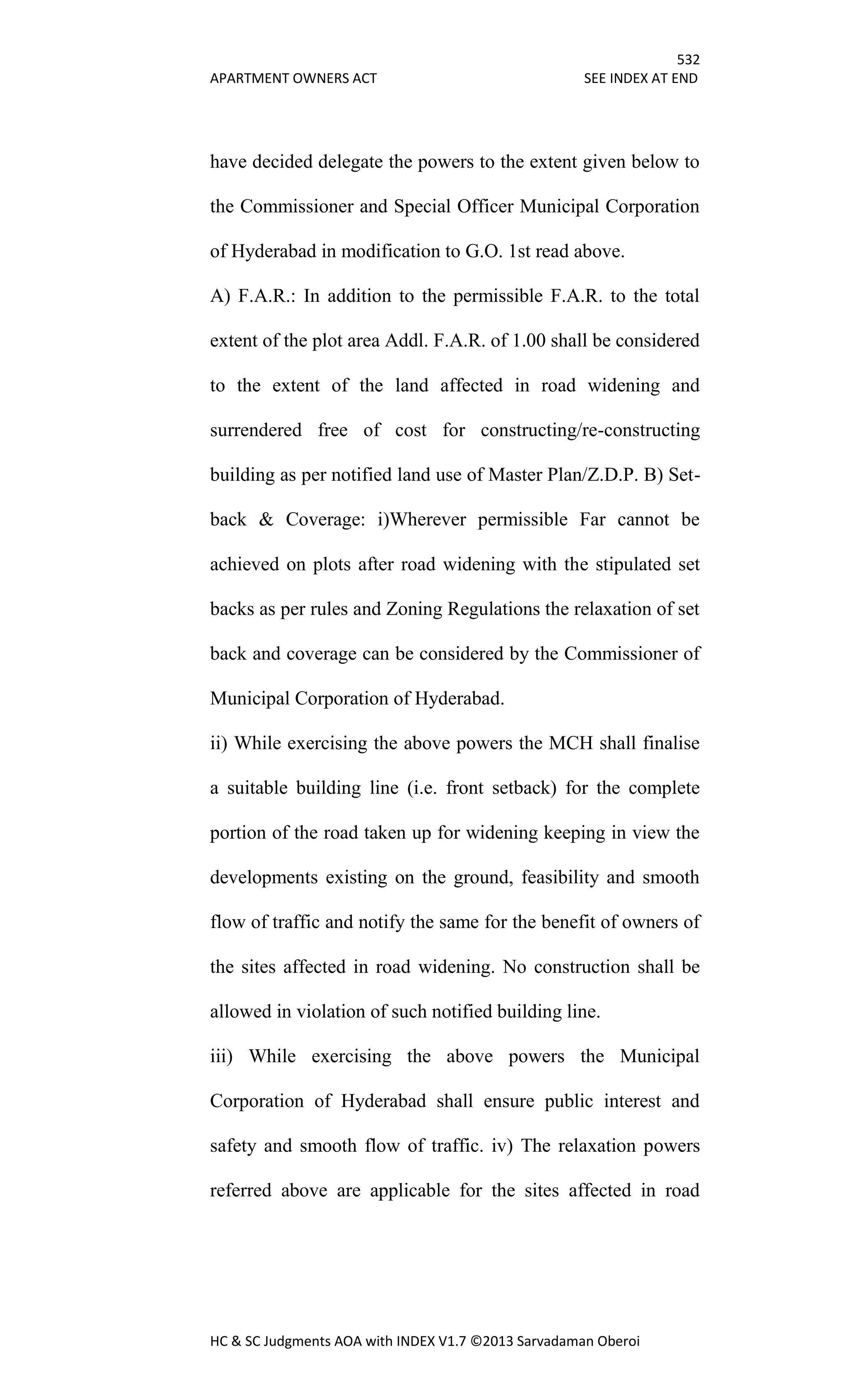 532
APARTMENT OWNERS ACT SEE INDEX AT END
HC & SC Judgments AOA with INDEX V1.7 ©2013 Sarvadaman Oberoi
have decided delegate the powers to the extent given below to
the Commissioner and Special Officer Municipal Corporation
of Hyderabad in modification to G.O. 1st read above.
A) F.A.R.: In addition to the permissible F.A.R. to the total
extent of the plot area Addl. F.A.R. of 1.00 shall be considered
to the extent of the land affected in road widening and
surrendered free of cost for constructing/re-constructing
building as per notified land use of Master Plan/Z.D.P. B) Set-
back & Coverage: i)Wherever permissible Far cannot be
achieved on plots after road widening with the stipulated set
backs as per rules and Zoning Regulations the relaxation of set
back and coverage can be considered by the Commissioner of
Municipal Corporation of Hyderabad.
ii) While exercising the above powers the MCH shall finalise
a suitable building line (i.e. front setback) for the complete
portion of the road taken up for widening keeping in view the
developments existing on the ground, feasibility and smooth
flow of traffic and notify the same for the benefit of owners of
the sites affected in road widening. No construction shall be
allowed in violation of such notified building line.
iii) While exercising the above powers the Municipal
Corporation of Hyderabad shall ensure public interest and
safety and smooth flow of traffic. iv) The relaxation powers
referred above are applicable for the sites affected in road
 