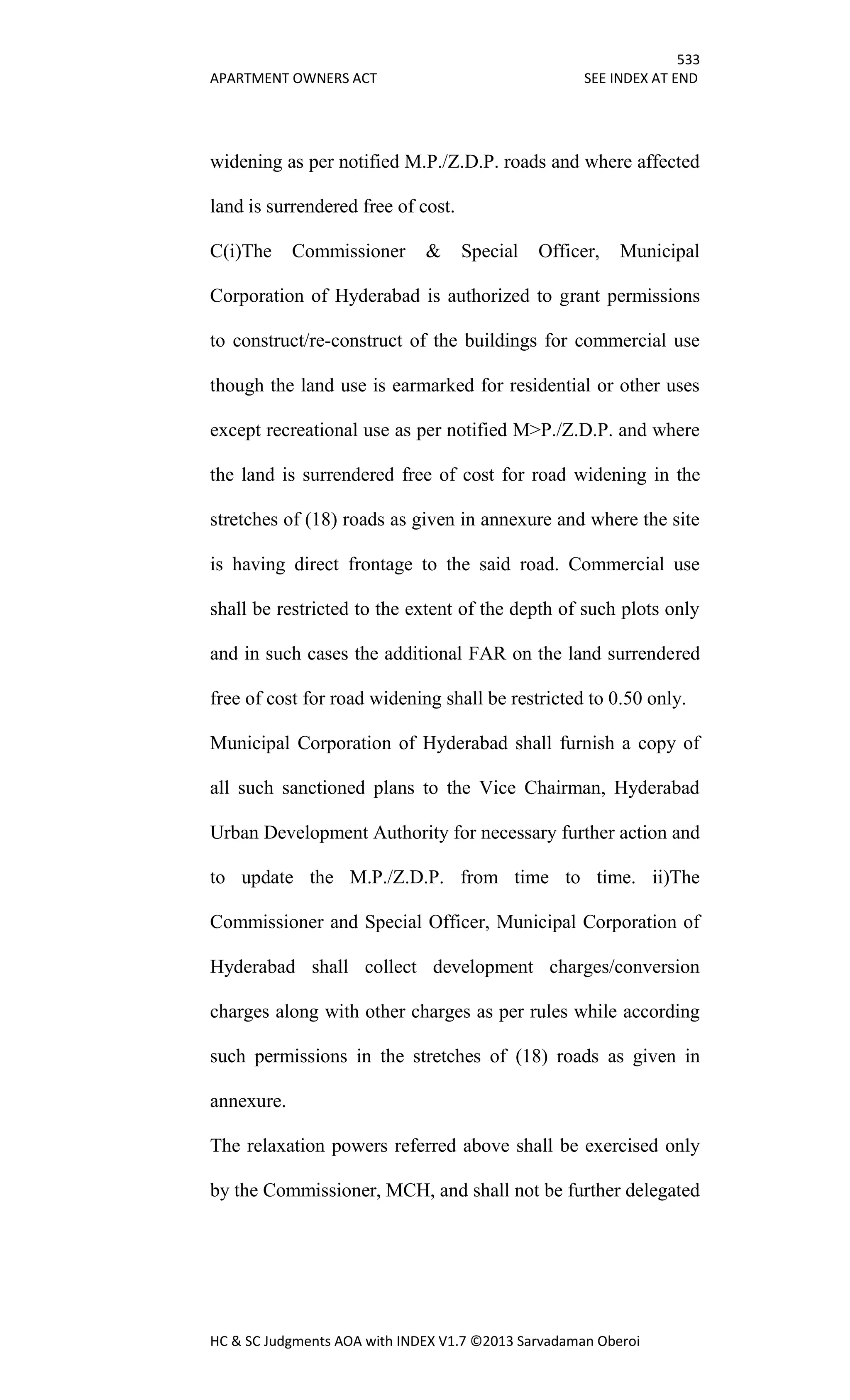 533
APARTMENT OWNERS ACT SEE INDEX AT END
HC & SC Judgments AOA with INDEX V1.7 ©2013 Sarvadaman Oberoi
widening as per notified M.P./Z.D.P. roads and where affected
land is surrendered free of cost.
C(i)The Commissioner & Special Officer, Municipal
Corporation of Hyderabad is authorized to grant permissions
to construct/re-construct of the buildings for commercial use
though the land use is earmarked for residential or other uses
except recreational use as per notified M>P./Z.D.P. and where
the land is surrendered free of cost for road widening in the
stretches of (18) roads as given in annexure and where the site
is having direct frontage to the said road. Commercial use
shall be restricted to the extent of the depth of such plots only
and in such cases the additional FAR on the land surrendered
free of cost for road widening shall be restricted to 0.50 only.
Municipal Corporation of Hyderabad shall furnish a copy of
all such sanctioned plans to the Vice Chairman, Hyderabad
Urban Development Authority for necessary further action and
to update the M.P./Z.D.P. from time to time. ii)The
Commissioner and Special Officer, Municipal Corporation of
Hyderabad shall collect development charges/conversion
charges along with other charges as per rules while according
such permissions in the stretches of (18) roads as given in
annexure.
The relaxation powers referred above shall be exercised only
by the Commissioner, MCH, and shall not be further delegated
 