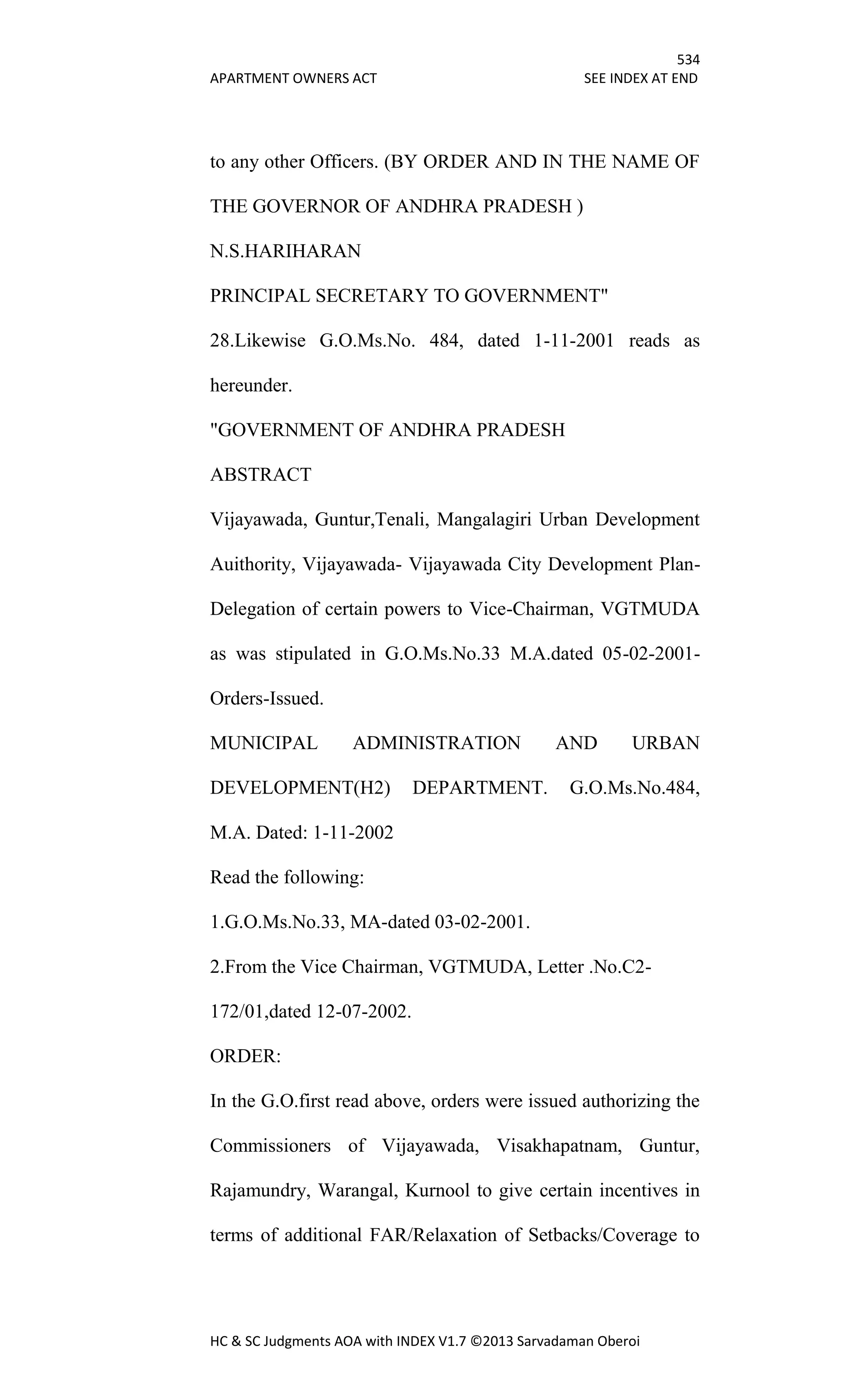 534
APARTMENT OWNERS ACT SEE INDEX AT END
HC & SC Judgments AOA with INDEX V1.7 ©2013 Sarvadaman Oberoi
to any other Officers. (BY ORDER AND IN THE NAME OF
THE GOVERNOR OF ANDHRA PRADESH )
N.S.HARIHARAN
PRINCIPAL SECRETARY TO GOVERNMENT"
28.Likewise G.O.Ms.No. 484, dated 1-11-2001 reads as
hereunder.
"GOVERNMENT OF ANDHRA PRADESH
ABSTRACT
Vijayawada, Guntur,Tenali, Mangalagiri Urban Development
Auithority, Vijayawada- Vijayawada City Development Plan-
Delegation of certain powers to Vice-Chairman, VGTMUDA
as was stipulated in G.O.Ms.No.33 M.A.dated 05-02-2001-
Orders-Issued.
MUNICIPAL ADMINISTRATION AND URBAN
DEVELOPMENT(H2) DEPARTMENT. G.O.Ms.No.484,
M.A. Dated: 1-11-2002
Read the following:
1.G.O.Ms.No.33, MA-dated 03-02-2001.
2.From the Vice Chairman, VGTMUDA, Letter .No.C2-
172/01,dated 12-07-2002.
ORDER:
In the G.O.first read above, orders were issued authorizing the
Commissioners of Vijayawada, Visakhapatnam, Guntur,
Rajamundry, Warangal, Kurnool to give certain incentives in
terms of additional FAR/Relaxation of Setbacks/Coverage to
 