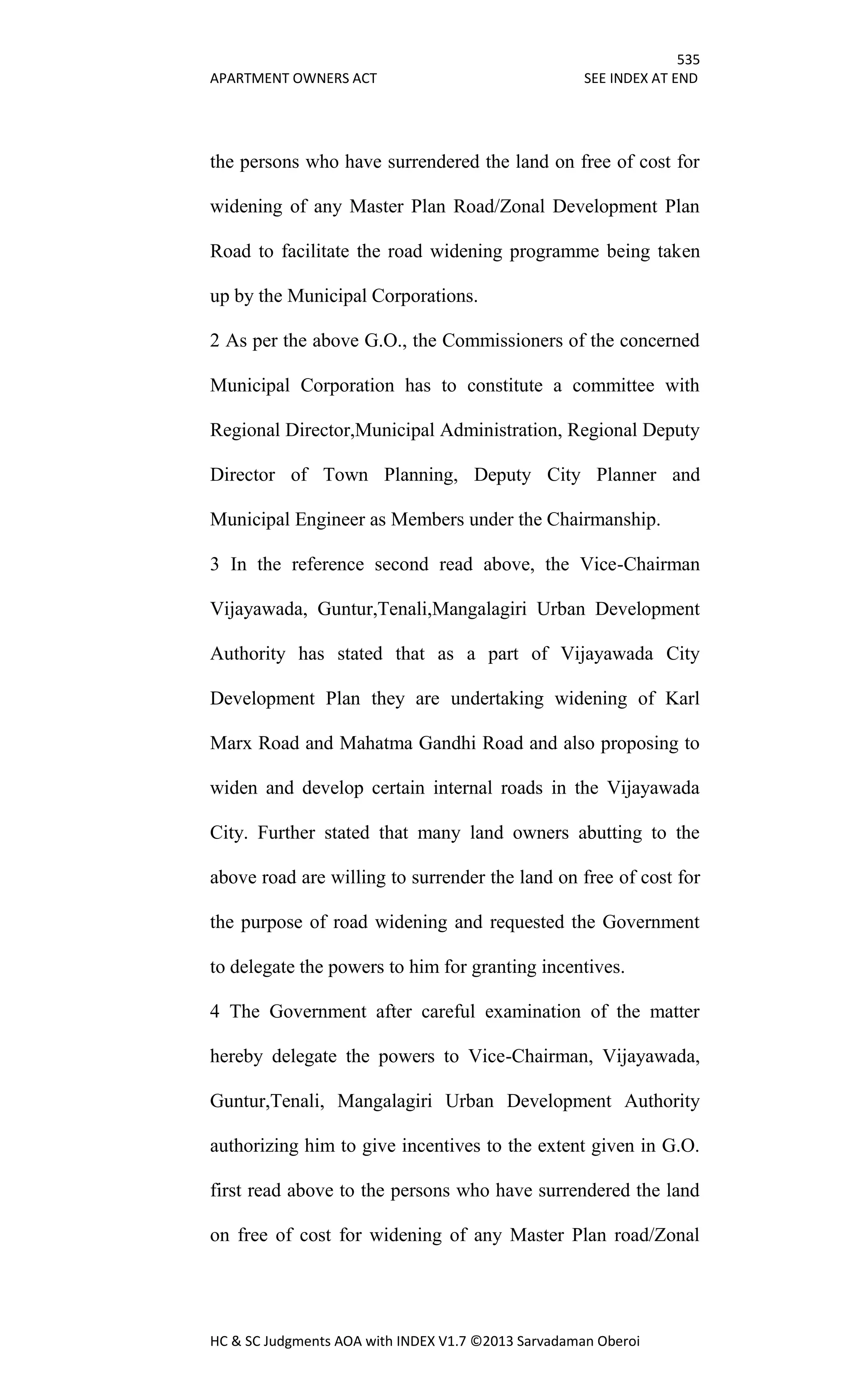 535
APARTMENT OWNERS ACT SEE INDEX AT END
HC & SC Judgments AOA with INDEX V1.7 ©2013 Sarvadaman Oberoi
the persons who have surrendered the land on free of cost for
widening of any Master Plan Road/Zonal Development Plan
Road to facilitate the road widening programme being taken
up by the Municipal Corporations.
2 As per the above G.O., the Commissioners of the concerned
Municipal Corporation has to constitute a committee with
Regional Director,Municipal Administration, Regional Deputy
Director of Town Planning, Deputy City Planner and
Municipal Engineer as Members under the Chairmanship.
3 In the reference second read above, the Vice-Chairman
Vijayawada, Guntur,Tenali,Mangalagiri Urban Development
Authority has stated that as a part of Vijayawada City
Development Plan they are undertaking widening of Karl
Marx Road and Mahatma Gandhi Road and also proposing to
widen and develop certain internal roads in the Vijayawada
City. Further stated that many land owners abutting to the
above road are willing to surrender the land on free of cost for
the purpose of road widening and requested the Government
to delegate the powers to him for granting incentives.
4 The Government after careful examination of the matter
hereby delegate the powers to Vice-Chairman, Vijayawada,
Guntur,Tenali, Mangalagiri Urban Development Authority
authorizing him to give incentives to the extent given in G.O.
first read above to the persons who have surrendered the land
on free of cost for widening of any Master Plan road/Zonal
 
