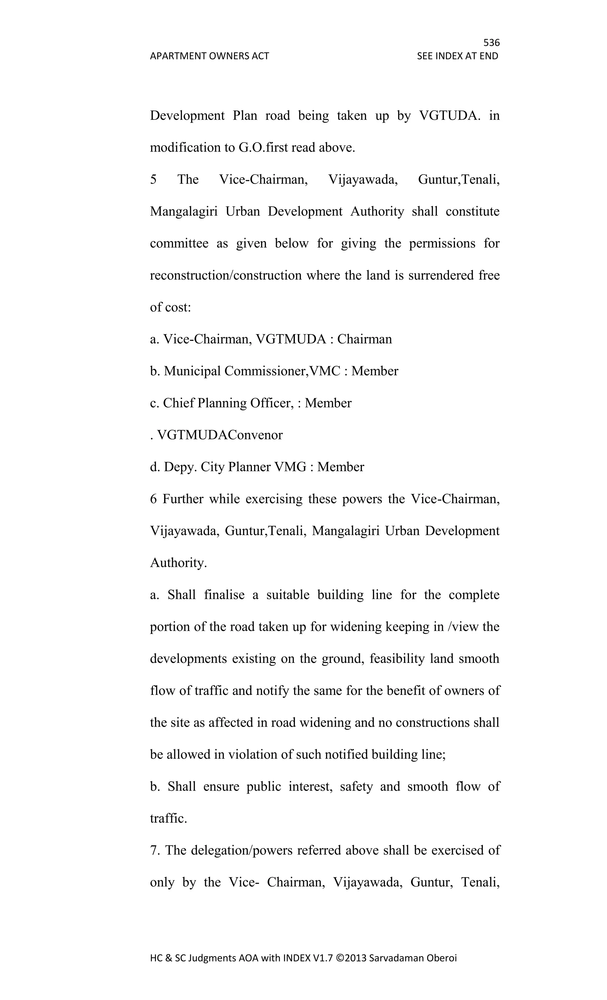 536
APARTMENT OWNERS ACT SEE INDEX AT END
HC & SC Judgments AOA with INDEX V1.7 ©2013 Sarvadaman Oberoi
Development Plan road being taken up by VGTUDA. in
modification to G.O.first read above.
5 The Vice-Chairman, Vijayawada, Guntur,Tenali,
Mangalagiri Urban Development Authority shall constitute
committee as given below for giving the permissions for
reconstruction/construction where the land is surrendered free
of cost:
a. Vice-Chairman, VGTMUDA : Chairman
b. Municipal Commissioner,VMC : Member
c. Chief Planning Officer, : Member
. VGTMUDAConvenor
d. Depy. City Planner VMG : Member
6 Further while exercising these powers the Vice-Chairman,
Vijayawada, Guntur,Tenali, Mangalagiri Urban Development
Authority.
a. Shall finalise a suitable building line for the complete
portion of the road taken up for widening keeping in /view the
developments existing on the ground, feasibility land smooth
flow of traffic and notify the same for the benefit of owners of
the site as affected in road widening and no constructions shall
be allowed in violation of such notified building line;
b. Shall ensure public interest, safety and smooth flow of
traffic.
7. The delegation/powers referred above shall be exercised of
only by the Vice- Chairman, Vijayawada, Guntur, Tenali,
 