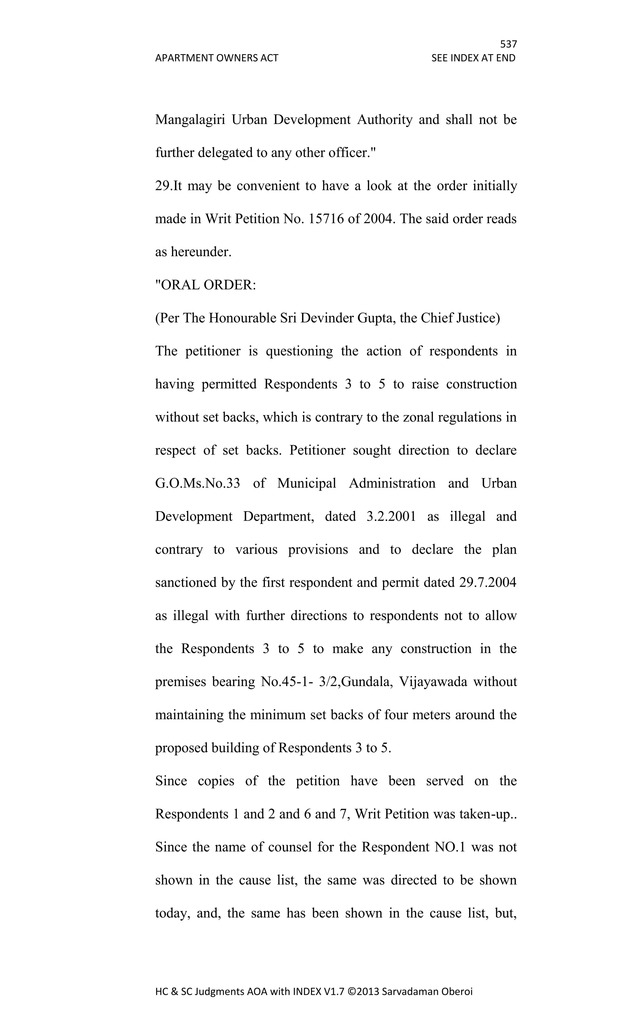 537
APARTMENT OWNERS ACT SEE INDEX AT END
HC & SC Judgments AOA with INDEX V1.7 ©2013 Sarvadaman Oberoi
Mangalagiri Urban Development Authority and shall not be
further delegated to any other officer."
29.It may be convenient to have a look at the order initially
made in Writ Petition No. 15716 of 2004. The said order reads
as hereunder.
"ORAL ORDER:
(Per The Honourable Sri Devinder Gupta, the Chief Justice)
The petitioner is questioning the action of respondents in
having permitted Respondents 3 to 5 to raise construction
without set backs, which is contrary to the zonal regulations in
respect of set backs. Petitioner sought direction to declare
G.O.Ms.No.33 of Municipal Administration and Urban
Development Department, dated 3.2.2001 as illegal and
contrary to various provisions and to declare the plan
sanctioned by the first respondent and permit dated 29.7.2004
as illegal with further directions to respondents not to allow
the Respondents 3 to 5 to make any construction in the
premises bearing No.45-1- 3/2,Gundala, Vijayawada without
maintaining the minimum set backs of four meters around the
proposed building of Respondents 3 to 5.
Since copies of the petition have been served on the
Respondents 1 and 2 and 6 and 7, Writ Petition was taken-up..
Since the name of counsel for the Respondent NO.1 was not
shown in the cause list, the same was directed to be shown
today, and, the same has been shown in the cause list, but,
 