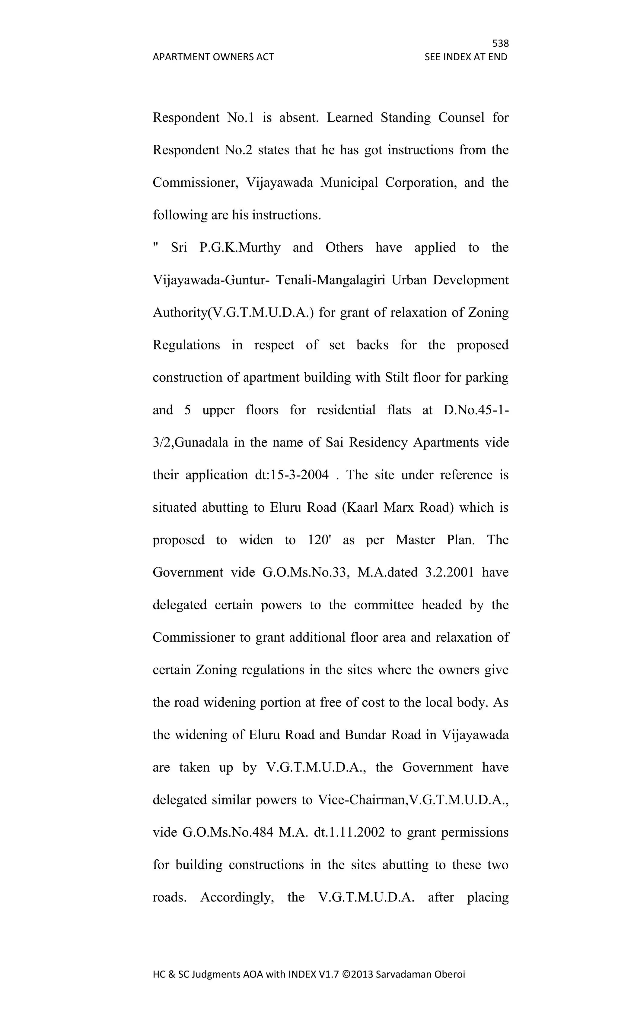 538
APARTMENT OWNERS ACT SEE INDEX AT END
HC & SC Judgments AOA with INDEX V1.7 ©2013 Sarvadaman Oberoi
Respondent No.1 is absent. Learned Standing Counsel for
Respondent No.2 states that he has got instructions from the
Commissioner, Vijayawada Municipal Corporation, and the
following are his instructions.
" Sri P.G.K.Murthy and Others have applied to the
Vijayawada-Guntur- Tenali-Mangalagiri Urban Development
Authority(V.G.T.M.U.D.A.) for grant of relaxation of Zoning
Regulations in respect of set backs for the proposed
construction of apartment building with Stilt floor for parking
and 5 upper floors for residential flats at D.No.45-1-
3/2,Gunadala in the name of Sai Residency Apartments vide
their application dt:15-3-2004 . The site under reference is
situated abutting to Eluru Road (Kaarl Marx Road) which is
proposed to widen to 120' as per Master Plan. The
Government vide G.O.Ms.No.33, M.A.dated 3.2.2001 have
delegated certain powers to the committee headed by the
Commissioner to grant additional floor area and relaxation of
certain Zoning regulations in the sites where the owners give
the road widening portion at free of cost to the local body. As
the widening of Eluru Road and Bundar Road in Vijayawada
are taken up by V.G.T.M.U.D.A., the Government have
delegated similar powers to Vice-Chairman,V.G.T.M.U.D.A.,
vide G.O.Ms.No.484 M.A. dt.1.11.2002 to grant permissions
for building constructions in the sites abutting to these two
roads. Accordingly, the V.G.T.M.U.D.A. after placing
 