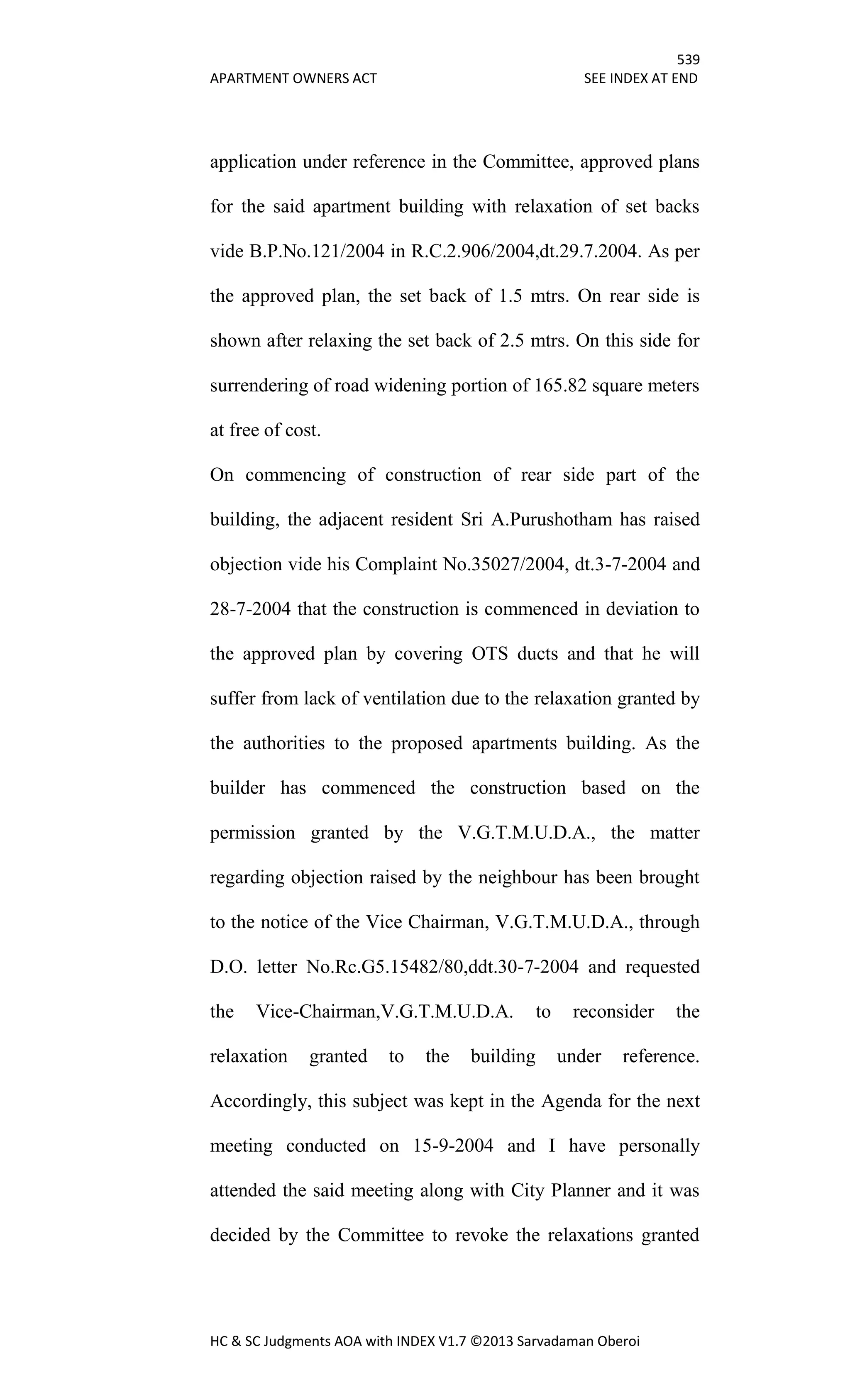 539
APARTMENT OWNERS ACT SEE INDEX AT END
HC & SC Judgments AOA with INDEX V1.7 ©2013 Sarvadaman Oberoi
application under reference in the Committee, approved plans
for the said apartment building with relaxation of set backs
vide B.P.No.121/2004 in R.C.2.906/2004,dt.29.7.2004. As per
the approved plan, the set back of 1.5 mtrs. On rear side is
shown after relaxing the set back of 2.5 mtrs. On this side for
surrendering of road widening portion of 165.82 square meters
at free of cost.
On commencing of construction of rear side part of the
building, the adjacent resident Sri A.Purushotham has raised
objection vide his Complaint No.35027/2004, dt.3-7-2004 and
28-7-2004 that the construction is commenced in deviation to
the approved plan by covering OTS ducts and that he will
suffer from lack of ventilation due to the relaxation granted by
the authorities to the proposed apartments building. As the
builder has commenced the construction based on the
permission granted by the V.G.T.M.U.D.A., the matter
regarding objection raised by the neighbour has been brought
to the notice of the Vice Chairman, V.G.T.M.U.D.A., through
D.O. letter No.Rc.G5.15482/80,ddt.30-7-2004 and requested
the Vice-Chairman,V.G.T.M.U.D.A. to reconsider the
relaxation granted to the building under reference.
Accordingly, this subject was kept in the Agenda for the next
meeting conducted on 15-9-2004 and I have personally
attended the said meeting along with City Planner and it was
decided by the Committee to revoke the relaxations granted
 
