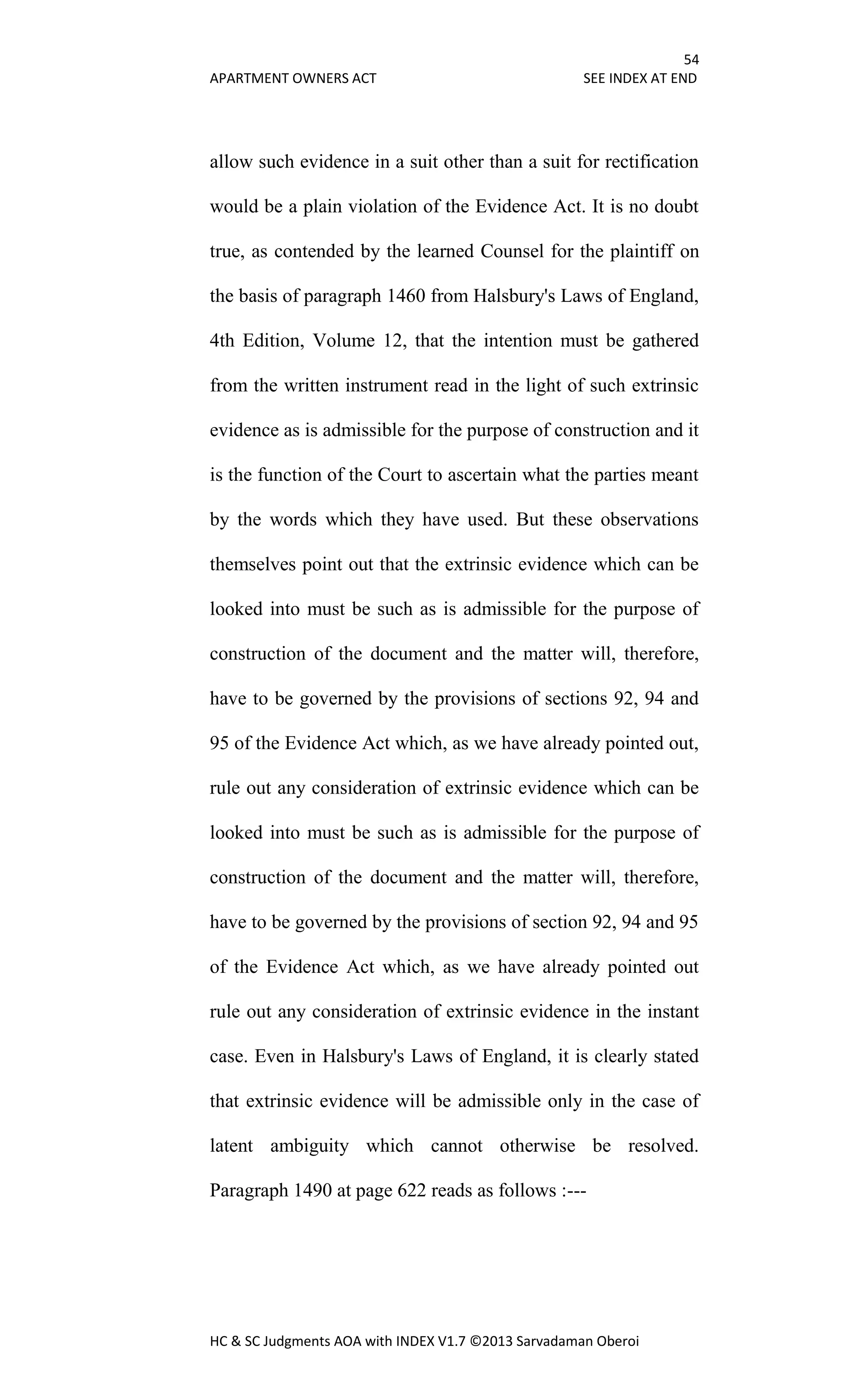 54
APARTMENT OWNERS ACT SEE INDEX AT END
HC & SC Judgments AOA with INDEX V1.7 ©2013 Sarvadaman Oberoi
allow such evidence in a suit other than a suit for rectification
would be a plain violation of the Evidence Act. It is no doubt
true, as contended by the learned Counsel for the plaintiff on
the basis of paragraph 1460 from Halsbury's Laws of England,
4th Edition, Volume 12, that the intention must be gathered
from the written instrument read in the light of such extrinsic
evidence as is admissible for the purpose of construction and it
is the function of the Court to ascertain what the parties meant
by the words which they have used. But these observations
themselves point out that the extrinsic evidence which can be
looked into must be such as is admissible for the purpose of
construction of the document and the matter will, therefore,
have to be governed by the provisions of sections 92, 94 and
95 of the Evidence Act which, as we have already pointed out,
rule out any consideration of extrinsic evidence which can be
looked into must be such as is admissible for the purpose of
construction of the document and the matter will, therefore,
have to be governed by the provisions of section 92, 94 and 95
of the Evidence Act which, as we have already pointed out
rule out any consideration of extrinsic evidence in the instant
case. Even in Halsbury's Laws of England, it is clearly stated
that extrinsic evidence will be admissible only in the case of
latent ambiguity which cannot otherwise be resolved.
Paragraph 1490 at page 622 reads as follows :---
 