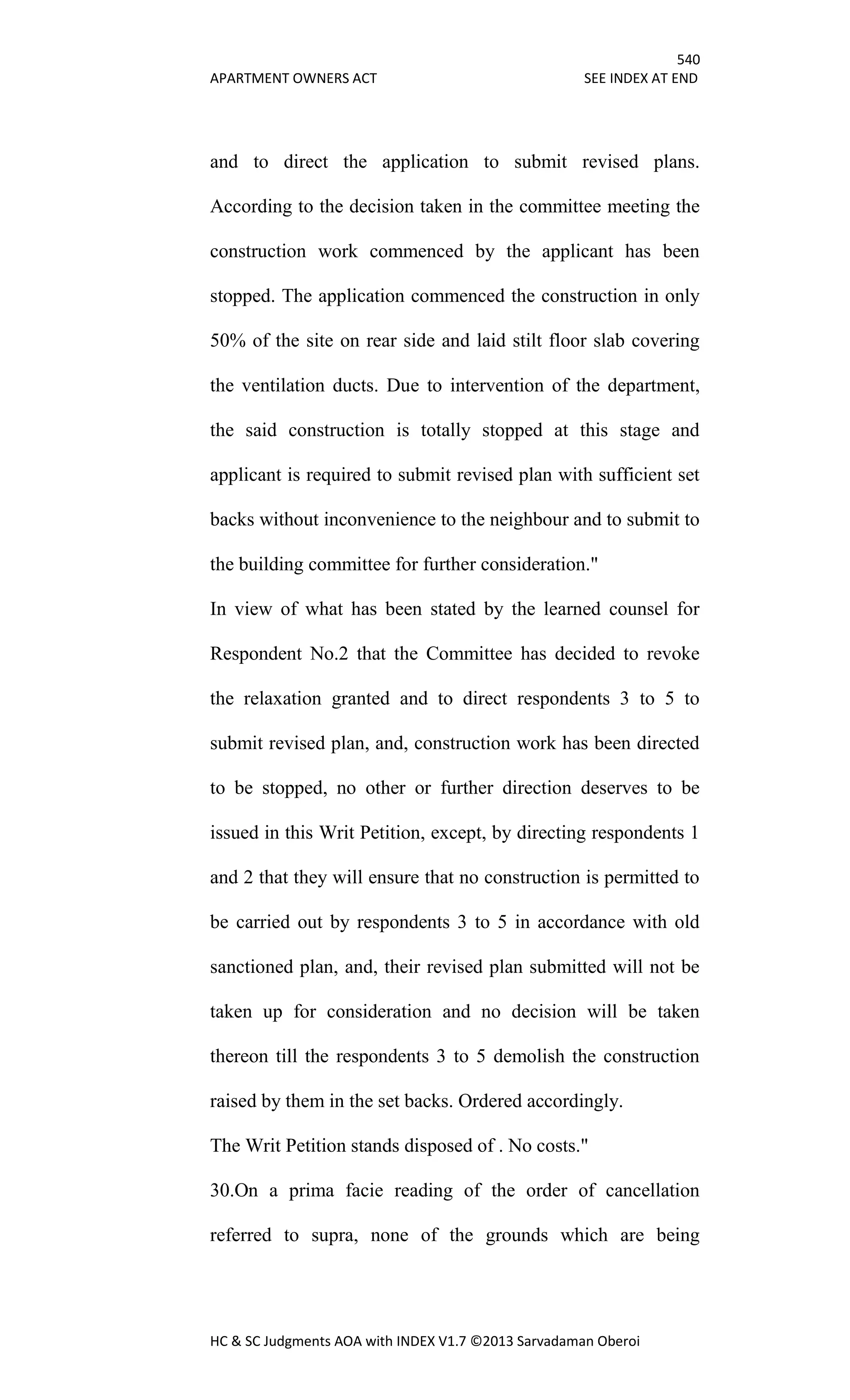 540
APARTMENT OWNERS ACT SEE INDEX AT END
HC & SC Judgments AOA with INDEX V1.7 ©2013 Sarvadaman Oberoi
and to direct the application to submit revised plans.
According to the decision taken in the committee meeting the
construction work commenced by the applicant has been
stopped. The application commenced the construction in only
50% of the site on rear side and laid stilt floor slab covering
the ventilation ducts. Due to intervention of the department,
the said construction is totally stopped at this stage and
applicant is required to submit revised plan with sufficient set
backs without inconvenience to the neighbour and to submit to
the building committee for further consideration."
In view of what has been stated by the learned counsel for
Respondent No.2 that the Committee has decided to revoke
the relaxation granted and to direct respondents 3 to 5 to
submit revised plan, and, construction work has been directed
to be stopped, no other or further direction deserves to be
issued in this Writ Petition, except, by directing respondents 1
and 2 that they will ensure that no construction is permitted to
be carried out by respondents 3 to 5 in accordance with old
sanctioned plan, and, their revised plan submitted will not be
taken up for consideration and no decision will be taken
thereon till the respondents 3 to 5 demolish the construction
raised by them in the set backs. Ordered accordingly.
The Writ Petition stands disposed of . No costs."
30.On a prima facie reading of the order of cancellation
referred to supra, none of the grounds which are being
 