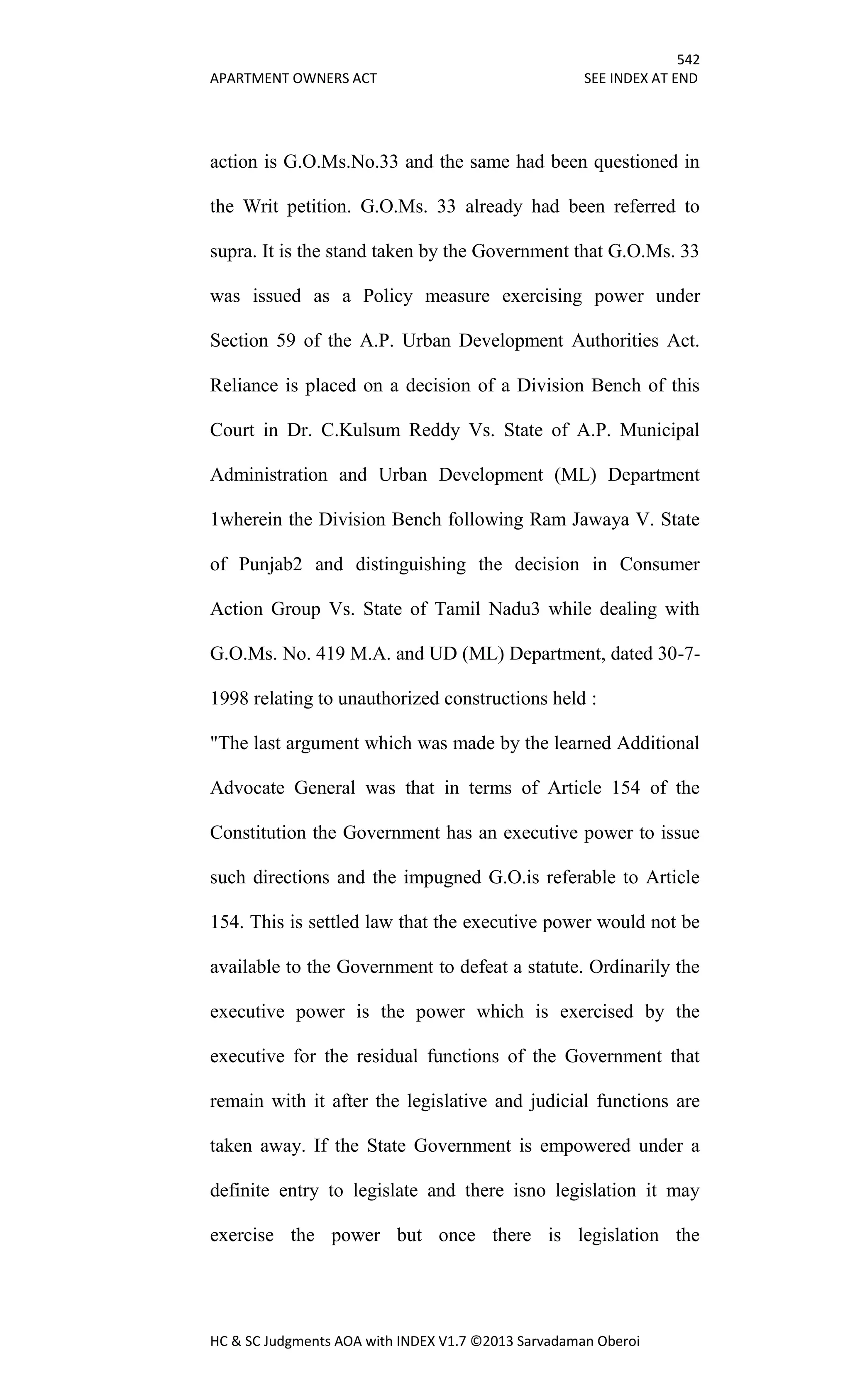 542
APARTMENT OWNERS ACT SEE INDEX AT END
HC & SC Judgments AOA with INDEX V1.7 ©2013 Sarvadaman Oberoi
action is G.O.Ms.No.33 and the same had been questioned in
the Writ petition. G.O.Ms. 33 already had been referred to
supra. It is the stand taken by the Government that G.O.Ms. 33
was issued as a Policy measure exercising power under
Section 59 of the A.P. Urban Development Authorities Act.
Reliance is placed on a decision of a Division Bench of this
Court in Dr. C.Kulsum Reddy Vs. State of A.P. Municipal
Administration and Urban Development (ML) Department
1wherein the Division Bench following Ram Jawaya V. State
of Punjab2 and distinguishing the decision in Consumer
Action Group Vs. State of Tamil Nadu3 while dealing with
G.O.Ms. No. 419 M.A. and UD (ML) Department, dated 30-7-
1998 relating to unauthorized constructions held :
"The last argument which was made by the learned Additional
Advocate General was that in terms of Article 154 of the
Constitution the Government has an executive power to issue
such directions and the impugned G.O.is referable to Article
154. This is settled law that the executive power would not be
available to the Government to defeat a statute. Ordinarily the
executive power is the power which is exercised by the
executive for the residual functions of the Government that
remain with it after the legislative and judicial functions are
taken away. If the State Government is empowered under a
definite entry to legislate and there isno legislation it may
exercise the power but once there is legislation the
 