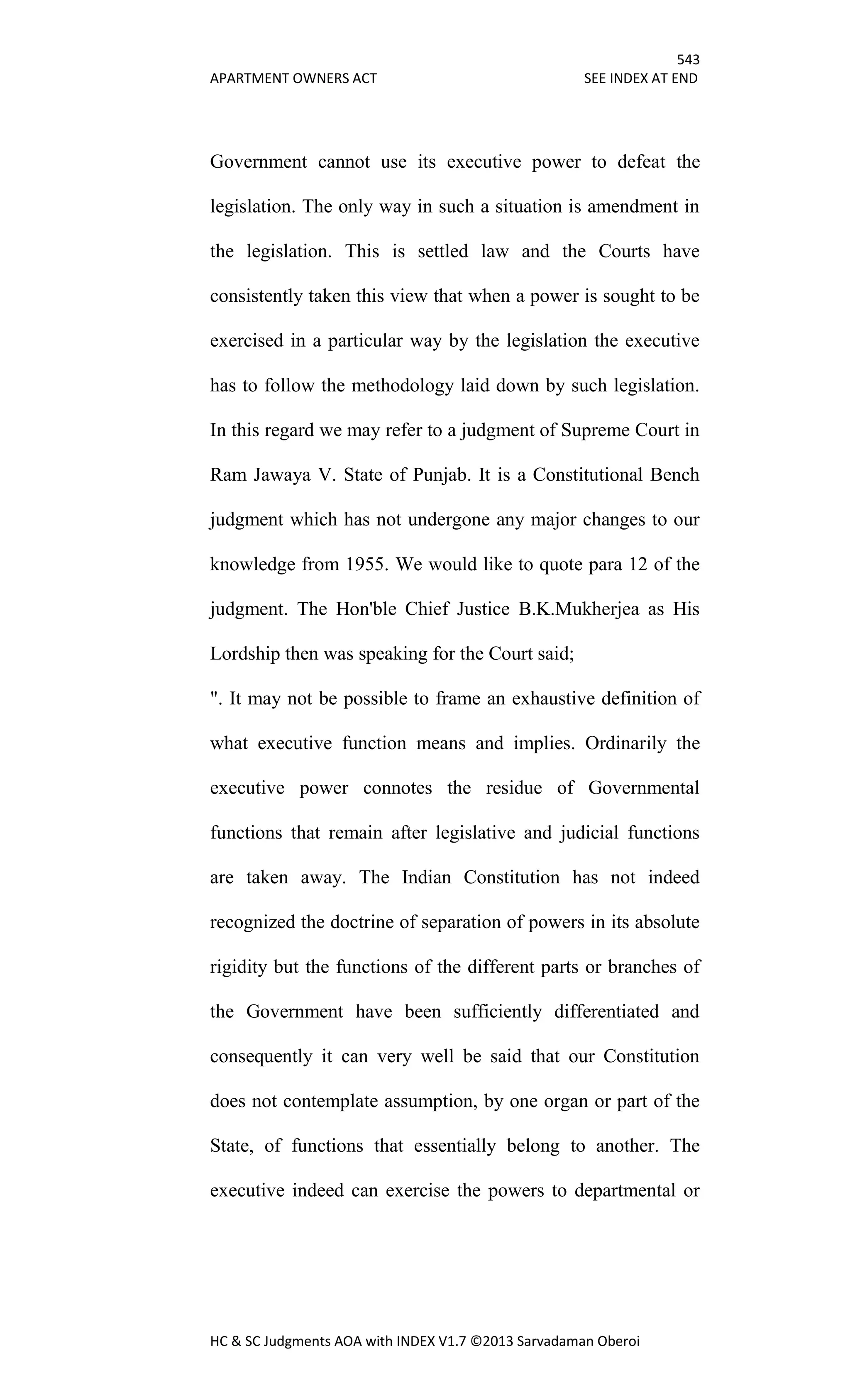 543
APARTMENT OWNERS ACT SEE INDEX AT END
HC & SC Judgments AOA with INDEX V1.7 ©2013 Sarvadaman Oberoi
Government cannot use its executive power to defeat the
legislation. The only way in such a situation is amendment in
the legislation. This is settled law and the Courts have
consistently taken this view that when a power is sought to be
exercised in a particular way by the legislation the executive
has to follow the methodology laid down by such legislation.
In this regard we may refer to a judgment of Supreme Court in
Ram Jawaya V. State of Punjab. It is a Constitutional Bench
judgment which has not undergone any major changes to our
knowledge from 1955. We would like to quote para 12 of the
judgment. The Hon'ble Chief Justice B.K.Mukherjea as His
Lordship then was speaking for the Court said;
". It may not be possible to frame an exhaustive definition of
what executive function means and implies. Ordinarily the
executive power connotes the residue of Governmental
functions that remain after legislative and judicial functions
are taken away. The Indian Constitution has not indeed
recognized the doctrine of separation of powers in its absolute
rigidity but the functions of the different parts or branches of
the Government have been sufficiently differentiated and
consequently it can very well be said that our Constitution
does not contemplate assumption, by one organ or part of the
State, of functions that essentially belong to another. The
executive indeed can exercise the powers to departmental or
 