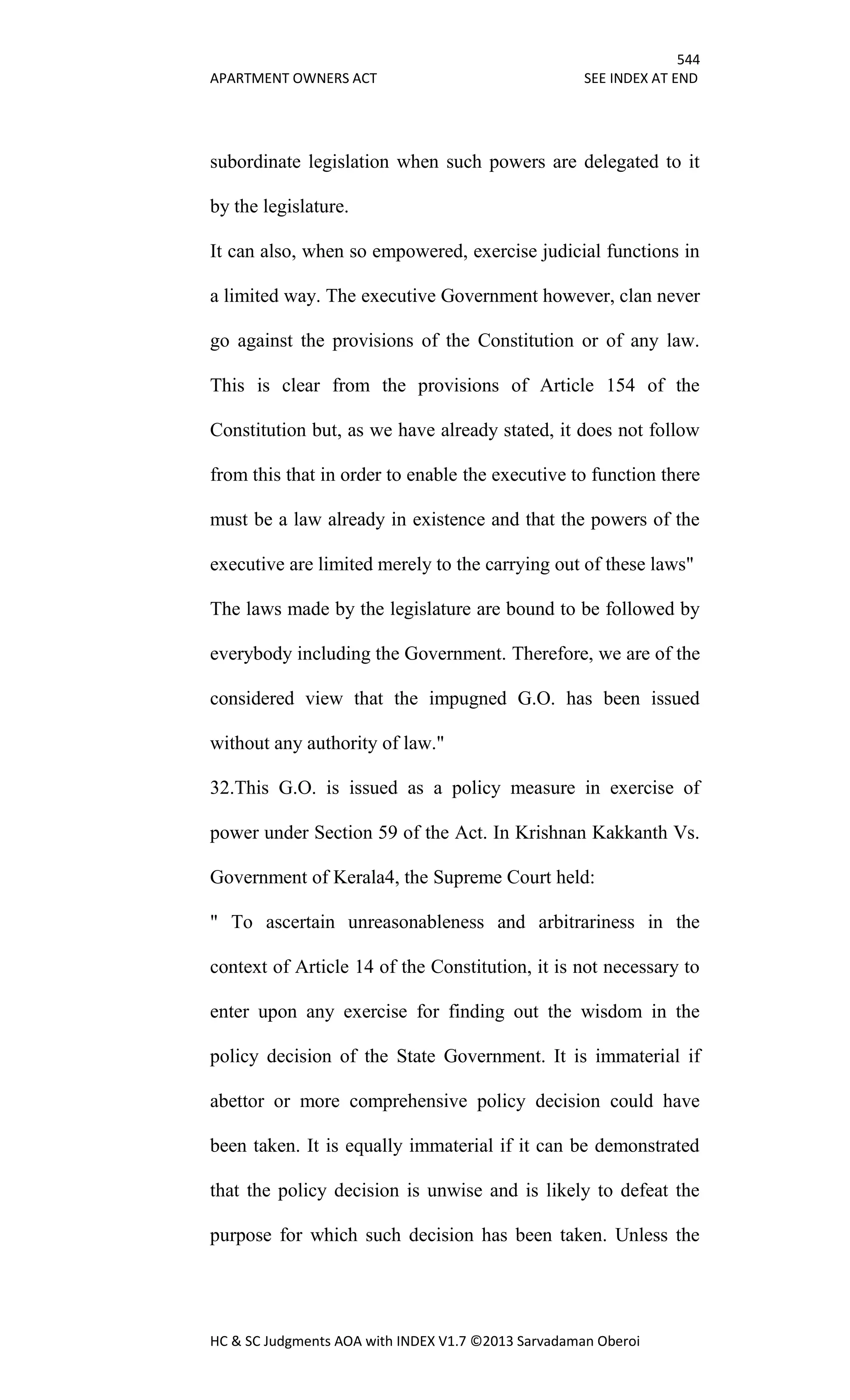 544
APARTMENT OWNERS ACT SEE INDEX AT END
HC & SC Judgments AOA with INDEX V1.7 ©2013 Sarvadaman Oberoi
subordinate legislation when such powers are delegated to it
by the legislature.
It can also, when so empowered, exercise judicial functions in
a limited way. The executive Government however, clan never
go against the provisions of the Constitution or of any law.
This is clear from the provisions of Article 154 of the
Constitution but, as we have already stated, it does not follow
from this that in order to enable the executive to function there
must be a law already in existence and that the powers of the
executive are limited merely to the carrying out of these laws"
The laws made by the legislature are bound to be followed by
everybody including the Government. Therefore, we are of the
considered view that the impugned G.O. has been issued
without any authority of law."
32.This G.O. is issued as a policy measure in exercise of
power under Section 59 of the Act. In Krishnan Kakkanth Vs.
Government of Kerala4, the Supreme Court held:
" To ascertain unreasonableness and arbitrariness in the
context of Article 14 of the Constitution, it is not necessary to
enter upon any exercise for finding out the wisdom in the
policy decision of the State Government. It is immaterial if
abettor or more comprehensive policy decision could have
been taken. It is equally immaterial if it can be demonstrated
that the policy decision is unwise and is likely to defeat the
purpose for which such decision has been taken. Unless the
 