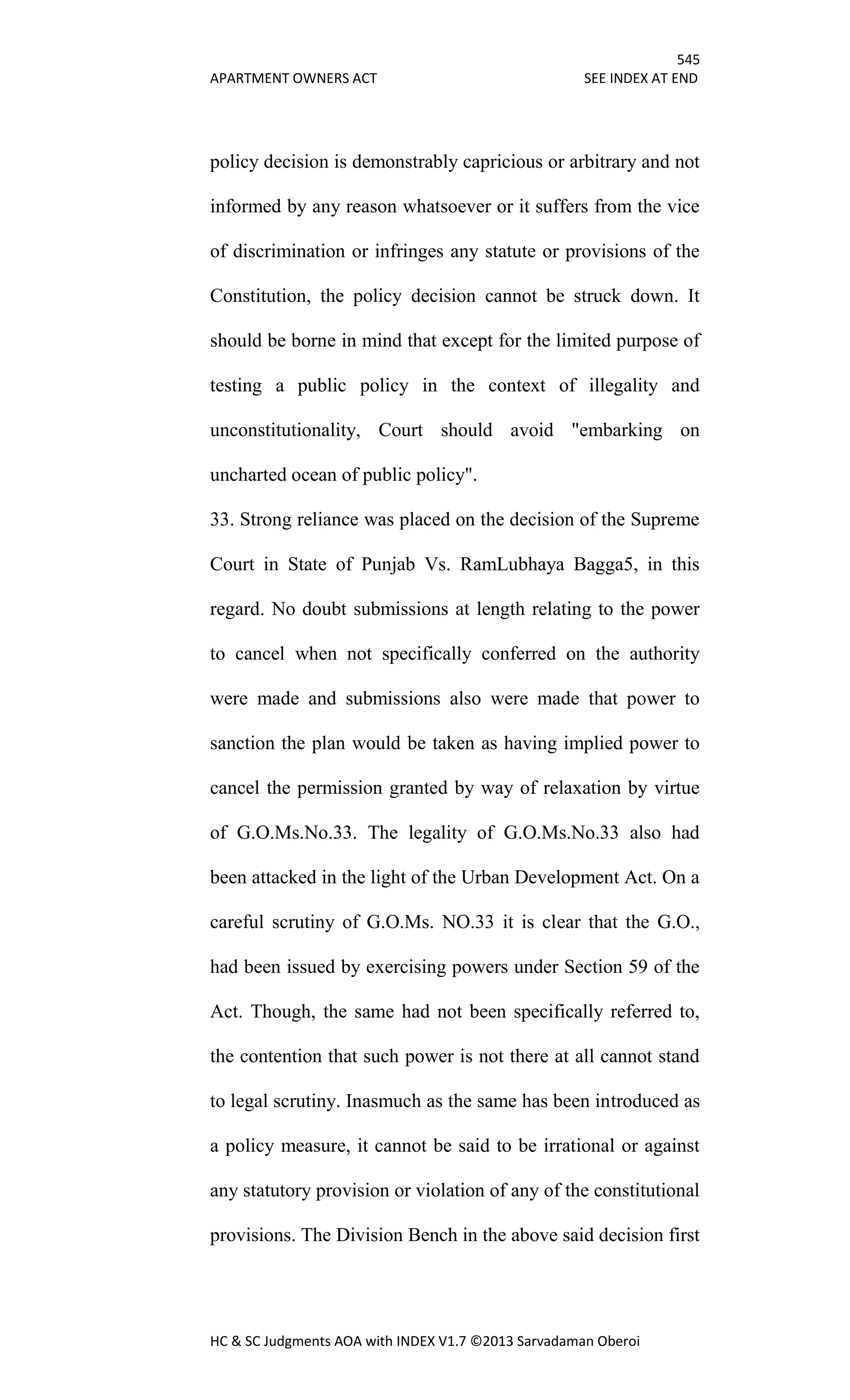 545
APARTMENT OWNERS ACT SEE INDEX AT END
HC & SC Judgments AOA with INDEX V1.7 ©2013 Sarvadaman Oberoi
policy decision is demonstrably capricious or arbitrary and not
informed by any reason whatsoever or it suffers from the vice
of discrimination or infringes any statute or provisions of the
Constitution, the policy decision cannot be struck down. It
should be borne in mind that except for the limited purpose of
testing a public policy in the context of illegality and
unconstitutionality, Court should avoid "embarking on
uncharted ocean of public policy".
33. Strong reliance was placed on the decision of the Supreme
Court in State of Punjab Vs. RamLubhaya Bagga5, in this
regard. No doubt submissions at length relating to the power
to cancel when not specifically conferred on the authority
were made and submissions also were made that power to
sanction the plan would be taken as having implied power to
cancel the permission granted by way of relaxation by virtue
of G.O.Ms.No.33. The legality of G.O.Ms.No.33 also had
been attacked in the light of the Urban Development Act. On a
careful scrutiny of G.O.Ms. NO.33 it is clear that the G.O.,
had been issued by exercising powers under Section 59 of the
Act. Though, the same had not been specifically referred to,
the contention that such power is not there at all cannot stand
to legal scrutiny. Inasmuch as the same has been introduced as
a policy measure, it cannot be said to be irrational or against
any statutory provision or violation of any of the constitutional
provisions. The Division Bench in the above said decision first
 
