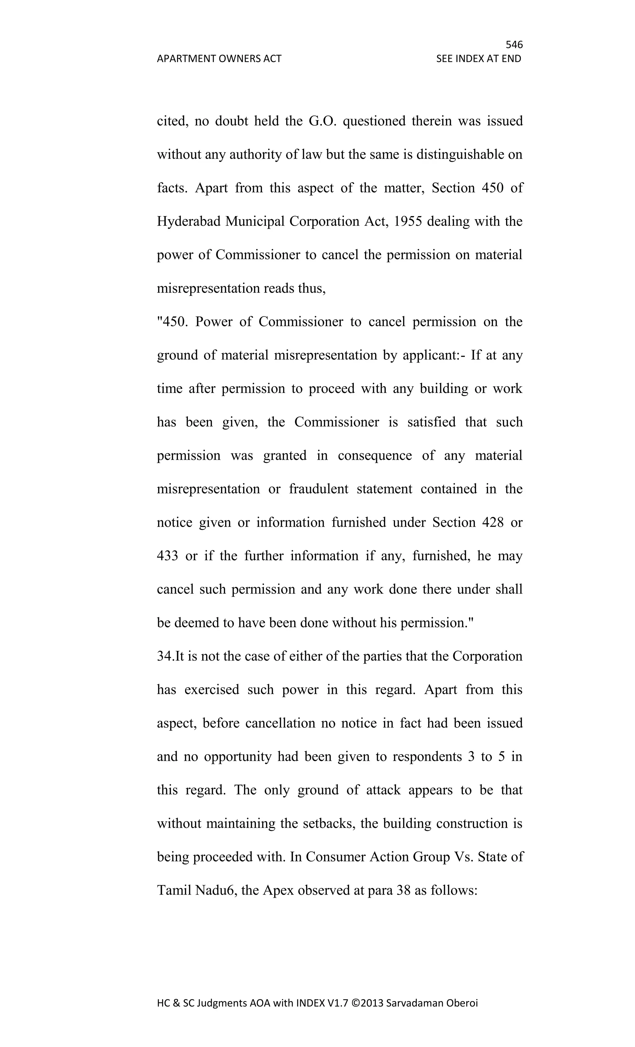 546
APARTMENT OWNERS ACT SEE INDEX AT END
HC & SC Judgments AOA with INDEX V1.7 ©2013 Sarvadaman Oberoi
cited, no doubt held the G.O. questioned therein was issued
without any authority of law but the same is distinguishable on
facts. Apart from this aspect of the matter, Section 450 of
Hyderabad Municipal Corporation Act, 1955 dealing with the
power of Commissioner to cancel the permission on material
misrepresentation reads thus,
"450. Power of Commissioner to cancel permission on the
ground of material misrepresentation by applicant:- If at any
time after permission to proceed with any building or work
has been given, the Commissioner is satisfied that such
permission was granted in consequence of any material
misrepresentation or fraudulent statement contained in the
notice given or information furnished under Section 428 or
433 or if the further information if any, furnished, he may
cancel such permission and any work done there under shall
be deemed to have been done without his permission."
34.It is not the case of either of the parties that the Corporation
has exercised such power in this regard. Apart from this
aspect, before cancellation no notice in fact had been issued
and no opportunity had been given to respondents 3 to 5 in
this regard. The only ground of attack appears to be that
without maintaining the setbacks, the building construction is
being proceeded with. In Consumer Action Group Vs. State of
Tamil Nadu6, the Apex observed at para 38 as follows:
 
