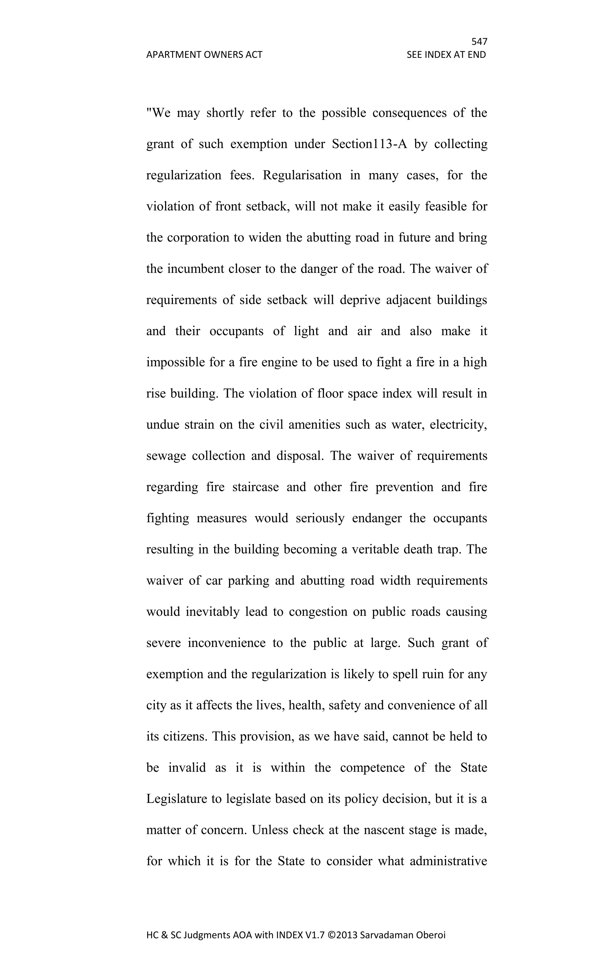 547
APARTMENT OWNERS ACT SEE INDEX AT END
HC & SC Judgments AOA with INDEX V1.7 ©2013 Sarvadaman Oberoi
"We may shortly refer to the possible consequences of the
grant of such exemption under Section113-A by collecting
regularization fees. Regularisation in many cases, for the
violation of front setback, will not make it easily feasible for
the corporation to widen the abutting road in future and bring
the incumbent closer to the danger of the road. The waiver of
requirements of side setback will deprive adjacent buildings
and their occupants of light and air and also make it
impossible for a fire engine to be used to fight a fire in a high
rise building. The violation of floor space index will result in
undue strain on the civil amenities such as water, electricity,
sewage collection and disposal. The waiver of requirements
regarding fire staircase and other fire prevention and fire
fighting measures would seriously endanger the occupants
resulting in the building becoming a veritable death trap. The
waiver of car parking and abutting road width requirements
would inevitably lead to congestion on public roads causing
severe inconvenience to the public at large. Such grant of
exemption and the regularization is likely to spell ruin for any
city as it affects the lives, health, safety and convenience of all
its citizens. This provision, as we have said, cannot be held to
be invalid as it is within the competence of the State
Legislature to legislate based on its policy decision, but it is a
matter of concern. Unless check at the nascent stage is made,
for which it is for the State to consider what administrative
 