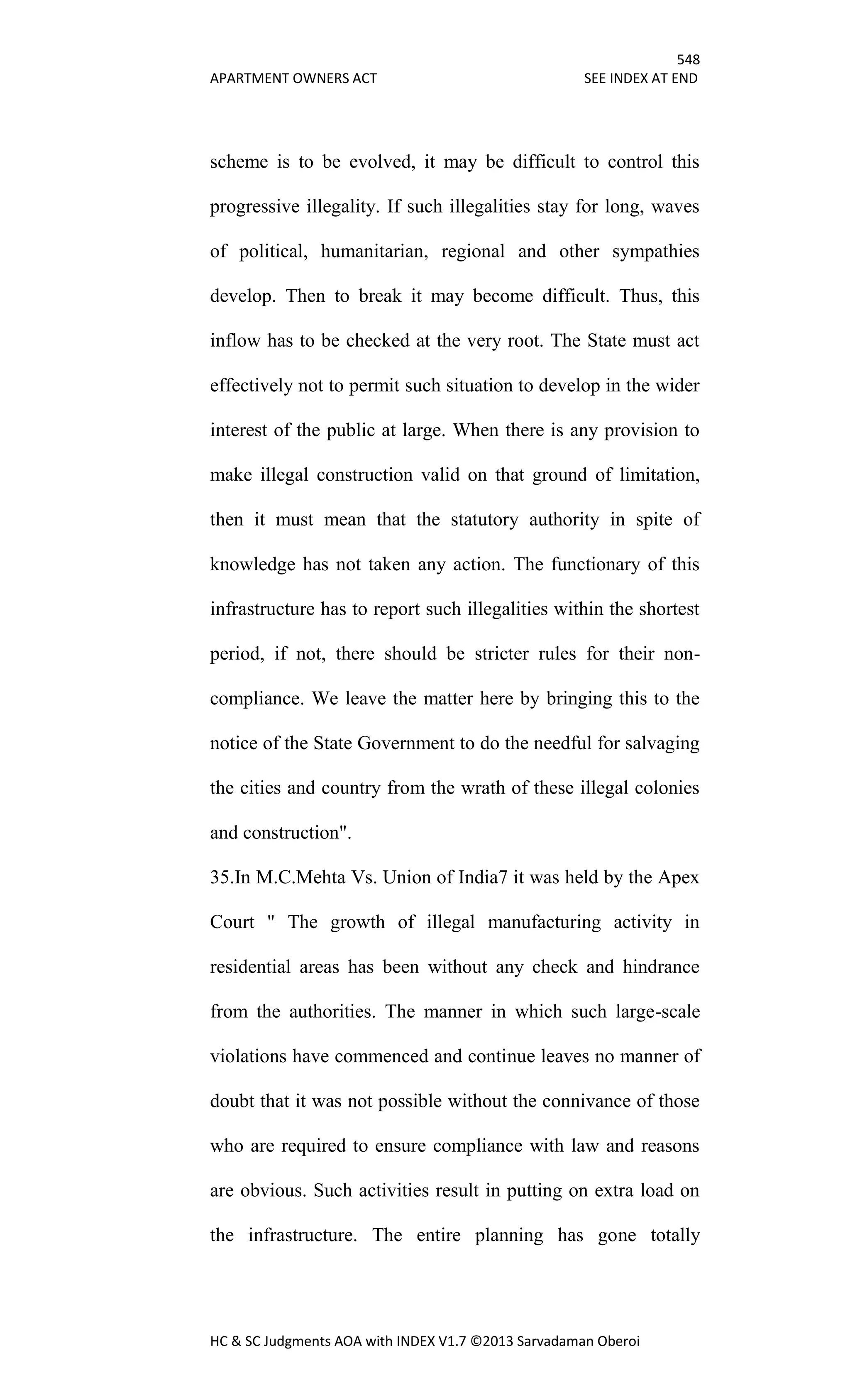 548
APARTMENT OWNERS ACT SEE INDEX AT END
HC & SC Judgments AOA with INDEX V1.7 ©2013 Sarvadaman Oberoi
scheme is to be evolved, it may be difficult to control this
progressive illegality. If such illegalities stay for long, waves
of political, humanitarian, regional and other sympathies
develop. Then to break it may become difficult. Thus, this
inflow has to be checked at the very root. The State must act
effectively not to permit such situation to develop in the wider
interest of the public at large. When there is any provision to
make illegal construction valid on that ground of limitation,
then it must mean that the statutory authority in spite of
knowledge has not taken any action. The functionary of this
infrastructure has to report such illegalities within the shortest
period, if not, there should be stricter rules for their non-
compliance. We leave the matter here by bringing this to the
notice of the State Government to do the needful for salvaging
the cities and country from the wrath of these illegal colonies
and construction".
35.In M.C.Mehta Vs. Union of India7 it was held by the Apex
Court " The growth of illegal manufacturing activity in
residential areas has been without any check and hindrance
from the authorities. The manner in which such large-scale
violations have commenced and continue leaves no manner of
doubt that it was not possible without the connivance of those
who are required to ensure compliance with law and reasons
are obvious. Such activities result in putting on extra load on
the infrastructure. The entire planning has gone totally
 