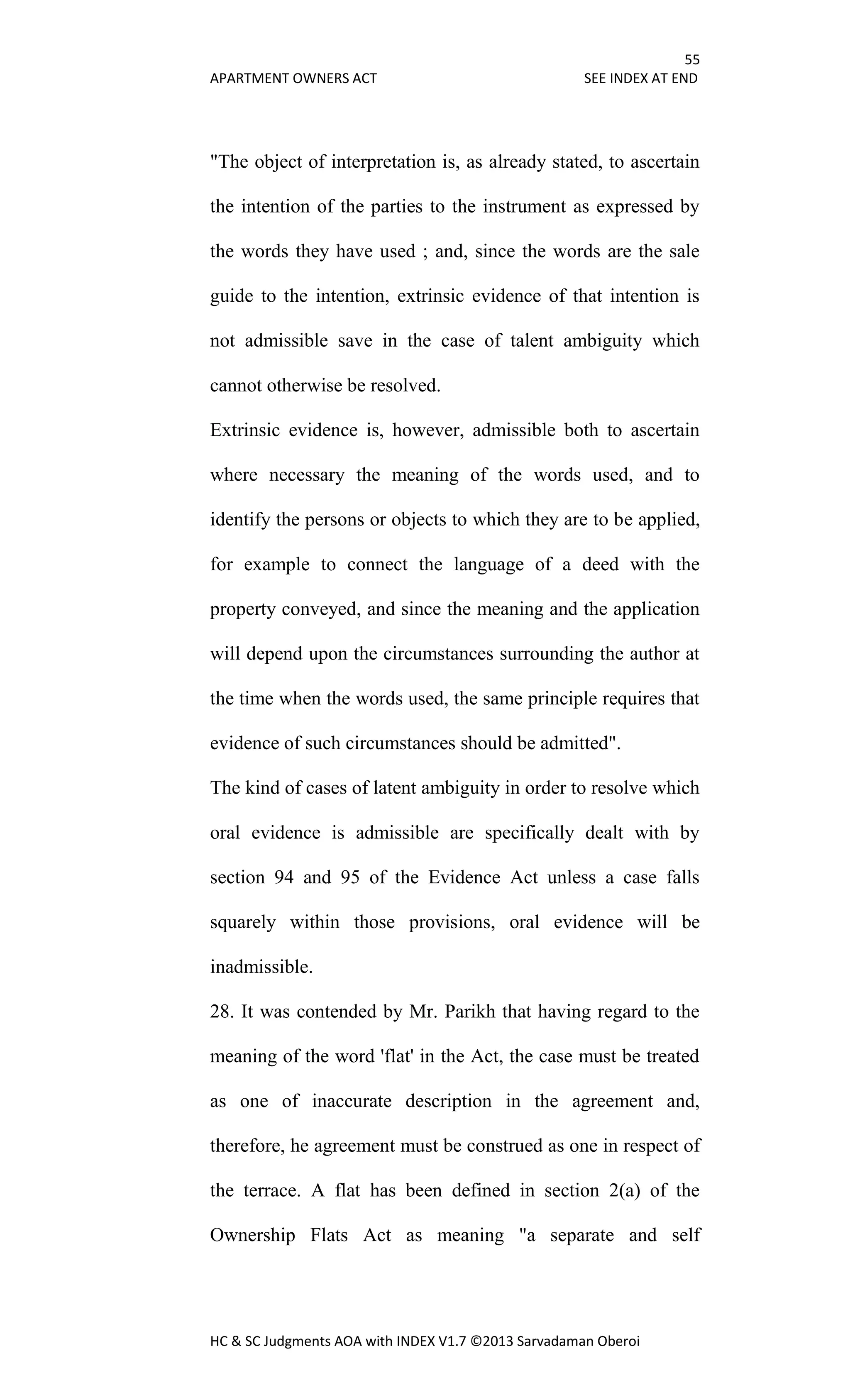 55
APARTMENT OWNERS ACT SEE INDEX AT END
HC & SC Judgments AOA with INDEX V1.7 ©2013 Sarvadaman Oberoi
"The object of interpretation is, as already stated, to ascertain
the intention of the parties to the instrument as expressed by
the words they have used ; and, since the words are the sale
guide to the intention, extrinsic evidence of that intention is
not admissible save in the case of talent ambiguity which
cannot otherwise be resolved.
Extrinsic evidence is, however, admissible both to ascertain
where necessary the meaning of the words used, and to
identify the persons or objects to which they are to be applied,
for example to connect the language of a deed with the
property conveyed, and since the meaning and the application
will depend upon the circumstances surrounding the author at
the time when the words used, the same principle requires that
evidence of such circumstances should be admitted".
The kind of cases of latent ambiguity in order to resolve which
oral evidence is admissible are specifically dealt with by
section 94 and 95 of the Evidence Act unless a case falls
squarely within those provisions, oral evidence will be
inadmissible.
28. It was contended by Mr. Parikh that having regard to the
meaning of the word 'flat' in the Act, the case must be treated
as one of inaccurate description in the agreement and,
therefore, he agreement must be construed as one in respect of
the terrace. A flat has been defined in section 2(a) of the
Ownership Flats Act as meaning "a separate and self
 