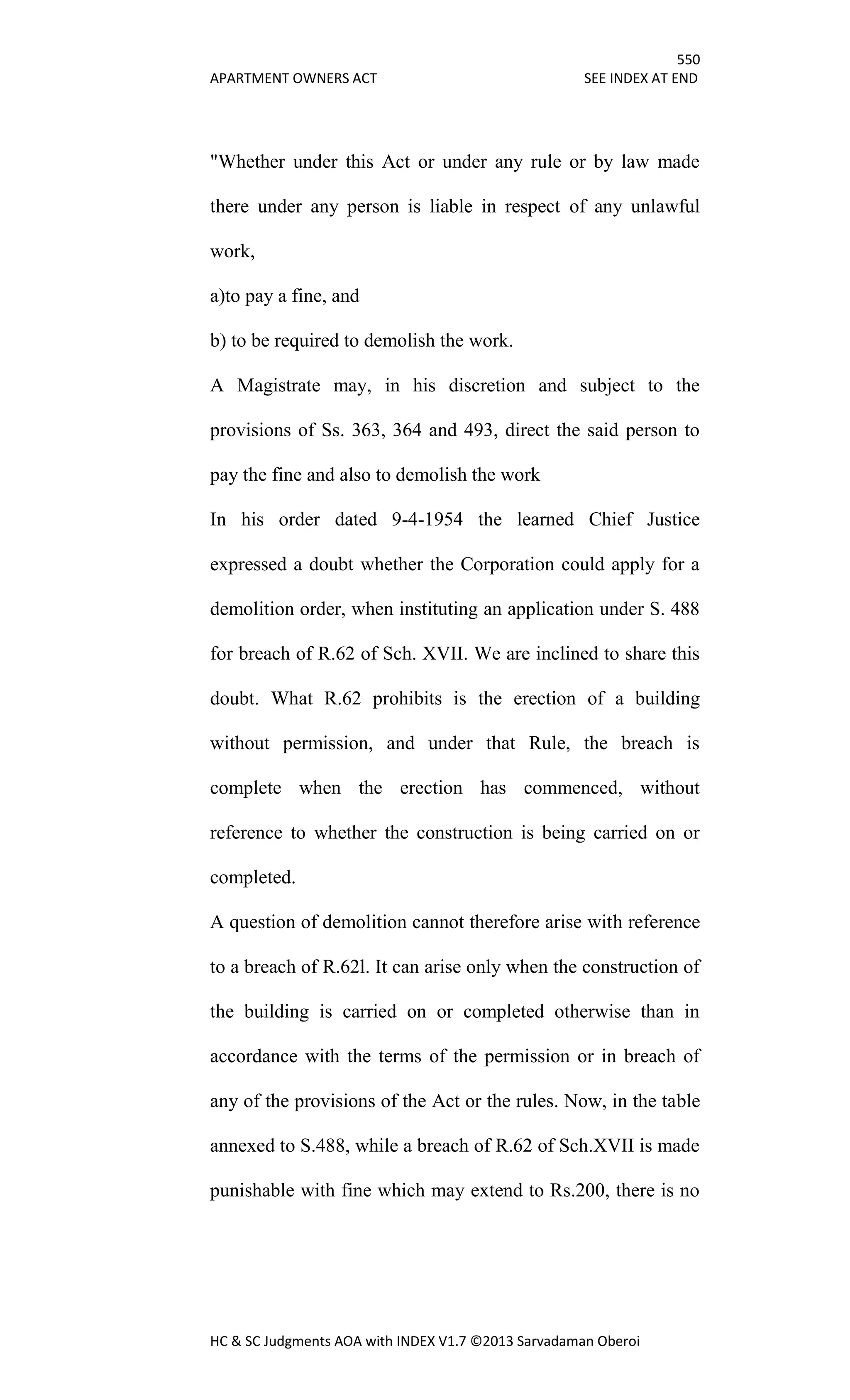 550
APARTMENT OWNERS ACT SEE INDEX AT END
HC & SC Judgments AOA with INDEX V1.7 ©2013 Sarvadaman Oberoi
"Whether under this Act or under any rule or by law made
there under any person is liable in respect of any unlawful
work,
a)to pay a fine, and
b) to be required to demolish the work.
A Magistrate may, in his discretion and subject to the
provisions of Ss. 363, 364 and 493, direct the said person to
pay the fine and also to demolish the work
In his order dated 9-4-1954 the learned Chief Justice
expressed a doubt whether the Corporation could apply for a
demolition order, when instituting an application under S. 488
for breach of R.62 of Sch. XVII. We are inclined to share this
doubt. What R.62 prohibits is the erection of a building
without permission, and under that Rule, the breach is
complete when the erection has commenced, without
reference to whether the construction is being carried on or
completed.
A question of demolition cannot therefore arise with reference
to a breach of R.62l. It can arise only when the construction of
the building is carried on or completed otherwise than in
accordance with the terms of the permission or in breach of
any of the provisions of the Act or the rules. Now, in the table
annexed to S.488, while a breach of R.62 of Sch.XVII is made
punishable with fine which may extend to Rs.200, there is no
 