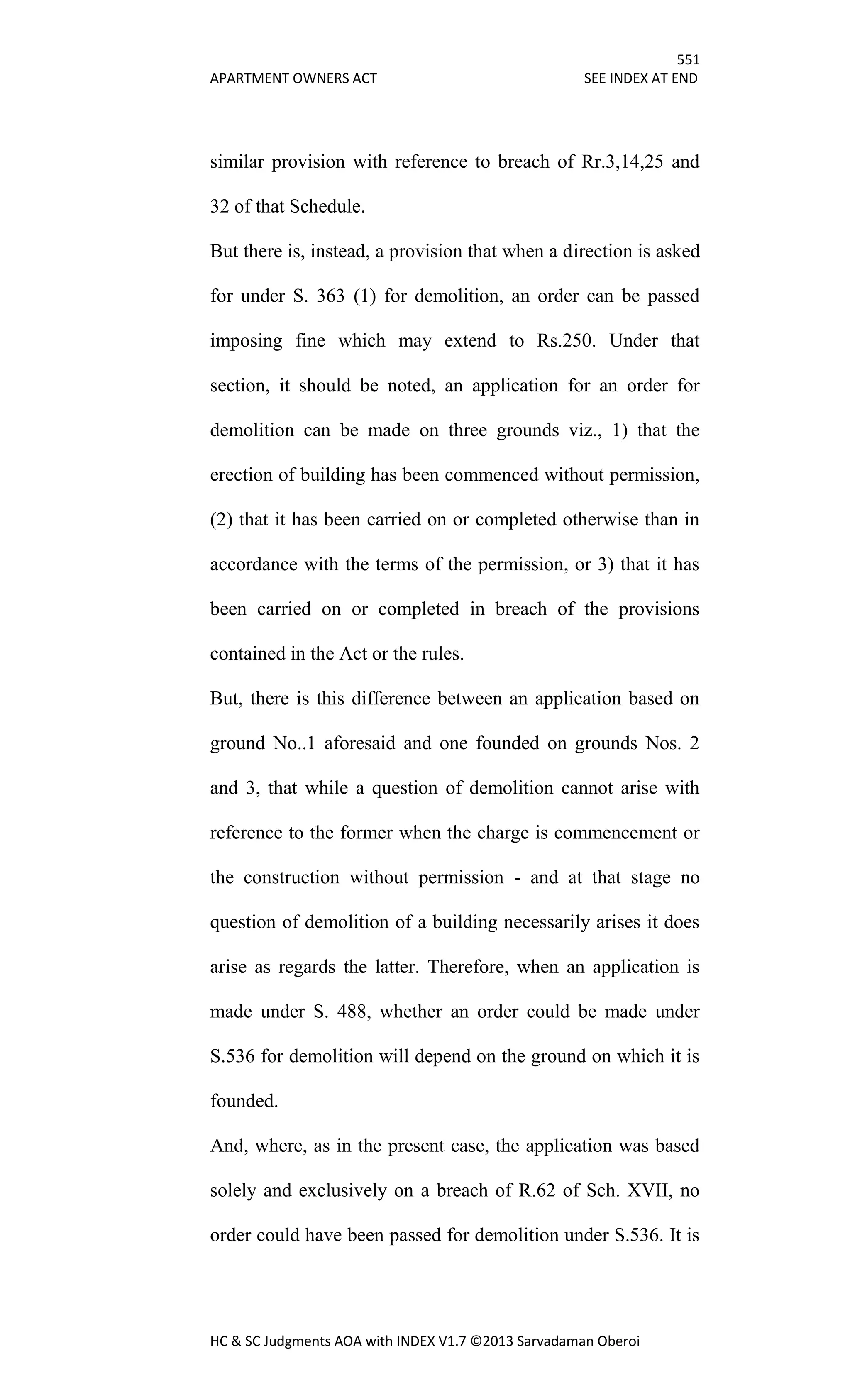 551
APARTMENT OWNERS ACT SEE INDEX AT END
HC & SC Judgments AOA with INDEX V1.7 ©2013 Sarvadaman Oberoi
similar provision with reference to breach of Rr.3,14,25 and
32 of that Schedule.
But there is, instead, a provision that when a direction is asked
for under S. 363 (1) for demolition, an order can be passed
imposing fine which may extend to Rs.250. Under that
section, it should be noted, an application for an order for
demolition can be made on three grounds viz., 1) that the
erection of building has been commenced without permission,
(2) that it has been carried on or completed otherwise than in
accordance with the terms of the permission, or 3) that it has
been carried on or completed in breach of the provisions
contained in the Act or the rules.
But, there is this difference between an application based on
ground No..1 aforesaid and one founded on grounds Nos. 2
and 3, that while a question of demolition cannot arise with
reference to the former when the charge is commencement or
the construction without permission - and at that stage no
question of demolition of a building necessarily arises it does
arise as regards the latter. Therefore, when an application is
made under S. 488, whether an order could be made under
S.536 for demolition will depend on the ground on which it is
founded.
And, where, as in the present case, the application was based
solely and exclusively on a breach of R.62 of Sch. XVII, no
order could have been passed for demolition under S.536. It is
 