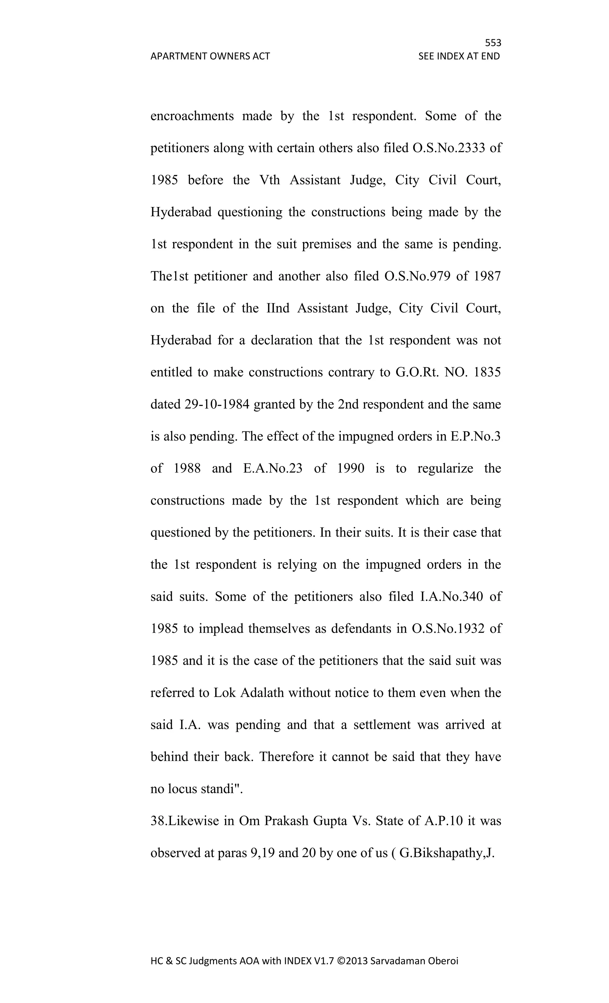 553
APARTMENT OWNERS ACT SEE INDEX AT END
HC & SC Judgments AOA with INDEX V1.7 ©2013 Sarvadaman Oberoi
encroachments made by the 1st respondent. Some of the
petitioners along with certain others also filed O.S.No.2333 of
1985 before the Vth Assistant Judge, City Civil Court,
Hyderabad questioning the constructions being made by the
1st respondent in the suit premises and the same is pending.
The1st petitioner and another also filed O.S.No.979 of 1987
on the file of the IInd Assistant Judge, City Civil Court,
Hyderabad for a declaration that the 1st respondent was not
entitled to make constructions contrary to G.O.Rt. NO. 1835
dated 29-10-1984 granted by the 2nd respondent and the same
is also pending. The effect of the impugned orders in E.P.No.3
of 1988 and E.A.No.23 of 1990 is to regularize the
constructions made by the 1st respondent which are being
questioned by the petitioners. In their suits. It is their case that
the 1st respondent is relying on the impugned orders in the
said suits. Some of the petitioners also filed I.A.No.340 of
1985 to implead themselves as defendants in O.S.No.1932 of
1985 and it is the case of the petitioners that the said suit was
referred to Lok Adalath without notice to them even when the
said I.A. was pending and that a settlement was arrived at
behind their back. Therefore it cannot be said that they have
no locus standi".
38.Likewise in Om Prakash Gupta Vs. State of A.P.10 it was
observed at paras 9,19 and 20 by one of us ( G.Bikshapathy,J.
 