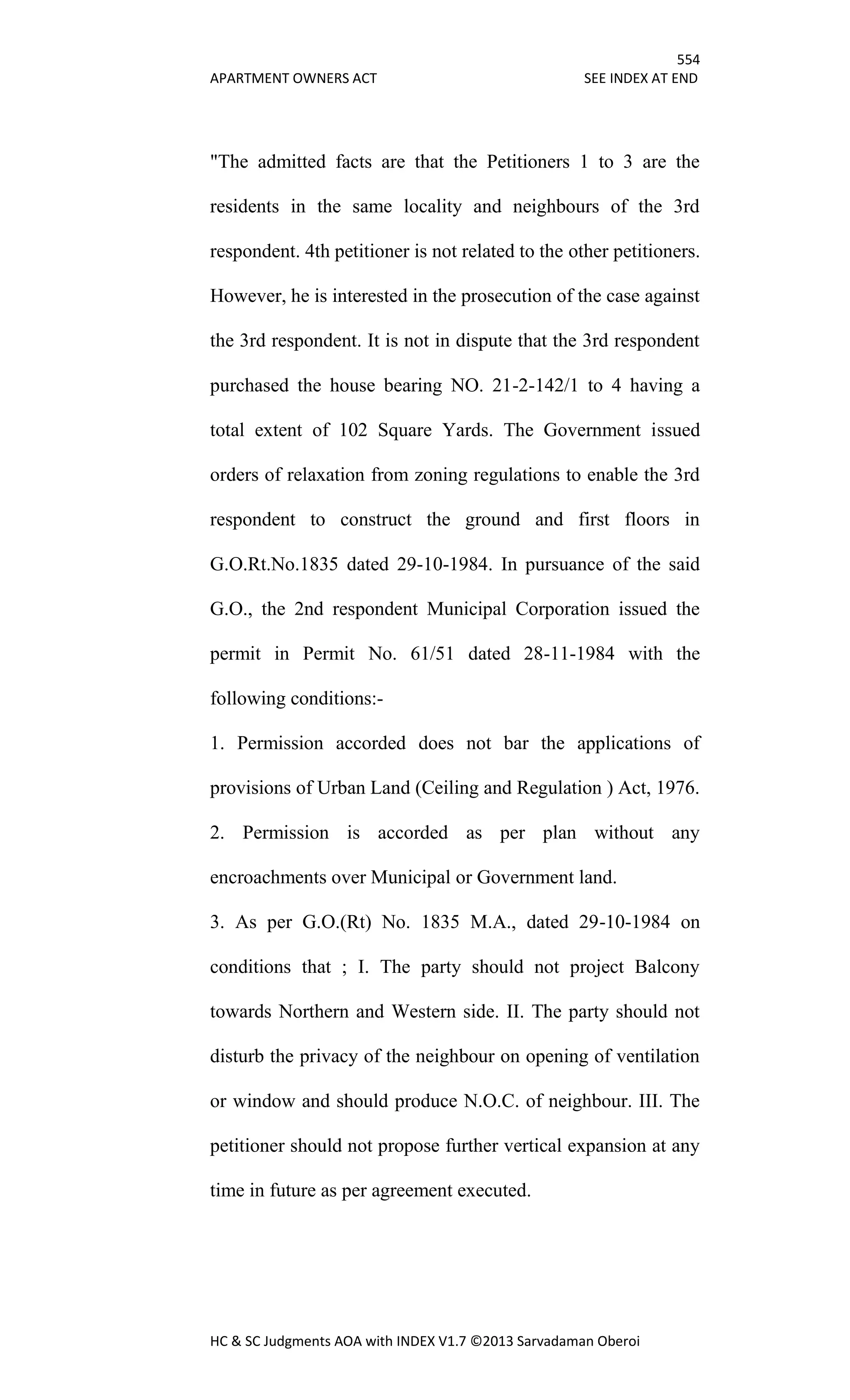 554
APARTMENT OWNERS ACT SEE INDEX AT END
HC & SC Judgments AOA with INDEX V1.7 ©2013 Sarvadaman Oberoi
"The admitted facts are that the Petitioners 1 to 3 are the
residents in the same locality and neighbours of the 3rd
respondent. 4th petitioner is not related to the other petitioners.
However, he is interested in the prosecution of the case against
the 3rd respondent. It is not in dispute that the 3rd respondent
purchased the house bearing NO. 21-2-142/1 to 4 having a
total extent of 102 Square Yards. The Government issued
orders of relaxation from zoning regulations to enable the 3rd
respondent to construct the ground and first floors in
G.O.Rt.No.1835 dated 29-10-1984. In pursuance of the said
G.O., the 2nd respondent Municipal Corporation issued the
permit in Permit No. 61/51 dated 28-11-1984 with the
following conditions:-
1. Permission accorded does not bar the applications of
provisions of Urban Land (Ceiling and Regulation ) Act, 1976.
2. Permission is accorded as per plan without any
encroachments over Municipal or Government land.
3. As per G.O.(Rt) No. 1835 M.A., dated 29-10-1984 on
conditions that ; I. The party should not project Balcony
towards Northern and Western side. II. The party should not
disturb the privacy of the neighbour on opening of ventilation
or window and should produce N.O.C. of neighbour. III. The
petitioner should not propose further vertical expansion at any
time in future as per agreement executed.
 