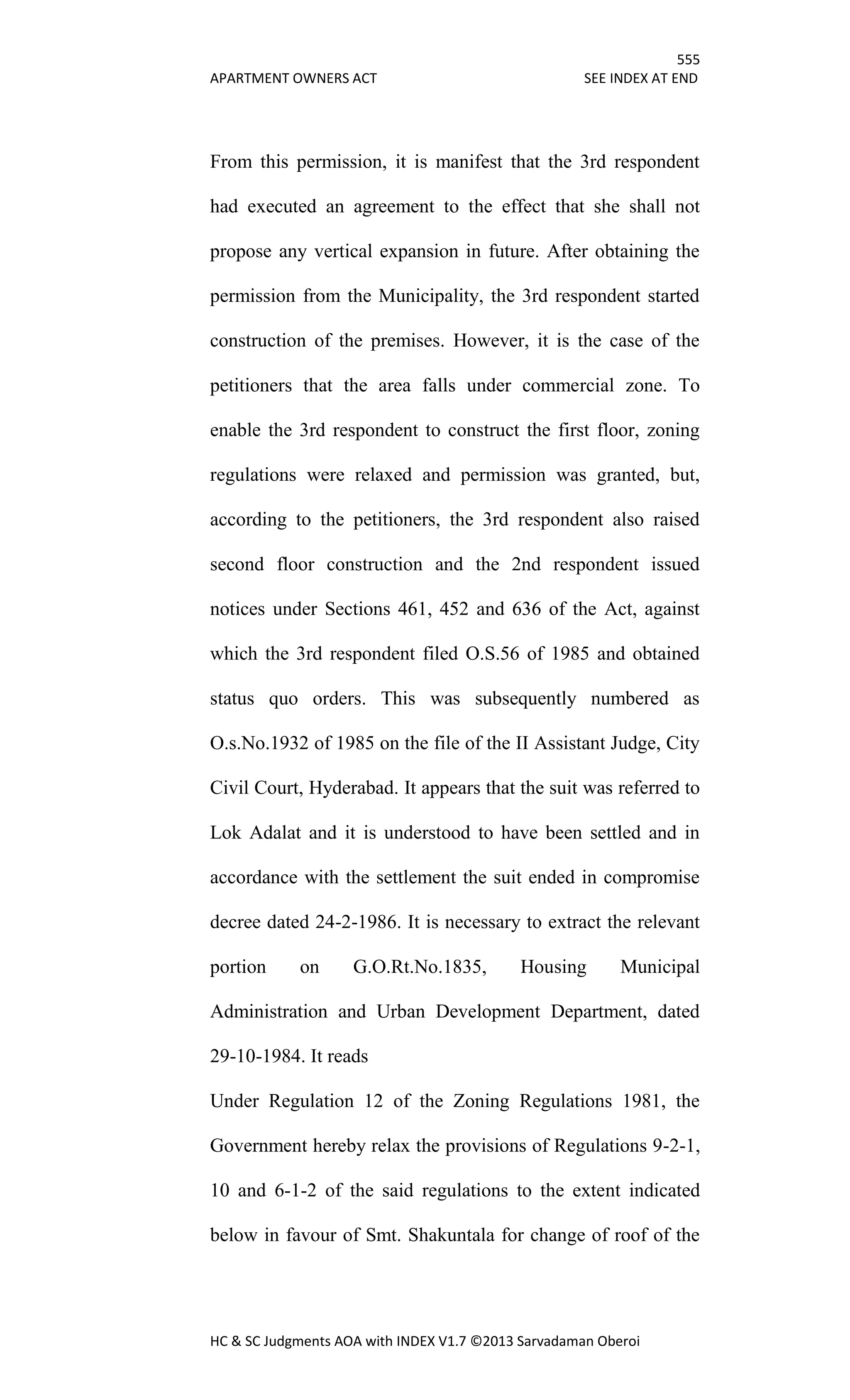 555
APARTMENT OWNERS ACT SEE INDEX AT END
HC & SC Judgments AOA with INDEX V1.7 ©2013 Sarvadaman Oberoi
From this permission, it is manifest that the 3rd respondent
had executed an agreement to the effect that she shall not
propose any vertical expansion in future. After obtaining the
permission from the Municipality, the 3rd respondent started
construction of the premises. However, it is the case of the
petitioners that the area falls under commercial zone. To
enable the 3rd respondent to construct the first floor, zoning
regulations were relaxed and permission was granted, but,
according to the petitioners, the 3rd respondent also raised
second floor construction and the 2nd respondent issued
notices under Sections 461, 452 and 636 of the Act, against
which the 3rd respondent filed O.S.56 of 1985 and obtained
status quo orders. This was subsequently numbered as
O.s.No.1932 of 1985 on the file of the II Assistant Judge, City
Civil Court, Hyderabad. It appears that the suit was referred to
Lok Adalat and it is understood to have been settled and in
accordance with the settlement the suit ended in compromise
decree dated 24-2-1986. It is necessary to extract the relevant
portion on G.O.Rt.No.1835, Housing Municipal
Administration and Urban Development Department, dated
29-10-1984. It reads
Under Regulation 12 of the Zoning Regulations 1981, the
Government hereby relax the provisions of Regulations 9-2-1,
10 and 6-1-2 of the said regulations to the extent indicated
below in favour of Smt. Shakuntala for change of roof of the
 