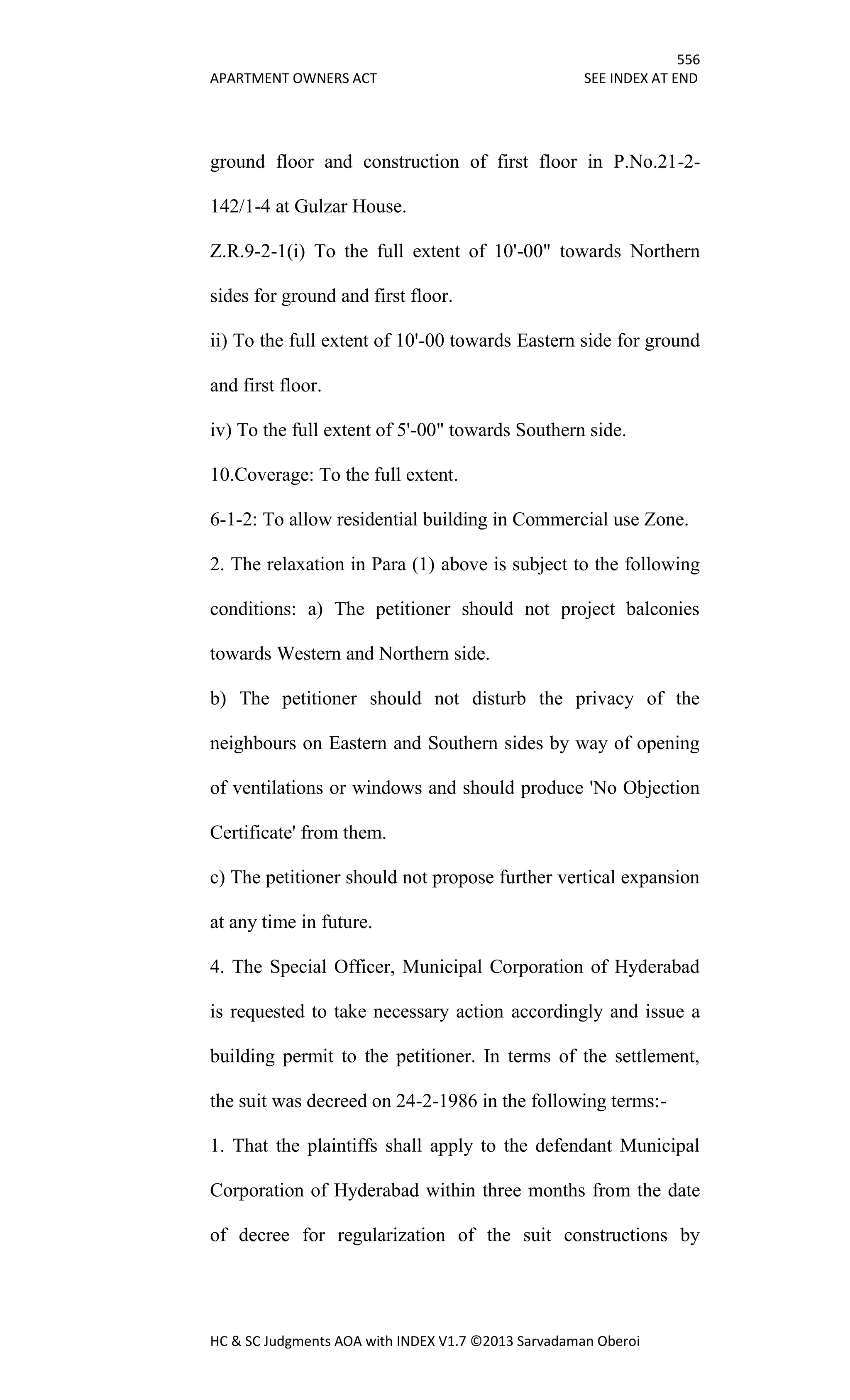 556
APARTMENT OWNERS ACT SEE INDEX AT END
HC & SC Judgments AOA with INDEX V1.7 ©2013 Sarvadaman Oberoi
ground floor and construction of first floor in P.No.21-2-
142/1-4 at Gulzar House.
Z.R.9-2-1(i) To the full extent of 10'-00" towards Northern
sides for ground and first floor.
ii) To the full extent of 10'-00 towards Eastern side for ground
and first floor.
iv) To the full extent of 5'-00" towards Southern side.
10.Coverage: To the full extent.
6-1-2: To allow residential building in Commercial use Zone.
2. The relaxation in Para (1) above is subject to the following
conditions: a) The petitioner should not project balconies
towards Western and Northern side.
b) The petitioner should not disturb the privacy of the
neighbours on Eastern and Southern sides by way of opening
of ventilations or windows and should produce 'No Objection
Certificate' from them.
c) The petitioner should not propose further vertical expansion
at any time in future.
4. The Special Officer, Municipal Corporation of Hyderabad
is requested to take necessary action accordingly and issue a
building permit to the petitioner. In terms of the settlement,
the suit was decreed on 24-2-1986 in the following terms:-
1. That the plaintiffs shall apply to the defendant Municipal
Corporation of Hyderabad within three months from the date
of decree for regularization of the suit constructions by
 