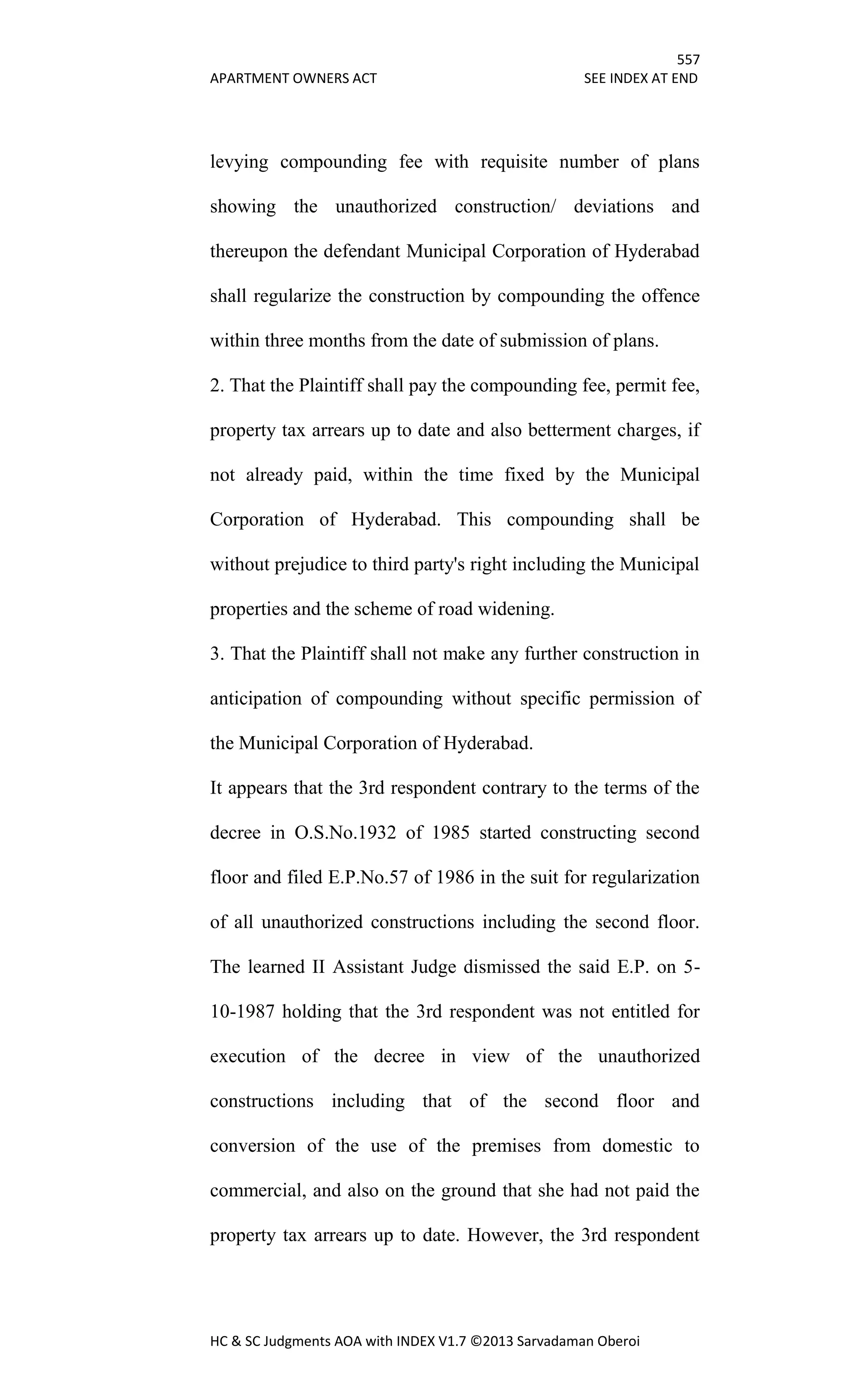 557
APARTMENT OWNERS ACT SEE INDEX AT END
HC & SC Judgments AOA with INDEX V1.7 ©2013 Sarvadaman Oberoi
levying compounding fee with requisite number of plans
showing the unauthorized construction/ deviations and
thereupon the defendant Municipal Corporation of Hyderabad
shall regularize the construction by compounding the offence
within three months from the date of submission of plans.
2. That the Plaintiff shall pay the compounding fee, permit fee,
property tax arrears up to date and also betterment charges, if
not already paid, within the time fixed by the Municipal
Corporation of Hyderabad. This compounding shall be
without prejudice to third party's right including the Municipal
properties and the scheme of road widening.
3. That the Plaintiff shall not make any further construction in
anticipation of compounding without specific permission of
the Municipal Corporation of Hyderabad.
It appears that the 3rd respondent contrary to the terms of the
decree in O.S.No.1932 of 1985 started constructing second
floor and filed E.P.No.57 of 1986 in the suit for regularization
of all unauthorized constructions including the second floor.
The learned II Assistant Judge dismissed the said E.P. on 5-
10-1987 holding that the 3rd respondent was not entitled for
execution of the decree in view of the unauthorized
constructions including that of the second floor and
conversion of the use of the premises from domestic to
commercial, and also on the ground that she had not paid the
property tax arrears up to date. However, the 3rd respondent
 