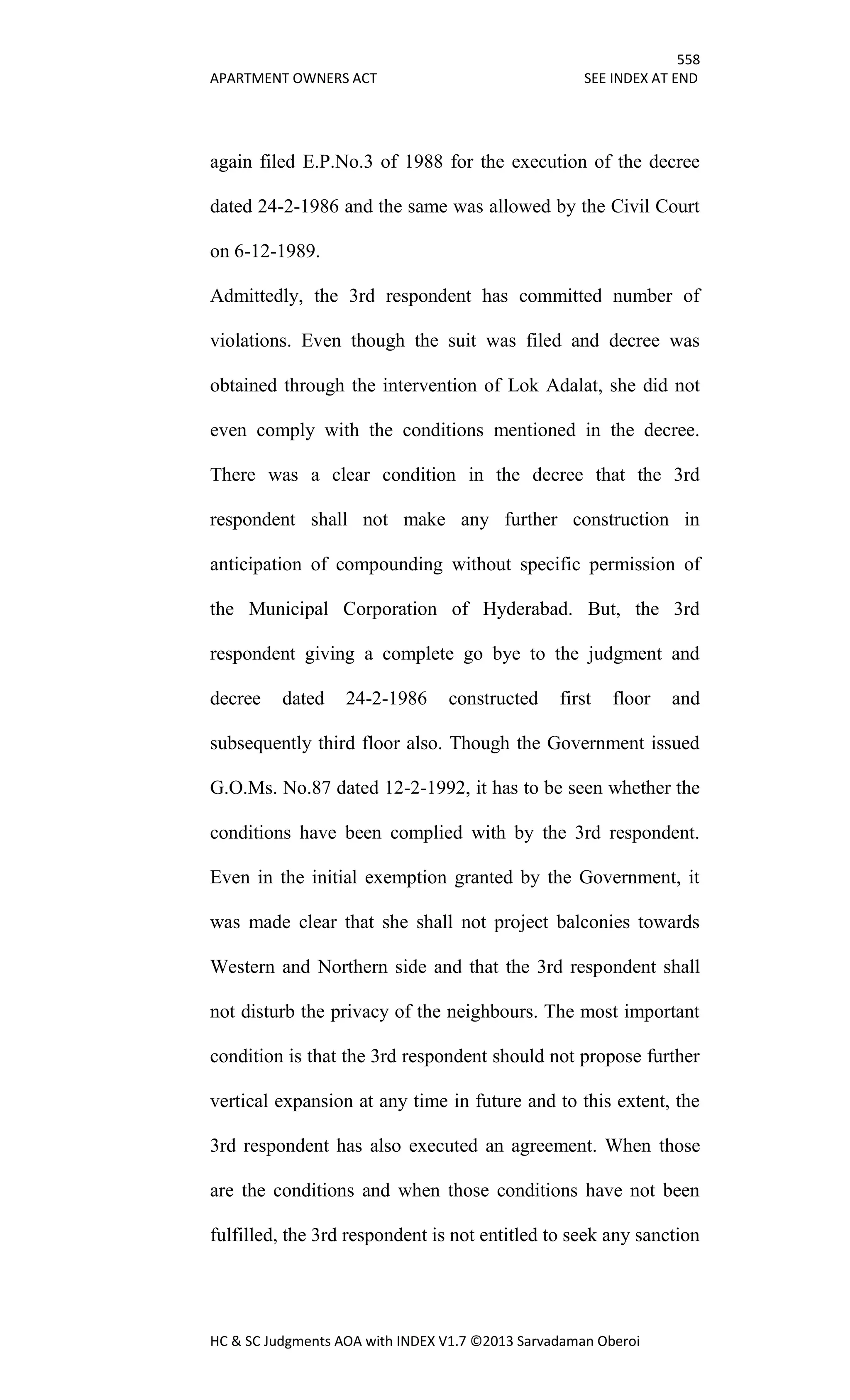558
APARTMENT OWNERS ACT SEE INDEX AT END
HC & SC Judgments AOA with INDEX V1.7 ©2013 Sarvadaman Oberoi
again filed E.P.No.3 of 1988 for the execution of the decree
dated 24-2-1986 and the same was allowed by the Civil Court
on 6-12-1989.
Admittedly, the 3rd respondent has committed number of
violations. Even though the suit was filed and decree was
obtained through the intervention of Lok Adalat, she did not
even comply with the conditions mentioned in the decree.
There was a clear condition in the decree that the 3rd
respondent shall not make any further construction in
anticipation of compounding without specific permission of
the Municipal Corporation of Hyderabad. But, the 3rd
respondent giving a complete go bye to the judgment and
decree dated 24-2-1986 constructed first floor and
subsequently third floor also. Though the Government issued
G.O.Ms. No.87 dated 12-2-1992, it has to be seen whether the
conditions have been complied with by the 3rd respondent.
Even in the initial exemption granted by the Government, it
was made clear that she shall not project balconies towards
Western and Northern side and that the 3rd respondent shall
not disturb the privacy of the neighbours. The most important
condition is that the 3rd respondent should not propose further
vertical expansion at any time in future and to this extent, the
3rd respondent has also executed an agreement. When those
are the conditions and when those conditions have not been
fulfilled, the 3rd respondent is not entitled to seek any sanction
 