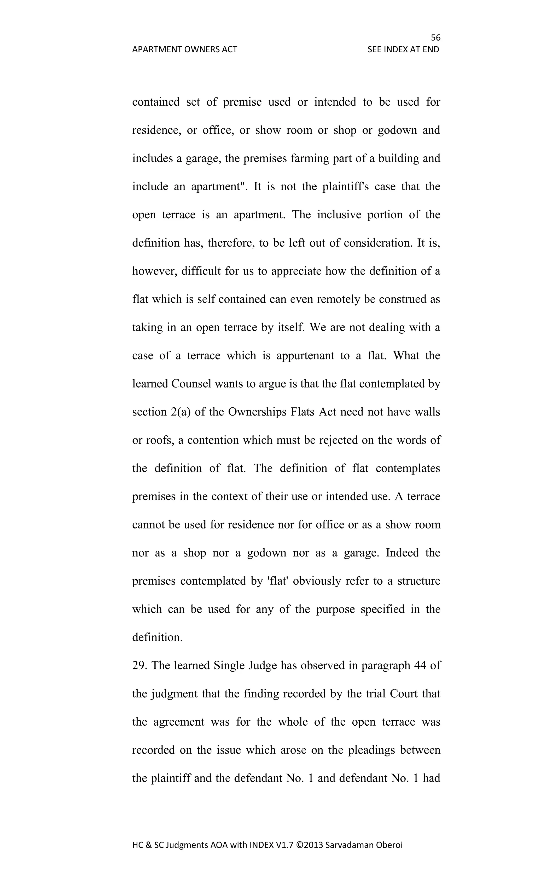 56
APARTMENT OWNERS ACT SEE INDEX AT END
HC & SC Judgments AOA with INDEX V1.7 ©2013 Sarvadaman Oberoi
contained set of premise used or intended to be used for
residence, or office, or show room or shop or godown and
includes a garage, the premises farming part of a building and
include an apartment". It is not the plaintiff's case that the
open terrace is an apartment. The inclusive portion of the
definition has, therefore, to be left out of consideration. It is,
however, difficult for us to appreciate how the definition of a
flat which is self contained can even remotely be construed as
taking in an open terrace by itself. We are not dealing with a
case of a terrace which is appurtenant to a flat. What the
learned Counsel wants to argue is that the flat contemplated by
section 2(a) of the Ownerships Flats Act need not have walls
or roofs, a contention which must be rejected on the words of
the definition of flat. The definition of flat contemplates
premises in the context of their use or intended use. A terrace
cannot be used for residence nor for office or as a show room
nor as a shop nor a godown nor as a garage. Indeed the
premises contemplated by 'flat' obviously refer to a structure
which can be used for any of the purpose specified in the
definition.
29. The learned Single Judge has observed in paragraph 44 of
the judgment that the finding recorded by the trial Court that
the agreement was for the whole of the open terrace was
recorded on the issue which arose on the pleadings between
the plaintiff and the defendant No. 1 and defendant No. 1 had
 