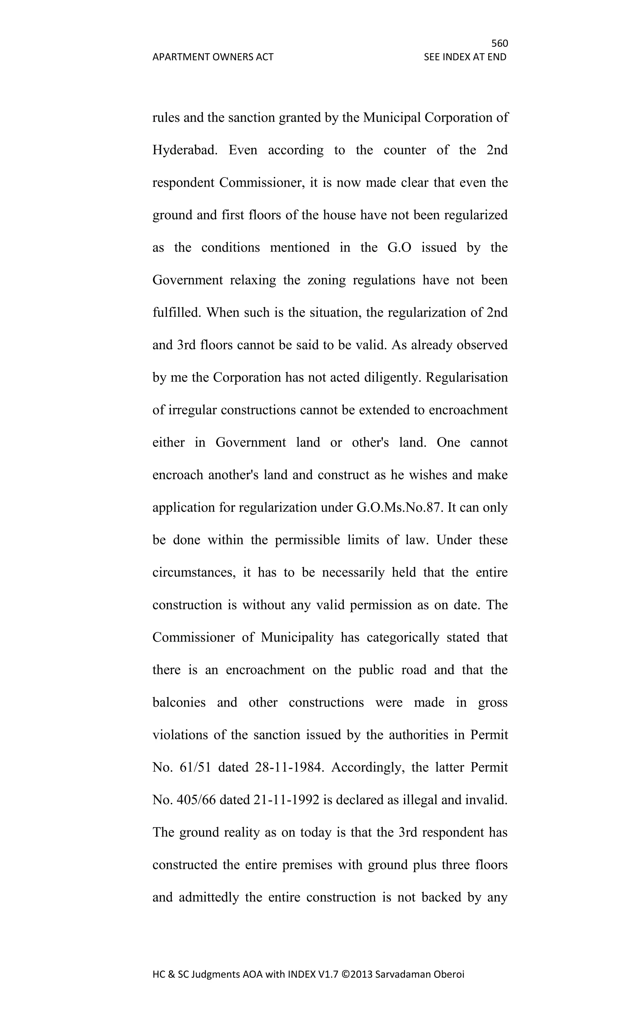 560
APARTMENT OWNERS ACT SEE INDEX AT END
HC & SC Judgments AOA with INDEX V1.7 ©2013 Sarvadaman Oberoi
rules and the sanction granted by the Municipal Corporation of
Hyderabad. Even according to the counter of the 2nd
respondent Commissioner, it is now made clear that even the
ground and first floors of the house have not been regularized
as the conditions mentioned in the G.O issued by the
Government relaxing the zoning regulations have not been
fulfilled. When such is the situation, the regularization of 2nd
and 3rd floors cannot be said to be valid. As already observed
by me the Corporation has not acted diligently. Regularisation
of irregular constructions cannot be extended to encroachment
either in Government land or other's land. One cannot
encroach another's land and construct as he wishes and make
application for regularization under G.O.Ms.No.87. It can only
be done within the permissible limits of law. Under these
circumstances, it has to be necessarily held that the entire
construction is without any valid permission as on date. The
Commissioner of Municipality has categorically stated that
there is an encroachment on the public road and that the
balconies and other constructions were made in gross
violations of the sanction issued by the authorities in Permit
No. 61/51 dated 28-11-1984. Accordingly, the latter Permit
No. 405/66 dated 21-11-1992 is declared as illegal and invalid.
The ground reality as on today is that the 3rd respondent has
constructed the entire premises with ground plus three floors
and admittedly the entire construction is not backed by any
 