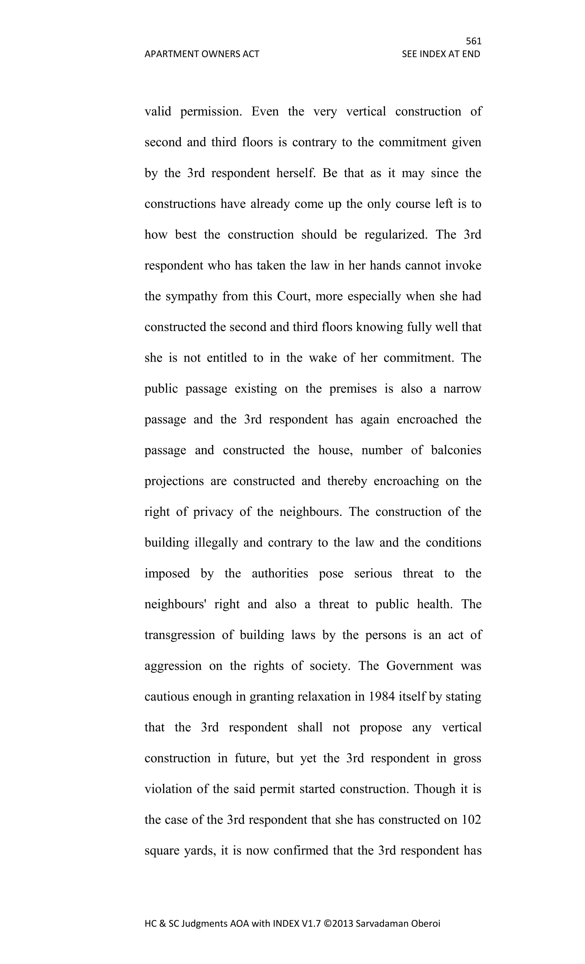 561
APARTMENT OWNERS ACT SEE INDEX AT END
HC & SC Judgments AOA with INDEX V1.7 ©2013 Sarvadaman Oberoi
valid permission. Even the very vertical construction of
second and third floors is contrary to the commitment given
by the 3rd respondent herself. Be that as it may since the
constructions have already come up the only course left is to
how best the construction should be regularized. The 3rd
respondent who has taken the law in her hands cannot invoke
the sympathy from this Court, more especially when she had
constructed the second and third floors knowing fully well that
she is not entitled to in the wake of her commitment. The
public passage existing on the premises is also a narrow
passage and the 3rd respondent has again encroached the
passage and constructed the house, number of balconies
projections are constructed and thereby encroaching on the
right of privacy of the neighbours. The construction of the
building illegally and contrary to the law and the conditions
imposed by the authorities pose serious threat to the
neighbours' right and also a threat to public health. The
transgression of building laws by the persons is an act of
aggression on the rights of society. The Government was
cautious enough in granting relaxation in 1984 itself by stating
that the 3rd respondent shall not propose any vertical
construction in future, but yet the 3rd respondent in gross
violation of the said permit started construction. Though it is
the case of the 3rd respondent that she has constructed on 102
square yards, it is now confirmed that the 3rd respondent has
 