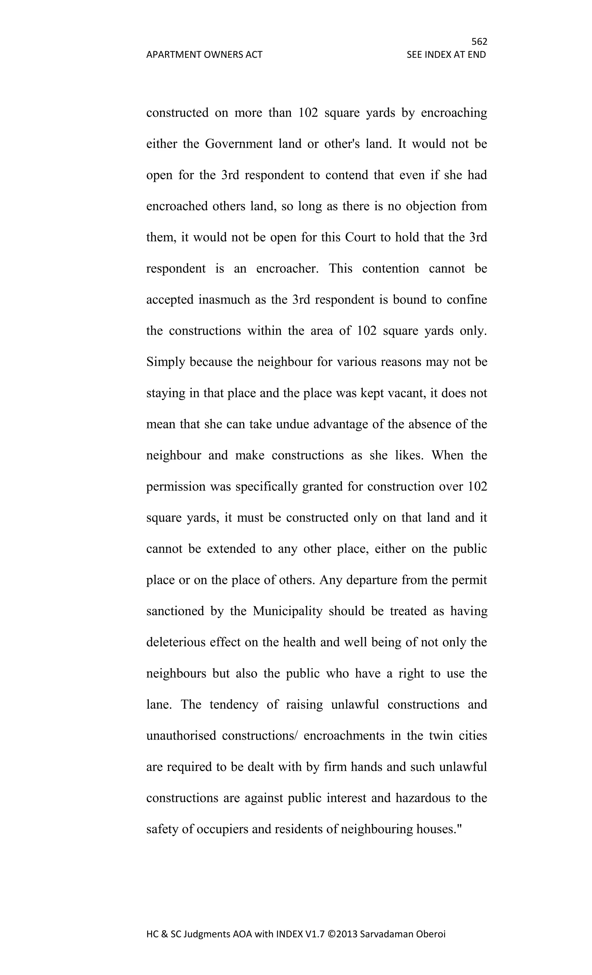 562
APARTMENT OWNERS ACT SEE INDEX AT END
HC & SC Judgments AOA with INDEX V1.7 ©2013 Sarvadaman Oberoi
constructed on more than 102 square yards by encroaching
either the Government land or other's land. It would not be
open for the 3rd respondent to contend that even if she had
encroached others land, so long as there is no objection from
them, it would not be open for this Court to hold that the 3rd
respondent is an encroacher. This contention cannot be
accepted inasmuch as the 3rd respondent is bound to confine
the constructions within the area of 102 square yards only.
Simply because the neighbour for various reasons may not be
staying in that place and the place was kept vacant, it does not
mean that she can take undue advantage of the absence of the
neighbour and make constructions as she likes. When the
permission was specifically granted for construction over 102
square yards, it must be constructed only on that land and it
cannot be extended to any other place, either on the public
place or on the place of others. Any departure from the permit
sanctioned by the Municipality should be treated as having
deleterious effect on the health and well being of not only the
neighbours but also the public who have a right to use the
lane. The tendency of raising unlawful constructions and
unauthorised constructions/ encroachments in the twin cities
are required to be dealt with by firm hands and such unlawful
constructions are against public interest and hazardous to the
safety of occupiers and residents of neighbouring houses."
 