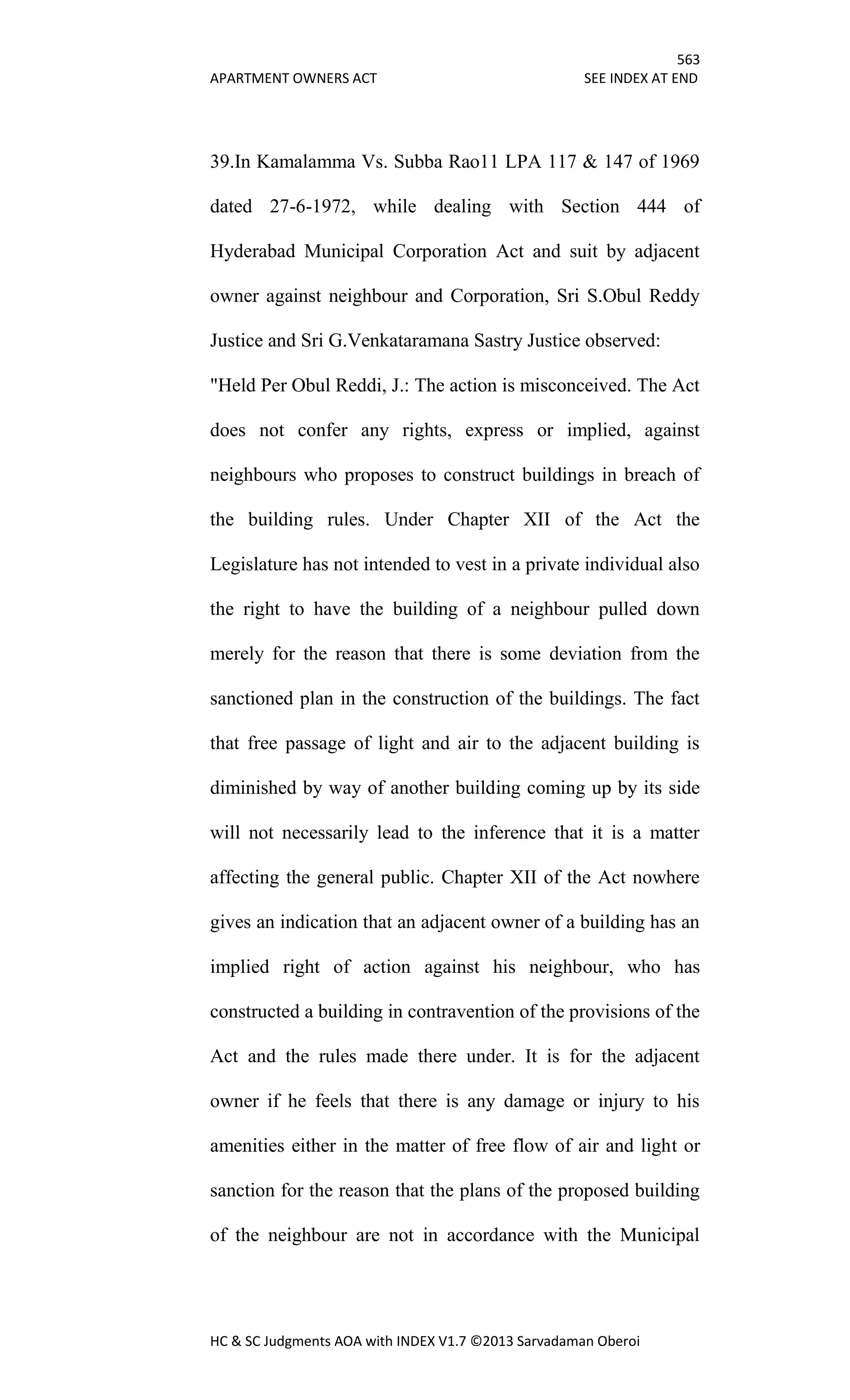 563
APARTMENT OWNERS ACT SEE INDEX AT END
HC & SC Judgments AOA with INDEX V1.7 ©2013 Sarvadaman Oberoi
39.In Kamalamma Vs. Subba Rao11 LPA 117 & 147 of 1969
dated 27-6-1972, while dealing with Section 444 of
Hyderabad Municipal Corporation Act and suit by adjacent
owner against neighbour and Corporation, Sri S.Obul Reddy
Justice and Sri G.Venkataramana Sastry Justice observed:
"Held Per Obul Reddi, J.: The action is misconceived. The Act
does not confer any rights, express or implied, against
neighbours who proposes to construct buildings in breach of
the building rules. Under Chapter XII of the Act the
Legislature has not intended to vest in a private individual also
the right to have the building of a neighbour pulled down
merely for the reason that there is some deviation from the
sanctioned plan in the construction of the buildings. The fact
that free passage of light and air to the adjacent building is
diminished by way of another building coming up by its side
will not necessarily lead to the inference that it is a matter
affecting the general public. Chapter XII of the Act nowhere
gives an indication that an adjacent owner of a building has an
implied right of action against his neighbour, who has
constructed a building in contravention of the provisions of the
Act and the rules made there under. It is for the adjacent
owner if he feels that there is any damage or injury to his
amenities either in the matter of free flow of air and light or
sanction for the reason that the plans of the proposed building
of the neighbour are not in accordance with the Municipal
 