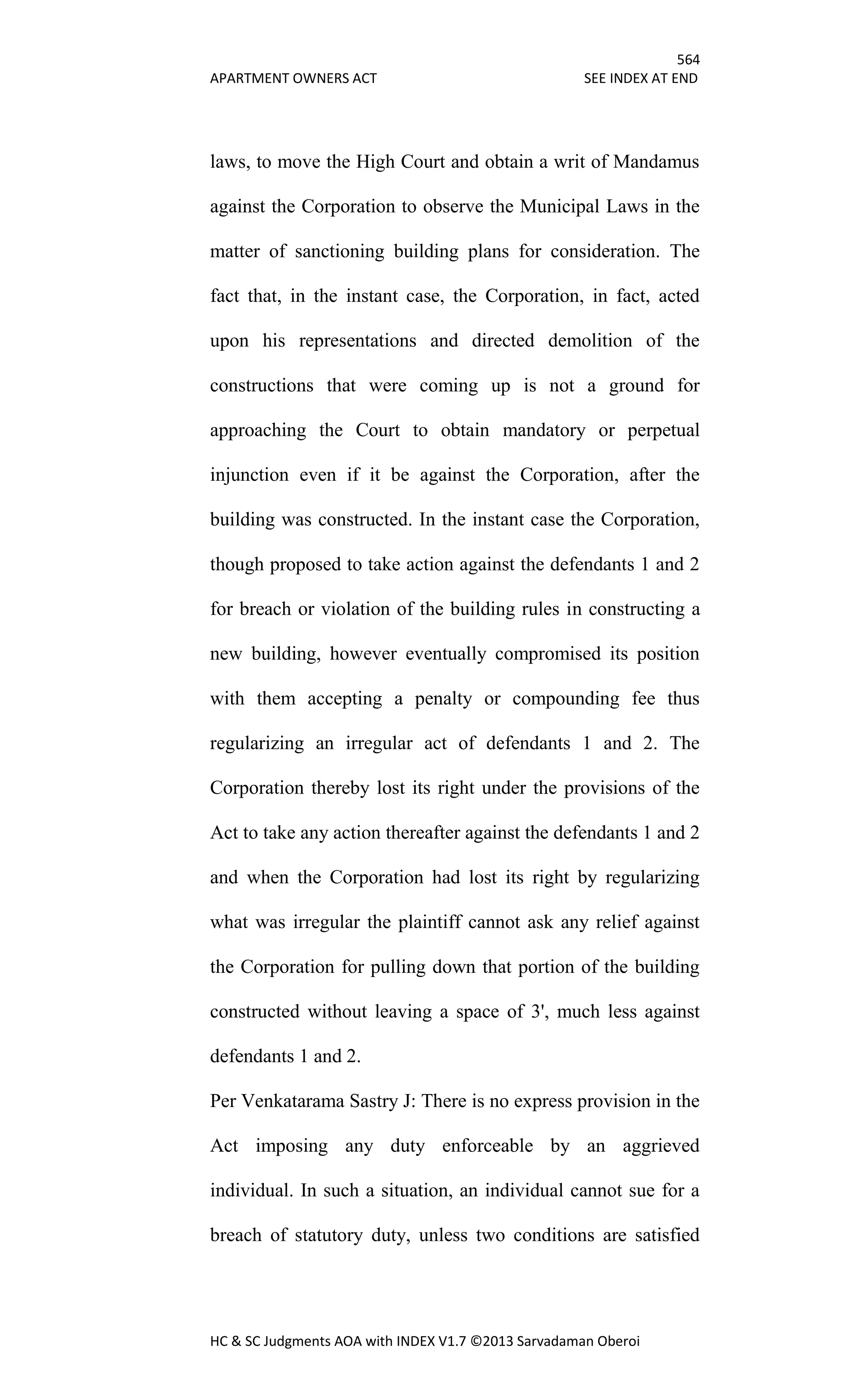 564
APARTMENT OWNERS ACT SEE INDEX AT END
HC & SC Judgments AOA with INDEX V1.7 ©2013 Sarvadaman Oberoi
laws, to move the High Court and obtain a writ of Mandamus
against the Corporation to observe the Municipal Laws in the
matter of sanctioning building plans for consideration. The
fact that, in the instant case, the Corporation, in fact, acted
upon his representations and directed demolition of the
constructions that were coming up is not a ground for
approaching the Court to obtain mandatory or perpetual
injunction even if it be against the Corporation, after the
building was constructed. In the instant case the Corporation,
though proposed to take action against the defendants 1 and 2
for breach or violation of the building rules in constructing a
new building, however eventually compromised its position
with them accepting a penalty or compounding fee thus
regularizing an irregular act of defendants 1 and 2. The
Corporation thereby lost its right under the provisions of the
Act to take any action thereafter against the defendants 1 and 2
and when the Corporation had lost its right by regularizing
what was irregular the plaintiff cannot ask any relief against
the Corporation for pulling down that portion of the building
constructed without leaving a space of 3', much less against
defendants 1 and 2.
Per Venkatarama Sastry J: There is no express provision in the
Act imposing any duty enforceable by an aggrieved
individual. In such a situation, an individual cannot sue for a
breach of statutory duty, unless two conditions are satisfied
 