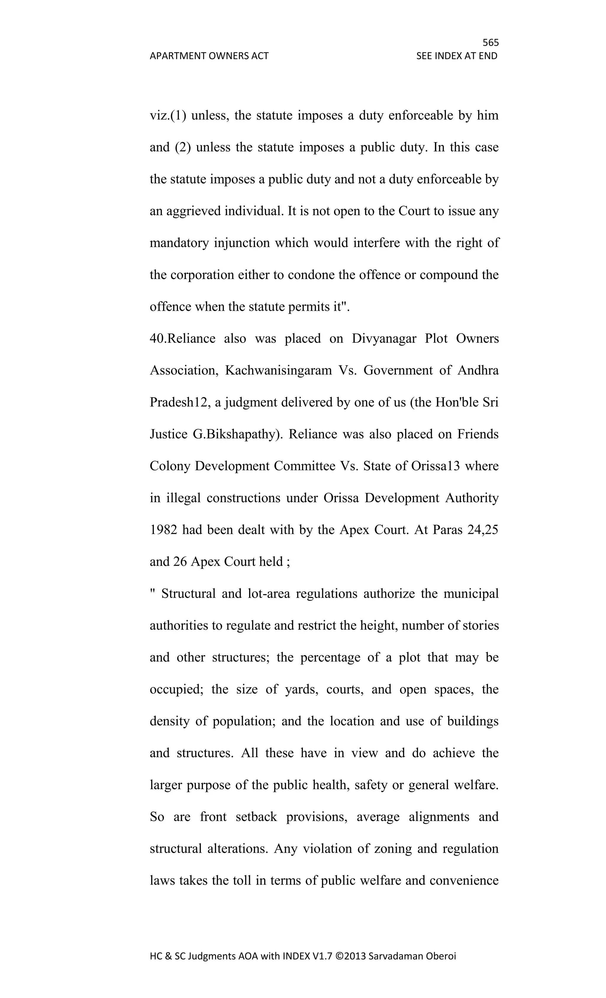 565
APARTMENT OWNERS ACT SEE INDEX AT END
HC & SC Judgments AOA with INDEX V1.7 ©2013 Sarvadaman Oberoi
viz.(1) unless, the statute imposes a duty enforceable by him
and (2) unless the statute imposes a public duty. In this case
the statute imposes a public duty and not a duty enforceable by
an aggrieved individual. It is not open to the Court to issue any
mandatory injunction which would interfere with the right of
the corporation either to condone the offence or compound the
offence when the statute permits it".
40.Reliance also was placed on Divyanagar Plot Owners
Association, Kachwanisingaram Vs. Government of Andhra
Pradesh12, a judgment delivered by one of us (the Hon'ble Sri
Justice G.Bikshapathy). Reliance was also placed on Friends
Colony Development Committee Vs. State of Orissa13 where
in illegal constructions under Orissa Development Authority
1982 had been dealt with by the Apex Court. At Paras 24,25
and 26 Apex Court held ;
" Structural and lot-area regulations authorize the municipal
authorities to regulate and restrict the height, number of stories
and other structures; the percentage of a plot that may be
occupied; the size of yards, courts, and open spaces, the
density of population; and the location and use of buildings
and structures. All these have in view and do achieve the
larger purpose of the public health, safety or general welfare.
So are front setback provisions, average alignments and
structural alterations. Any violation of zoning and regulation
laws takes the toll in terms of public welfare and convenience
 