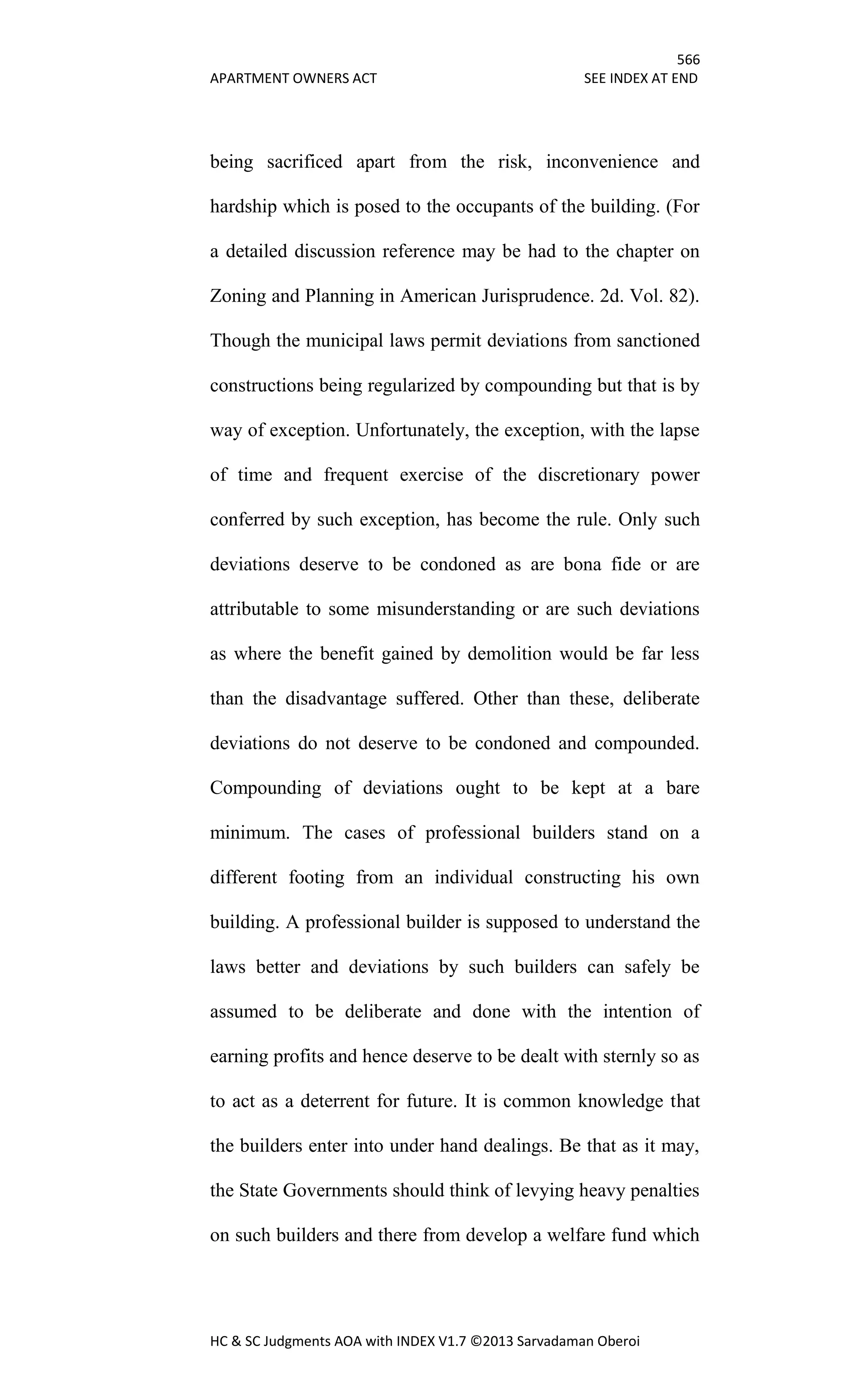 566
APARTMENT OWNERS ACT SEE INDEX AT END
HC & SC Judgments AOA with INDEX V1.7 ©2013 Sarvadaman Oberoi
being sacrificed apart from the risk, inconvenience and
hardship which is posed to the occupants of the building. (For
a detailed discussion reference may be had to the chapter on
Zoning and Planning in American Jurisprudence. 2d. Vol. 82).
Though the municipal laws permit deviations from sanctioned
constructions being regularized by compounding but that is by
way of exception. Unfortunately, the exception, with the lapse
of time and frequent exercise of the discretionary power
conferred by such exception, has become the rule. Only such
deviations deserve to be condoned as are bona fide or are
attributable to some misunderstanding or are such deviations
as where the benefit gained by demolition would be far less
than the disadvantage suffered. Other than these, deliberate
deviations do not deserve to be condoned and compounded.
Compounding of deviations ought to be kept at a bare
minimum. The cases of professional builders stand on a
different footing from an individual constructing his own
building. A professional builder is supposed to understand the
laws better and deviations by such builders can safely be
assumed to be deliberate and done with the intention of
earning profits and hence deserve to be dealt with sternly so as
to act as a deterrent for future. It is common knowledge that
the builders enter into under hand dealings. Be that as it may,
the State Governments should think of levying heavy penalties
on such builders and there from develop a welfare fund which
 