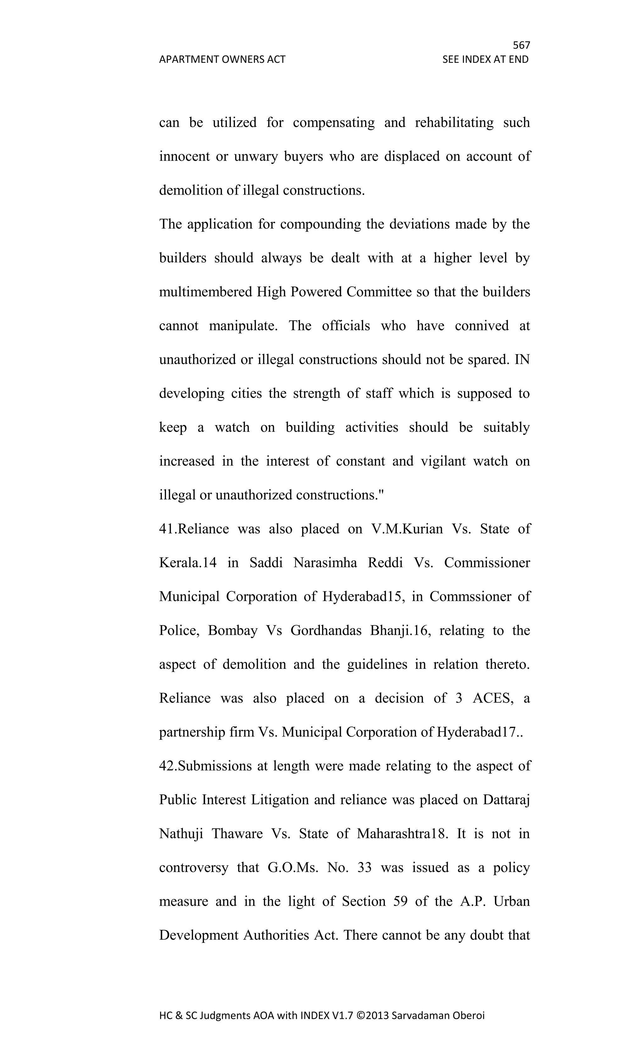 567
APARTMENT OWNERS ACT SEE INDEX AT END
HC & SC Judgments AOA with INDEX V1.7 ©2013 Sarvadaman Oberoi
can be utilized for compensating and rehabilitating such
innocent or unwary buyers who are displaced on account of
demolition of illegal constructions.
The application for compounding the deviations made by the
builders should always be dealt with at a higher level by
multimembered High Powered Committee so that the builders
cannot manipulate. The officials who have connived at
unauthorized or illegal constructions should not be spared. IN
developing cities the strength of staff which is supposed to
keep a watch on building activities should be suitably
increased in the interest of constant and vigilant watch on
illegal or unauthorized constructions."
41.Reliance was also placed on V.M.Kurian Vs. State of
Kerala.14 in Saddi Narasimha Reddi Vs. Commissioner
Municipal Corporation of Hyderabad15, in Commssioner of
Police, Bombay Vs Gordhandas Bhanji.16, relating to the
aspect of demolition and the guidelines in relation thereto.
Reliance was also placed on a decision of 3 ACES, a
partnership firm Vs. Municipal Corporation of Hyderabad17..
42.Submissions at length were made relating to the aspect of
Public Interest Litigation and reliance was placed on Dattaraj
Nathuji Thaware Vs. State of Maharashtra18. It is not in
controversy that G.O.Ms. No. 33 was issued as a policy
measure and in the light of Section 59 of the A.P. Urban
Development Authorities Act. There cannot be any doubt that
 