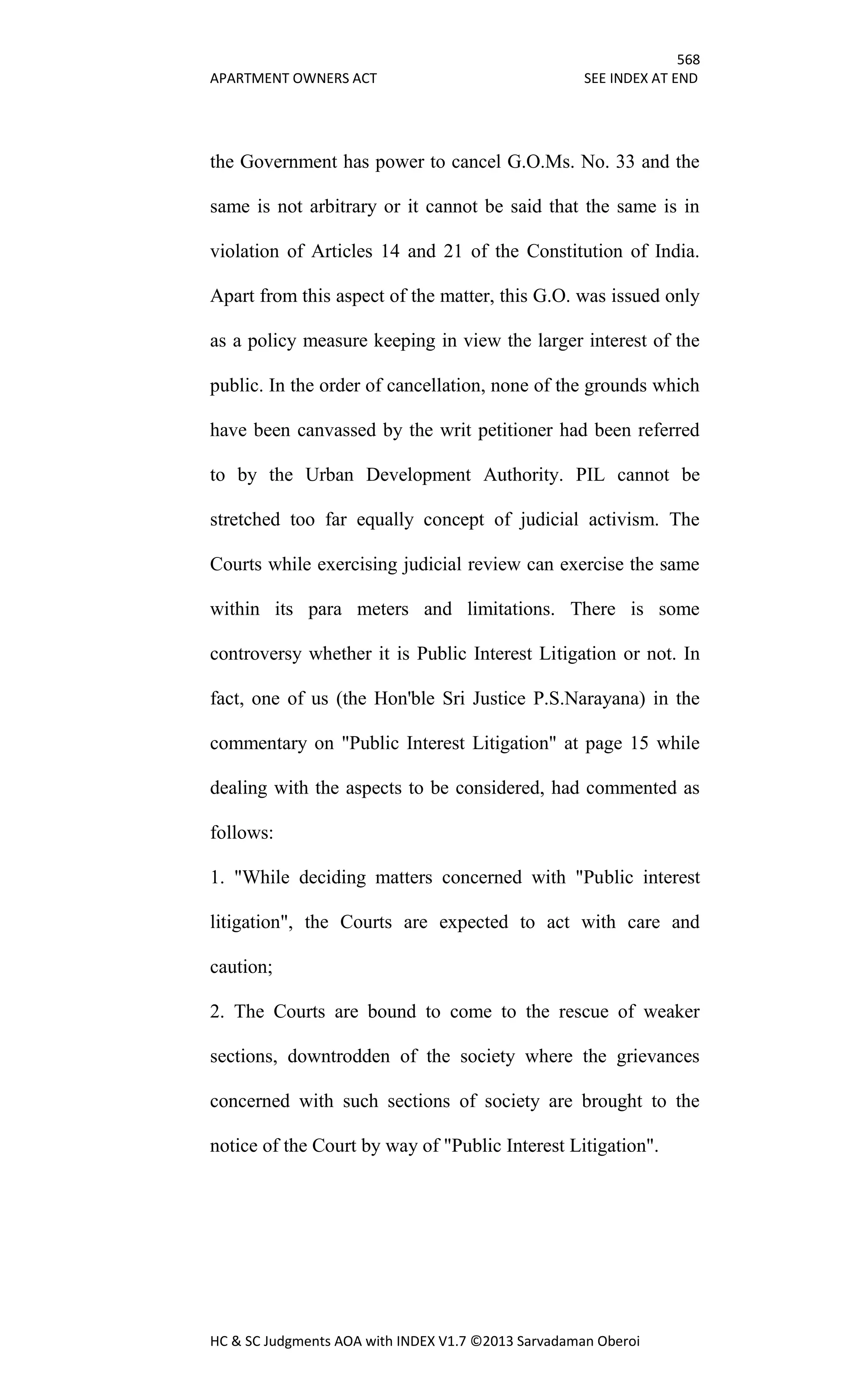 568
APARTMENT OWNERS ACT SEE INDEX AT END
HC & SC Judgments AOA with INDEX V1.7 ©2013 Sarvadaman Oberoi
the Government has power to cancel G.O.Ms. No. 33 and the
same is not arbitrary or it cannot be said that the same is in
violation of Articles 14 and 21 of the Constitution of India.
Apart from this aspect of the matter, this G.O. was issued only
as a policy measure keeping in view the larger interest of the
public. In the order of cancellation, none of the grounds which
have been canvassed by the writ petitioner had been referred
to by the Urban Development Authority. PIL cannot be
stretched too far equally concept of judicial activism. The
Courts while exercising judicial review can exercise the same
within its para meters and limitations. There is some
controversy whether it is Public Interest Litigation or not. In
fact, one of us (the Hon'ble Sri Justice P.S.Narayana) in the
commentary on "Public Interest Litigation" at page 15 while
dealing with the aspects to be considered, had commented as
follows:
1. "While deciding matters concerned with "Public interest
litigation", the Courts are expected to act with care and
caution;
2. The Courts are bound to come to the rescue of weaker
sections, downtrodden of the society where the grievances
concerned with such sections of society are brought to the
notice of the Court by way of "Public Interest Litigation".
 