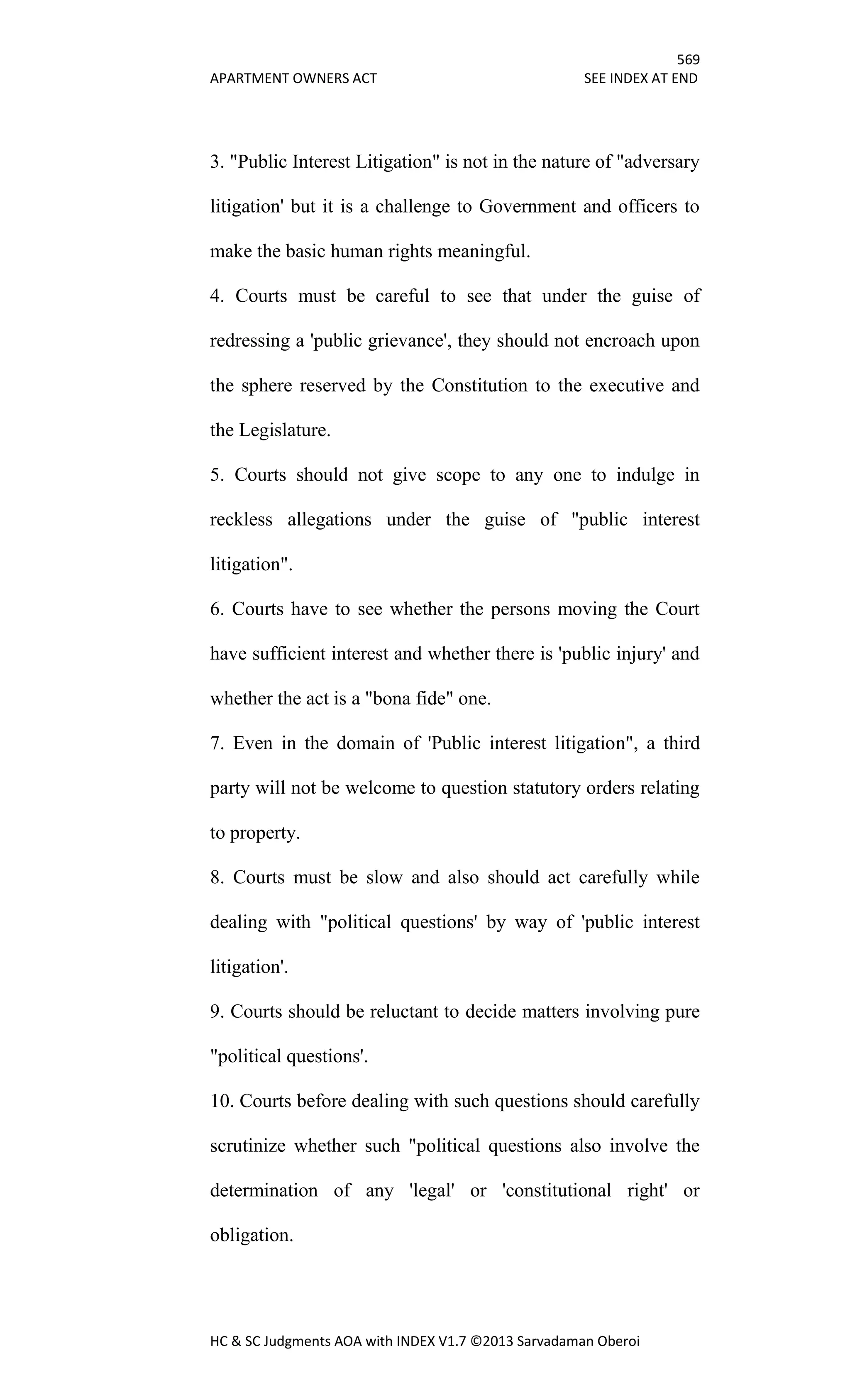 569
APARTMENT OWNERS ACT SEE INDEX AT END
HC & SC Judgments AOA with INDEX V1.7 ©2013 Sarvadaman Oberoi
3. "Public Interest Litigation" is not in the nature of "adversary
litigation' but it is a challenge to Government and officers to
make the basic human rights meaningful.
4. Courts must be careful to see that under the guise of
redressing a 'public grievance', they should not encroach upon
the sphere reserved by the Constitution to the executive and
the Legislature.
5. Courts should not give scope to any one to indulge in
reckless allegations under the guise of "public interest
litigation".
6. Courts have to see whether the persons moving the Court
have sufficient interest and whether there is 'public injury' and
whether the act is a "bona fide" one.
7. Even in the domain of 'Public interest litigation", a third
party will not be welcome to question statutory orders relating
to property.
8. Courts must be slow and also should act carefully while
dealing with "political questions' by way of 'public interest
litigation'.
9. Courts should be reluctant to decide matters involving pure
"political questions'.
10. Courts before dealing with such questions should carefully
scrutinize whether such "political questions also involve the
determination of any 'legal' or 'constitutional right' or
obligation.
 