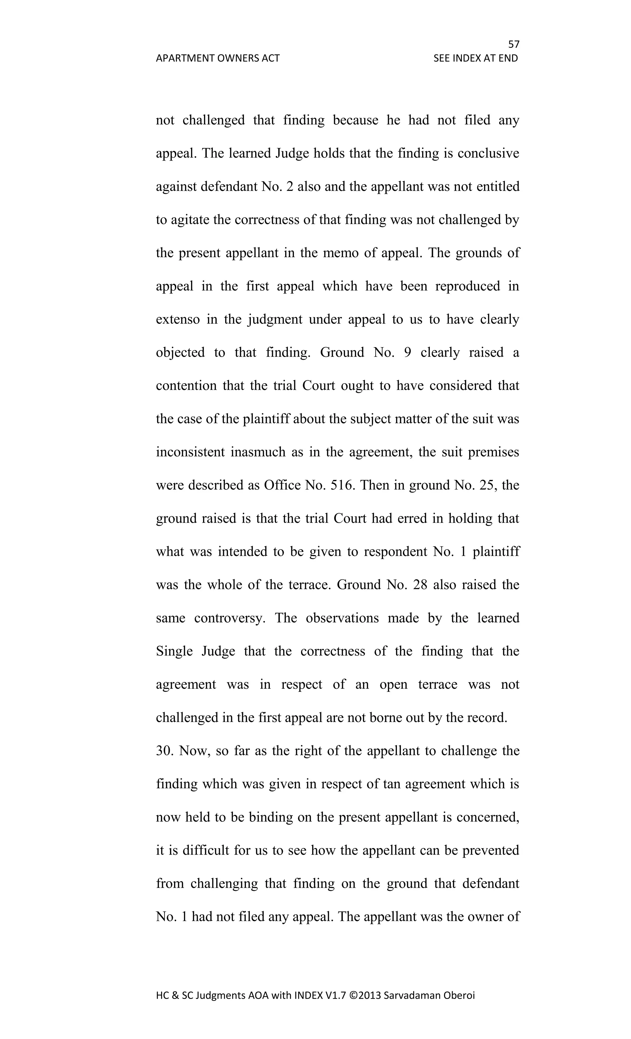 57
APARTMENT OWNERS ACT SEE INDEX AT END
HC & SC Judgments AOA with INDEX V1.7 ©2013 Sarvadaman Oberoi
not challenged that finding because he had not filed any
appeal. The learned Judge holds that the finding is conclusive
against defendant No. 2 also and the appellant was not entitled
to agitate the correctness of that finding was not challenged by
the present appellant in the memo of appeal. The grounds of
appeal in the first appeal which have been reproduced in
extenso in the judgment under appeal to us to have clearly
objected to that finding. Ground No. 9 clearly raised a
contention that the trial Court ought to have considered that
the case of the plaintiff about the subject matter of the suit was
inconsistent inasmuch as in the agreement, the suit premises
were described as Office No. 516. Then in ground No. 25, the
ground raised is that the trial Court had erred in holding that
what was intended to be given to respondent No. 1 plaintiff
was the whole of the terrace. Ground No. 28 also raised the
same controversy. The observations made by the learned
Single Judge that the correctness of the finding that the
agreement was in respect of an open terrace was not
challenged in the first appeal are not borne out by the record.
30. Now, so far as the right of the appellant to challenge the
finding which was given in respect of tan agreement which is
now held to be binding on the present appellant is concerned,
it is difficult for us to see how the appellant can be prevented
from challenging that finding on the ground that defendant
No. 1 had not filed any appeal. The appellant was the owner of
 