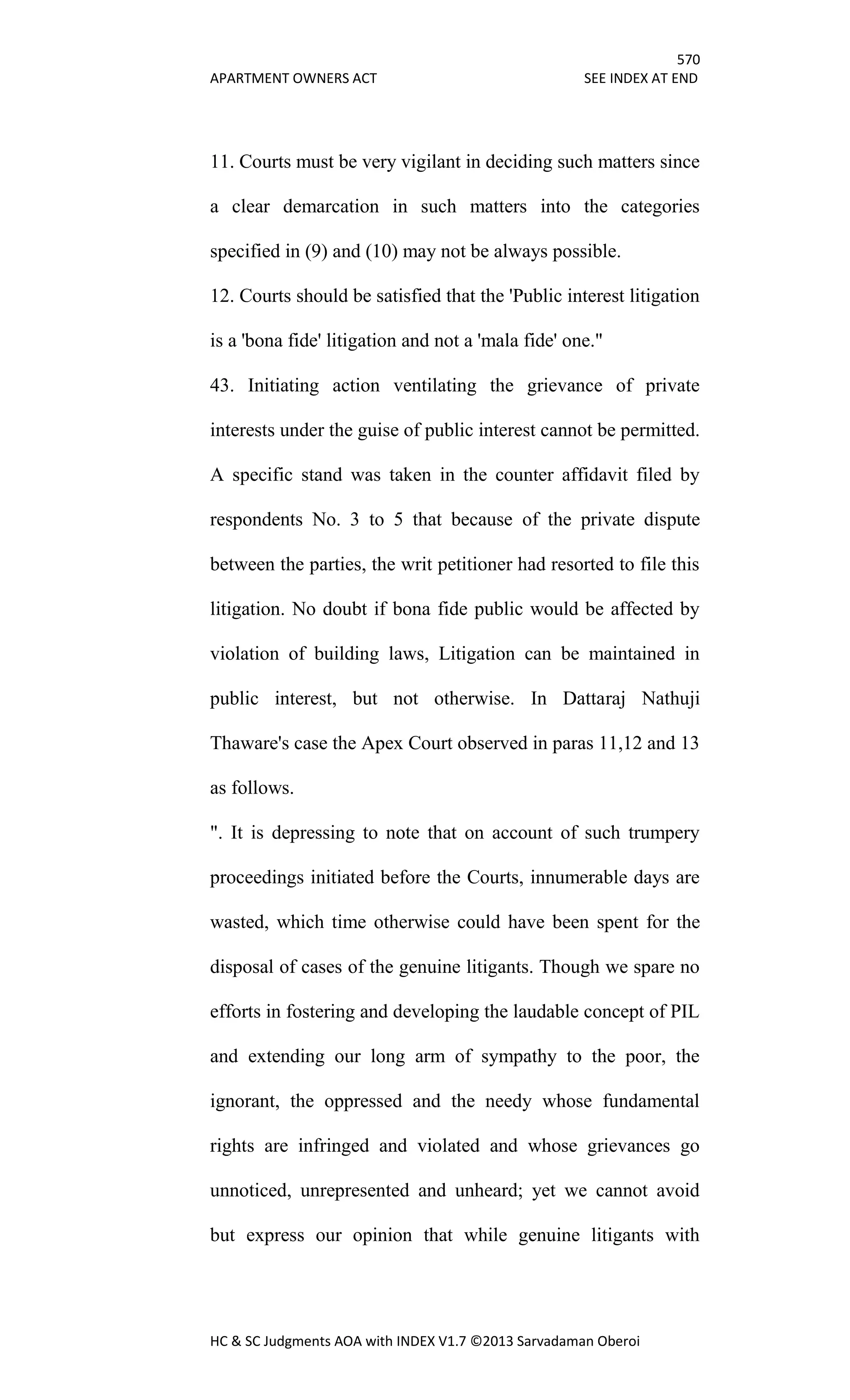 570
APARTMENT OWNERS ACT SEE INDEX AT END
HC & SC Judgments AOA with INDEX V1.7 ©2013 Sarvadaman Oberoi
11. Courts must be very vigilant in deciding such matters since
a clear demarcation in such matters into the categories
specified in (9) and (10) may not be always possible.
12. Courts should be satisfied that the 'Public interest litigation
is a 'bona fide' litigation and not a 'mala fide' one."
43. Initiating action ventilating the grievance of private
interests under the guise of public interest cannot be permitted.
A specific stand was taken in the counter affidavit filed by
respondents No. 3 to 5 that because of the private dispute
between the parties, the writ petitioner had resorted to file this
litigation. No doubt if bona fide public would be affected by
violation of building laws, Litigation can be maintained in
public interest, but not otherwise. In Dattaraj Nathuji
Thaware's case the Apex Court observed in paras 11,12 and 13
as follows.
". It is depressing to note that on account of such trumpery
proceedings initiated before the Courts, innumerable days are
wasted, which time otherwise could have been spent for the
disposal of cases of the genuine litigants. Though we spare no
efforts in fostering and developing the laudable concept of PIL
and extending our long arm of sympathy to the poor, the
ignorant, the oppressed and the needy whose fundamental
rights are infringed and violated and whose grievances go
unnoticed, unrepresented and unheard; yet we cannot avoid
but express our opinion that while genuine litigants with
 