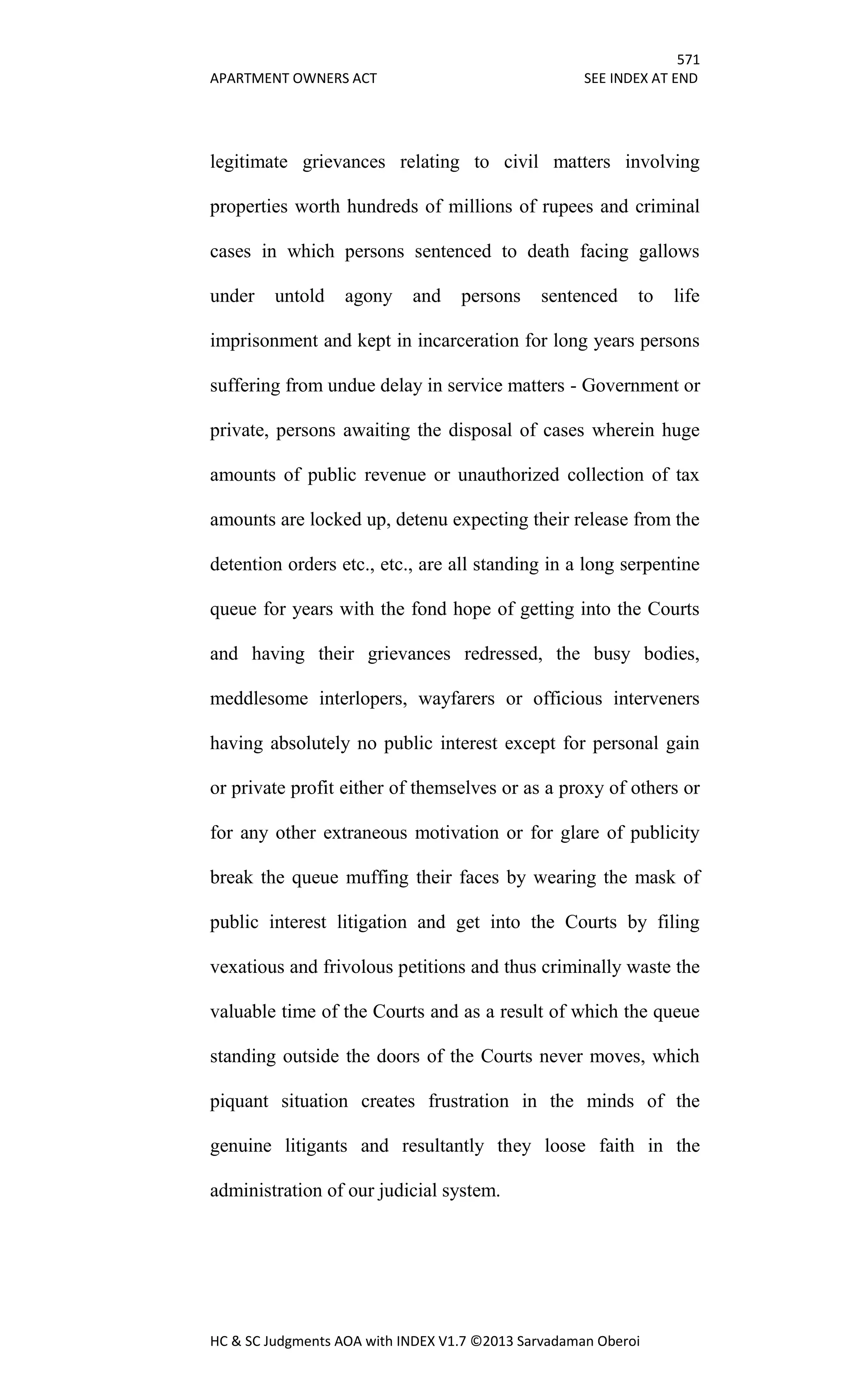 571
APARTMENT OWNERS ACT SEE INDEX AT END
HC & SC Judgments AOA with INDEX V1.7 ©2013 Sarvadaman Oberoi
legitimate grievances relating to civil matters involving
properties worth hundreds of millions of rupees and criminal
cases in which persons sentenced to death facing gallows
under untold agony and persons sentenced to life
imprisonment and kept in incarceration for long years persons
suffering from undue delay in service matters - Government or
private, persons awaiting the disposal of cases wherein huge
amounts of public revenue or unauthorized collection of tax
amounts are locked up, detenu expecting their release from the
detention orders etc., etc., are all standing in a long serpentine
queue for years with the fond hope of getting into the Courts
and having their grievances redressed, the busy bodies,
meddlesome interlopers, wayfarers or officious interveners
having absolutely no public interest except for personal gain
or private profit either of themselves or as a proxy of others or
for any other extraneous motivation or for glare of publicity
break the queue muffing their faces by wearing the mask of
public interest litigation and get into the Courts by filing
vexatious and frivolous petitions and thus criminally waste the
valuable time of the Courts and as a result of which the queue
standing outside the doors of the Courts never moves, which
piquant situation creates frustration in the minds of the
genuine litigants and resultantly they loose faith in the
administration of our judicial system.
 