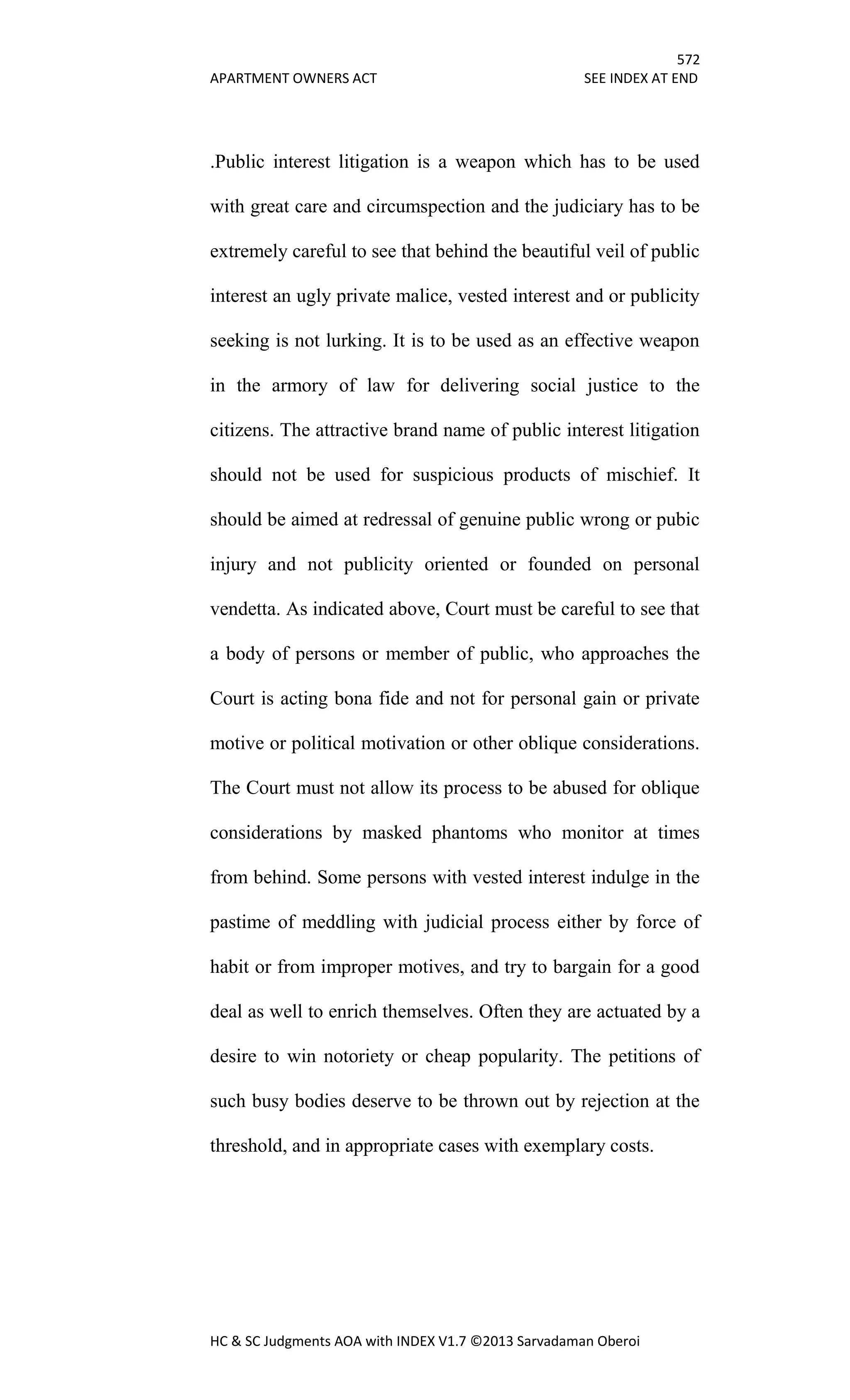 572
APARTMENT OWNERS ACT SEE INDEX AT END
HC & SC Judgments AOA with INDEX V1.7 ©2013 Sarvadaman Oberoi
.Public interest litigation is a weapon which has to be used
with great care and circumspection and the judiciary has to be
extremely careful to see that behind the beautiful veil of public
interest an ugly private malice, vested interest and or publicity
seeking is not lurking. It is to be used as an effective weapon
in the armory of law for delivering social justice to the
citizens. The attractive brand name of public interest litigation
should not be used for suspicious products of mischief. It
should be aimed at redressal of genuine public wrong or pubic
injury and not publicity oriented or founded on personal
vendetta. As indicated above, Court must be careful to see that
a body of persons or member of public, who approaches the
Court is acting bona fide and not for personal gain or private
motive or political motivation or other oblique considerations.
The Court must not allow its process to be abused for oblique
considerations by masked phantoms who monitor at times
from behind. Some persons with vested interest indulge in the
pastime of meddling with judicial process either by force of
habit or from improper motives, and try to bargain for a good
deal as well to enrich themselves. Often they are actuated by a
desire to win notoriety or cheap popularity. The petitions of
such busy bodies deserve to be thrown out by rejection at the
threshold, and in appropriate cases with exemplary costs.
 