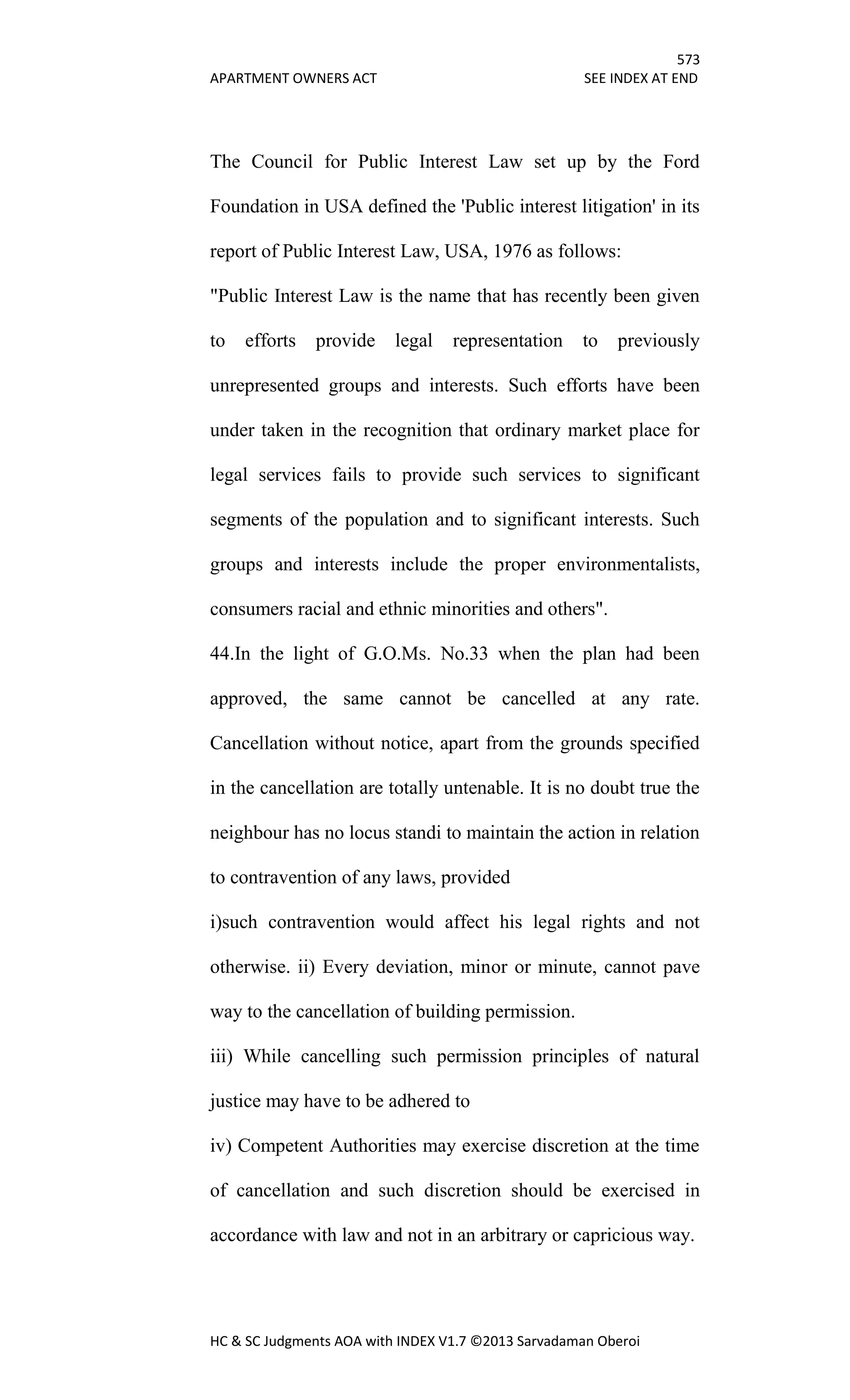 573
APARTMENT OWNERS ACT SEE INDEX AT END
HC & SC Judgments AOA with INDEX V1.7 ©2013 Sarvadaman Oberoi
The Council for Public Interest Law set up by the Ford
Foundation in USA defined the 'Public interest litigation' in its
report of Public Interest Law, USA, 1976 as follows:
"Public Interest Law is the name that has recently been given
to efforts provide legal representation to previously
unrepresented groups and interests. Such efforts have been
under taken in the recognition that ordinary market place for
legal services fails to provide such services to significant
segments of the population and to significant interests. Such
groups and interests include the proper environmentalists,
consumers racial and ethnic minorities and others".
44.In the light of G.O.Ms. No.33 when the plan had been
approved, the same cannot be cancelled at any rate.
Cancellation without notice, apart from the grounds specified
in the cancellation are totally untenable. It is no doubt true the
neighbour has no locus standi to maintain the action in relation
to contravention of any laws, provided
i)such contravention would affect his legal rights and not
otherwise. ii) Every deviation, minor or minute, cannot pave
way to the cancellation of building permission.
iii) While cancelling such permission principles of natural
justice may have to be adhered to
iv) Competent Authorities may exercise discretion at the time
of cancellation and such discretion should be exercised in
accordance with law and not in an arbitrary or capricious way.
 