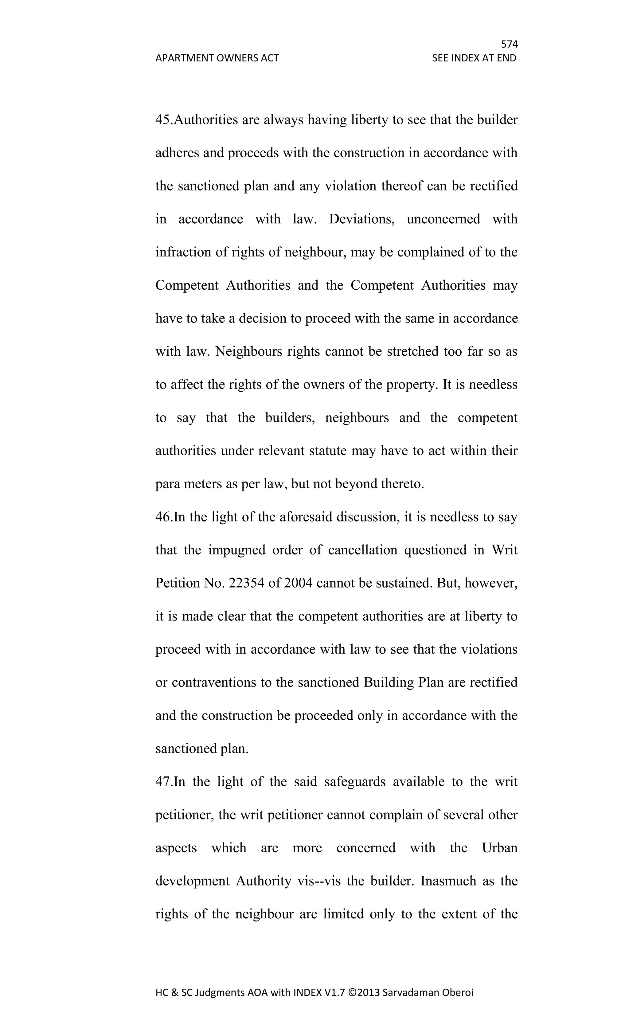 574
APARTMENT OWNERS ACT SEE INDEX AT END
HC & SC Judgments AOA with INDEX V1.7 ©2013 Sarvadaman Oberoi
45.Authorities are always having liberty to see that the builder
adheres and proceeds with the construction in accordance with
the sanctioned plan and any violation thereof can be rectified
in accordance with law. Deviations, unconcerned with
infraction of rights of neighbour, may be complained of to the
Competent Authorities and the Competent Authorities may
have to take a decision to proceed with the same in accordance
with law. Neighbours rights cannot be stretched too far so as
to affect the rights of the owners of the property. It is needless
to say that the builders, neighbours and the competent
authorities under relevant statute may have to act within their
para meters as per law, but not beyond thereto.
46.In the light of the aforesaid discussion, it is needless to say
that the impugned order of cancellation questioned in Writ
Petition No. 22354 of 2004 cannot be sustained. But, however,
it is made clear that the competent authorities are at liberty to
proceed with in accordance with law to see that the violations
or contraventions to the sanctioned Building Plan are rectified
and the construction be proceeded only in accordance with the
sanctioned plan.
47.In the light of the said safeguards available to the writ
petitioner, the writ petitioner cannot complain of several other
aspects which are more concerned with the Urban
development Authority vis--vis the builder. Inasmuch as the
rights of the neighbour are limited only to the extent of the
 