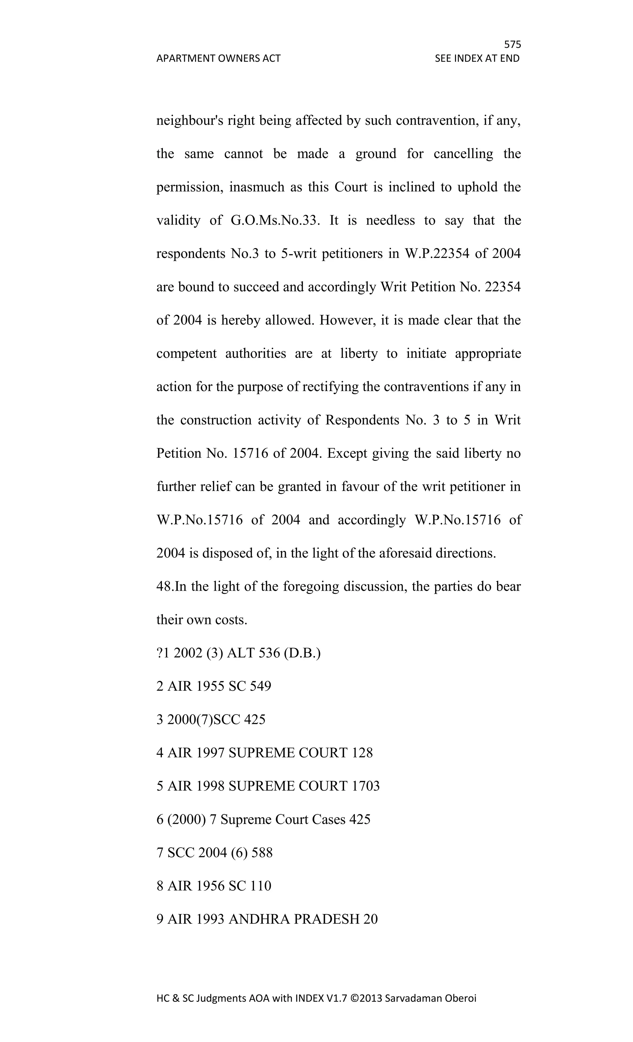 575
APARTMENT OWNERS ACT SEE INDEX AT END
HC & SC Judgments AOA with INDEX V1.7 ©2013 Sarvadaman Oberoi
neighbour's right being affected by such contravention, if any,
the same cannot be made a ground for cancelling the
permission, inasmuch as this Court is inclined to uphold the
validity of G.O.Ms.No.33. It is needless to say that the
respondents No.3 to 5-writ petitioners in W.P.22354 of 2004
are bound to succeed and accordingly Writ Petition No. 22354
of 2004 is hereby allowed. However, it is made clear that the
competent authorities are at liberty to initiate appropriate
action for the purpose of rectifying the contraventions if any in
the construction activity of Respondents No. 3 to 5 in Writ
Petition No. 15716 of 2004. Except giving the said liberty no
further relief can be granted in favour of the writ petitioner in
W.P.No.15716 of 2004 and accordingly W.P.No.15716 of
2004 is disposed of, in the light of the aforesaid directions.
48.In the light of the foregoing discussion, the parties do bear
their own costs.
?1 2002 (3) ALT 536 (D.B.)
2 AIR 1955 SC 549
3 2000(7)SCC 425
4 AIR 1997 SUPREME COURT 128
5 AIR 1998 SUPREME COURT 1703
6 (2000) 7 Supreme Court Cases 425
7 SCC 2004 (6) 588
8 AIR 1956 SC 110
9 AIR 1993 ANDHRA PRADESH 20
 