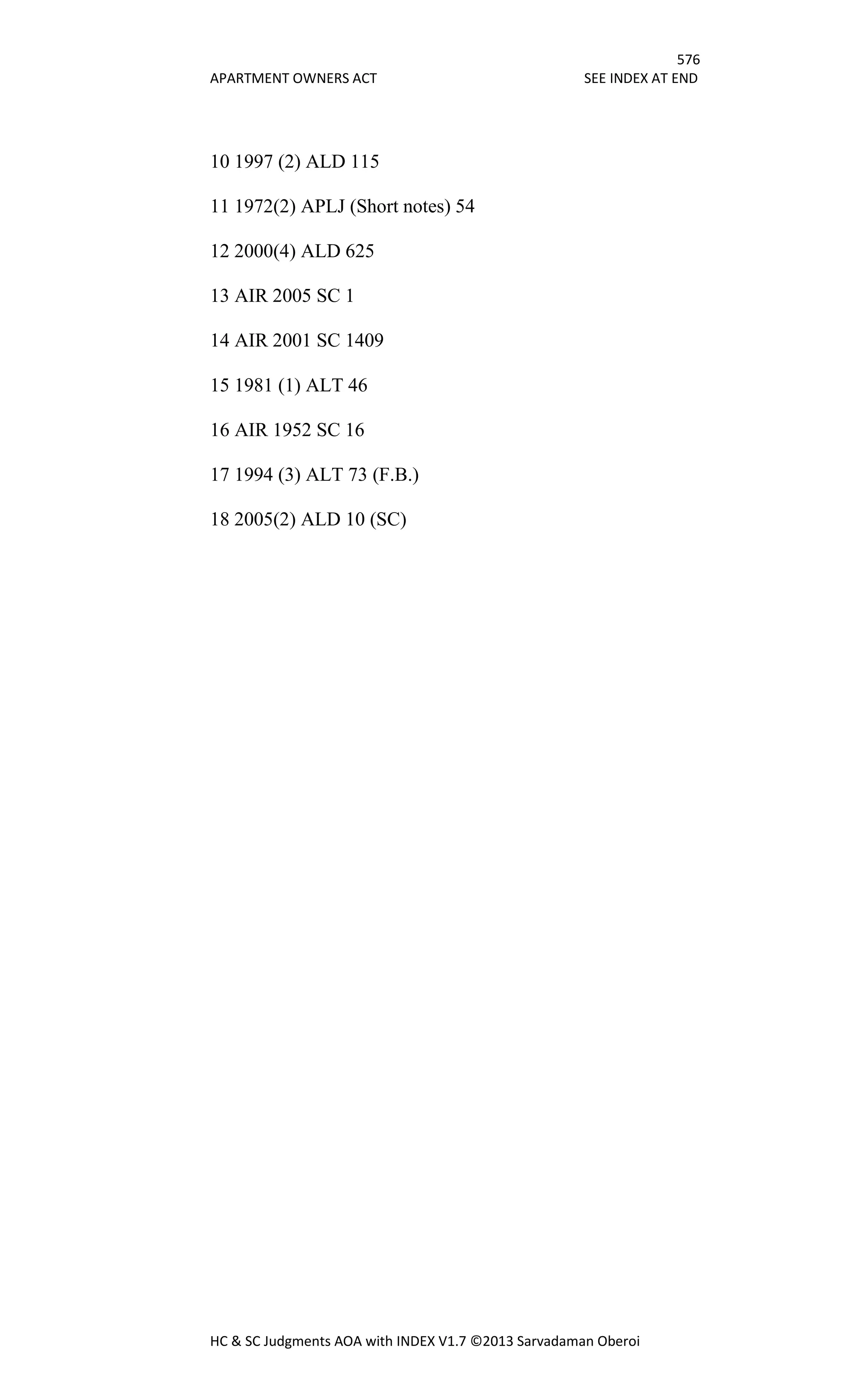 576
APARTMENT OWNERS ACT SEE INDEX AT END
HC & SC Judgments AOA with INDEX V1.7 ©2013 Sarvadaman Oberoi
10 1997 (2) ALD 115
11 1972(2) APLJ (Short notes) 54
12 2000(4) ALD 625
13 AIR 2005 SC 1
14 AIR 2001 SC 1409
15 1981 (1) ALT 46
16 AIR 1952 SC 16
17 1994 (3) ALT 73 (F.B.)
18 2005(2) ALD 10 (SC)
 