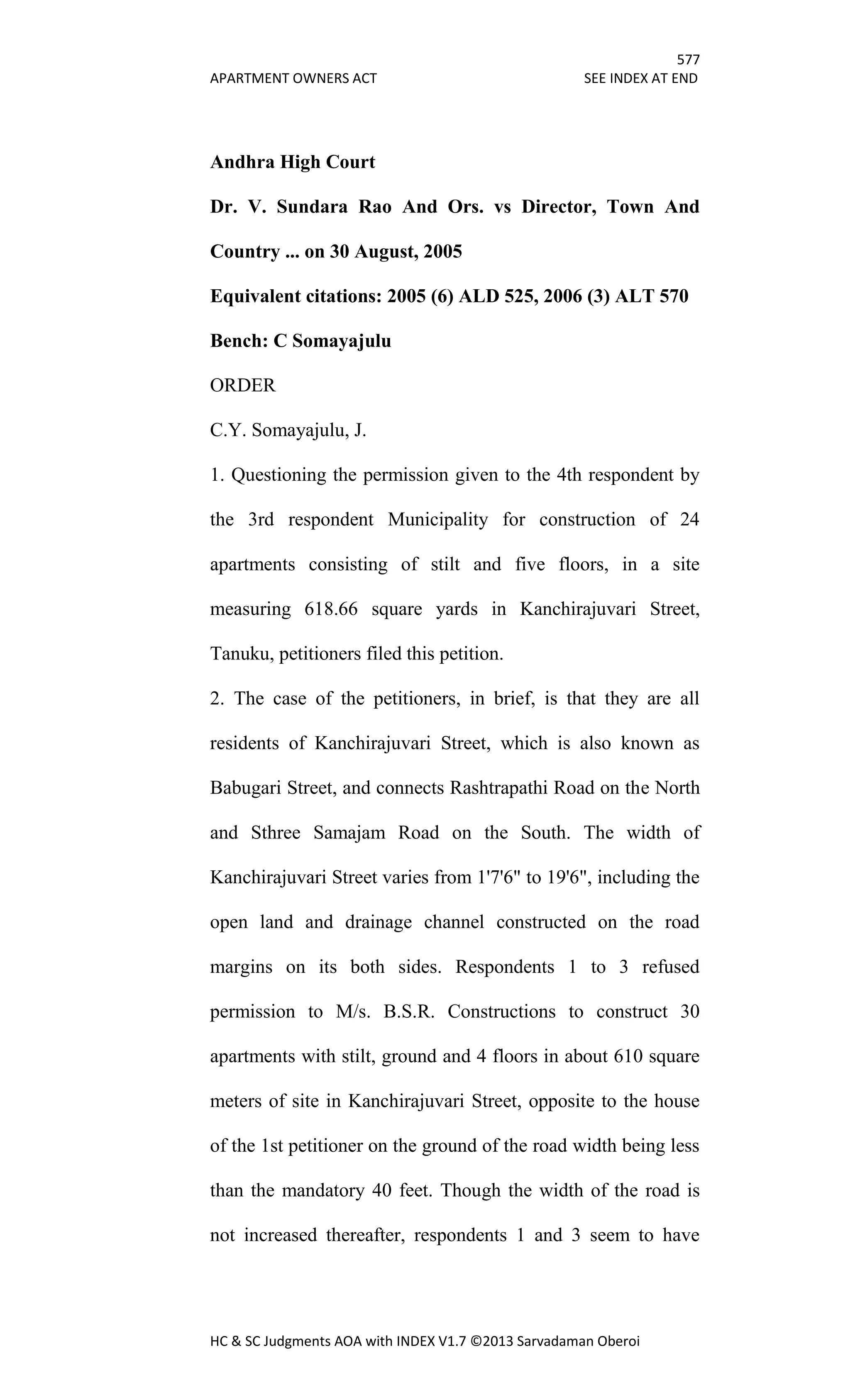 577
APARTMENT OWNERS ACT SEE INDEX AT END
HC & SC Judgments AOA with INDEX V1.7 ©2013 Sarvadaman Oberoi
Andhra High Court
Dr. V. Sundara Rao And Ors. vs Director, Town And
Country ... on 30 August, 2005
Equivalent citations: 2005 (6) ALD 525, 2006 (3) ALT 570
Bench: C Somayajulu
ORDER
C.Y. Somayajulu, J.
1. Questioning the permission given to the 4th respondent by
the 3rd respondent Municipality for construction of 24
apartments consisting of stilt and five floors, in a site
measuring 618.66 square yards in Kanchirajuvari Street,
Tanuku, petitioners filed this petition.
2. The case of the petitioners, in brief, is that they are all
residents of Kanchirajuvari Street, which is also known as
Babugari Street, and connects Rashtrapathi Road on the North
and Sthree Samajam Road on the South. The width of
Kanchirajuvari Street varies from 1'7'6" to 19'6", including the
open land and drainage channel constructed on the road
margins on its both sides. Respondents 1 to 3 refused
permission to M/s. B.S.R. Constructions to construct 30
apartments with stilt, ground and 4 floors in about 610 square
meters of site in Kanchirajuvari Street, opposite to the house
of the 1st petitioner on the ground of the road width being less
than the mandatory 40 feet. Though the width of the road is
not increased thereafter, respondents 1 and 3 seem to have
 