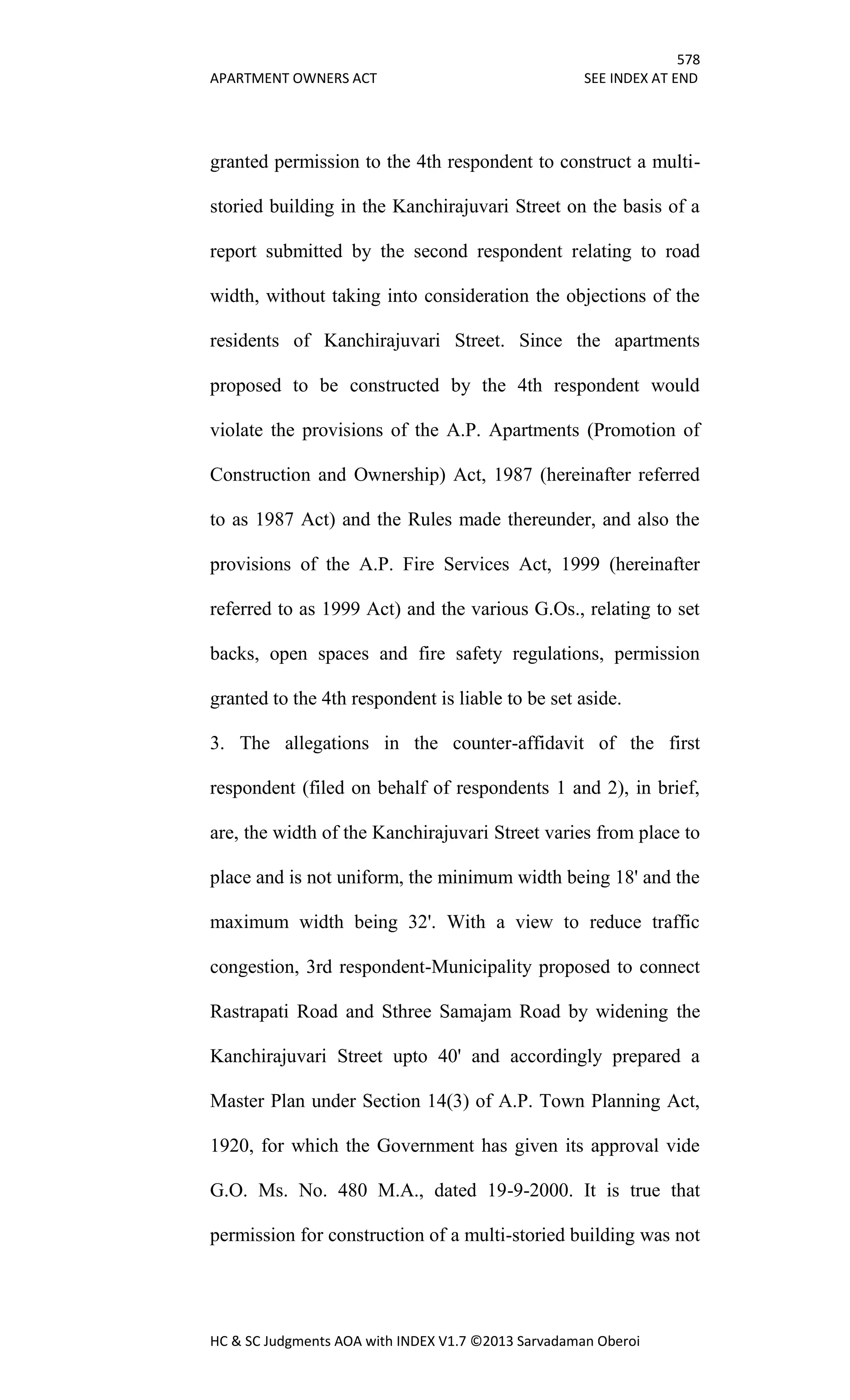 578
APARTMENT OWNERS ACT SEE INDEX AT END
HC & SC Judgments AOA with INDEX V1.7 ©2013 Sarvadaman Oberoi
granted permission to the 4th respondent to construct a multi-
storied building in the Kanchirajuvari Street on the basis of a
report submitted by the second respondent relating to road
width, without taking into consideration the objections of the
residents of Kanchirajuvari Street. Since the apartments
proposed to be constructed by the 4th respondent would
violate the provisions of the A.P. Apartments (Promotion of
Construction and Ownership) Act, 1987 (hereinafter referred
to as 1987 Act) and the Rules made thereunder, and also the
provisions of the A.P. Fire Services Act, 1999 (hereinafter
referred to as 1999 Act) and the various G.Os., relating to set
backs, open spaces and fire safety regulations, permission
granted to the 4th respondent is liable to be set aside.
3. The allegations in the counter-affidavit of the first
respondent (filed on behalf of respondents 1 and 2), in brief,
are, the width of the Kanchirajuvari Street varies from place to
place and is not uniform, the minimum width being 18' and the
maximum width being 32'. With a view to reduce traffic
congestion, 3rd respondent-Municipality proposed to connect
Rastrapati Road and Sthree Samajam Road by widening the
Kanchirajuvari Street upto 40' and accordingly prepared a
Master Plan under Section 14(3) of A.P. Town Planning Act,
1920, for which the Government has given its approval vide
G.O. Ms. No. 480 M.A., dated 19-9-2000. It is true that
permission for construction of a multi-storied building was not
 