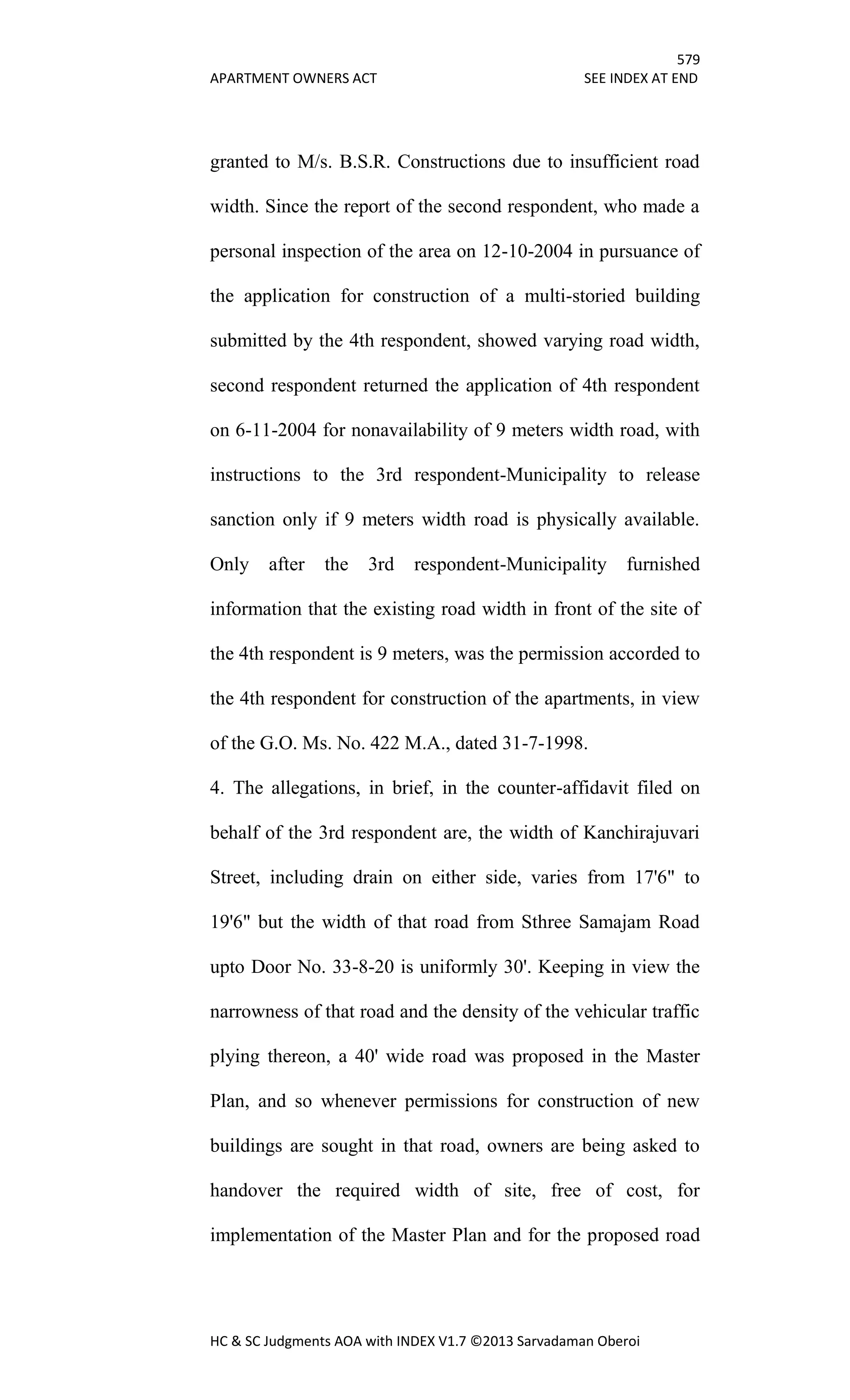 579
APARTMENT OWNERS ACT SEE INDEX AT END
HC & SC Judgments AOA with INDEX V1.7 ©2013 Sarvadaman Oberoi
granted to M/s. B.S.R. Constructions due to insufficient road
width. Since the report of the second respondent, who made a
personal inspection of the area on 12-10-2004 in pursuance of
the application for construction of a multi-storied building
submitted by the 4th respondent, showed varying road width,
second respondent returned the application of 4th respondent
on 6-11-2004 for nonavailability of 9 meters width road, with
instructions to the 3rd respondent-Municipality to release
sanction only if 9 meters width road is physically available.
Only after the 3rd respondent-Municipality furnished
information that the existing road width in front of the site of
the 4th respondent is 9 meters, was the permission accorded to
the 4th respondent for construction of the apartments, in view
of the G.O. Ms. No. 422 M.A., dated 31-7-1998.
4. The allegations, in brief, in the counter-affidavit filed on
behalf of the 3rd respondent are, the width of Kanchirajuvari
Street, including drain on either side, varies from 17'6" to
19'6" but the width of that road from Sthree Samajam Road
upto Door No. 33-8-20 is uniformly 30'. Keeping in view the
narrowness of that road and the density of the vehicular traffic
plying thereon, a 40' wide road was proposed in the Master
Plan, and so whenever permissions for construction of new
buildings are sought in that road, owners are being asked to
handover the required width of site, free of cost, for
implementation of the Master Plan and for the proposed road
 