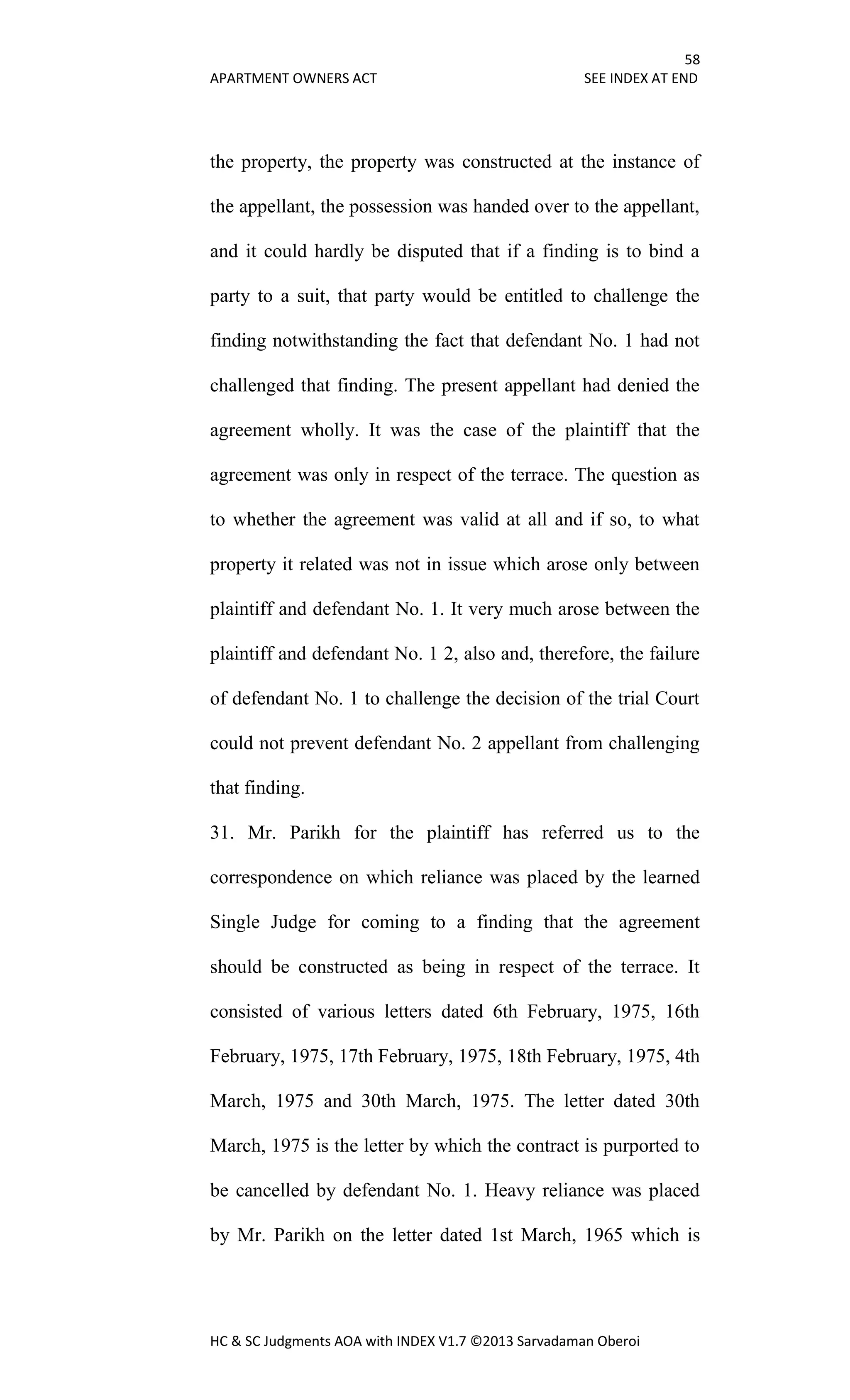 58
APARTMENT OWNERS ACT SEE INDEX AT END
HC & SC Judgments AOA with INDEX V1.7 ©2013 Sarvadaman Oberoi
the property, the property was constructed at the instance of
the appellant, the possession was handed over to the appellant,
and it could hardly be disputed that if a finding is to bind a
party to a suit, that party would be entitled to challenge the
finding notwithstanding the fact that defendant No. 1 had not
challenged that finding. The present appellant had denied the
agreement wholly. It was the case of the plaintiff that the
agreement was only in respect of the terrace. The question as
to whether the agreement was valid at all and if so, to what
property it related was not in issue which arose only between
plaintiff and defendant No. 1. It very much arose between the
plaintiff and defendant No. 1 2, also and, therefore, the failure
of defendant No. 1 to challenge the decision of the trial Court
could not prevent defendant No. 2 appellant from challenging
that finding.
31. Mr. Parikh for the plaintiff has referred us to the
correspondence on which reliance was placed by the learned
Single Judge for coming to a finding that the agreement
should be constructed as being in respect of the terrace. It
consisted of various letters dated 6th February, 1975, 16th
February, 1975, 17th February, 1975, 18th February, 1975, 4th
March, 1975 and 30th March, 1975. The letter dated 30th
March, 1975 is the letter by which the contract is purported to
be cancelled by defendant No. 1. Heavy reliance was placed
by Mr. Parikh on the letter dated 1st March, 1965 which is
 