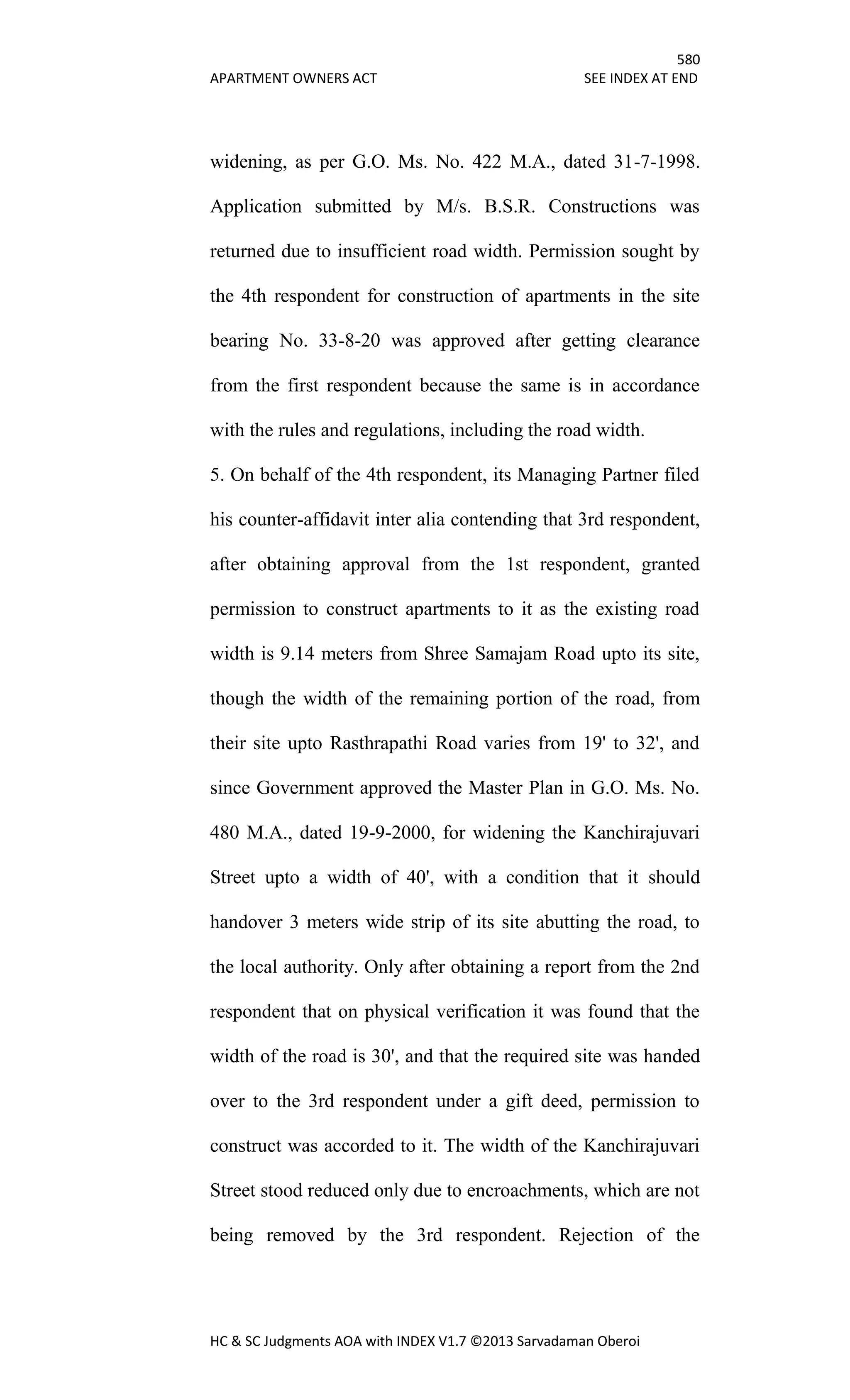580
APARTMENT OWNERS ACT SEE INDEX AT END
HC & SC Judgments AOA with INDEX V1.7 ©2013 Sarvadaman Oberoi
widening, as per G.O. Ms. No. 422 M.A., dated 31-7-1998.
Application submitted by M/s. B.S.R. Constructions was
returned due to insufficient road width. Permission sought by
the 4th respondent for construction of apartments in the site
bearing No. 33-8-20 was approved after getting clearance
from the first respondent because the same is in accordance
with the rules and regulations, including the road width.
5. On behalf of the 4th respondent, its Managing Partner filed
his counter-affidavit inter alia contending that 3rd respondent,
after obtaining approval from the 1st respondent, granted
permission to construct apartments to it as the existing road
width is 9.14 meters from Shree Samajam Road upto its site,
though the width of the remaining portion of the road, from
their site upto Rasthrapathi Road varies from 19' to 32', and
since Government approved the Master Plan in G.O. Ms. No.
480 M.A., dated 19-9-2000, for widening the Kanchirajuvari
Street upto a width of 40', with a condition that it should
handover 3 meters wide strip of its site abutting the road, to
the local authority. Only after obtaining a report from the 2nd
respondent that on physical verification it was found that the
width of the road is 30', and that the required site was handed
over to the 3rd respondent under a gift deed, permission to
construct was accorded to it. The width of the Kanchirajuvari
Street stood reduced only due to encroachments, which are not
being removed by the 3rd respondent. Rejection of the
 